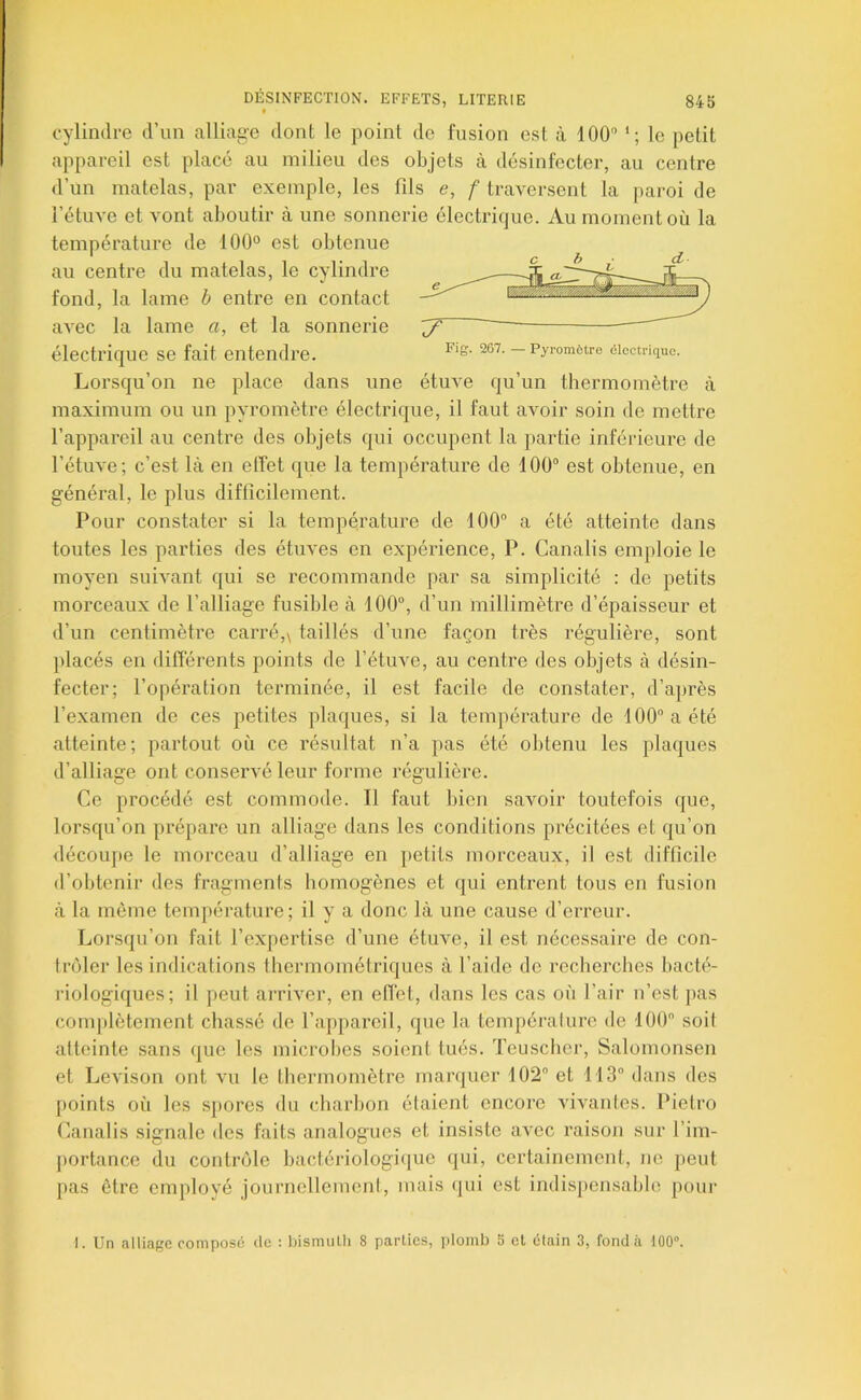 t cylindre d’un alliage dont le point do fusion est à 100'’ *; le petit appareil est place au milieu des objets à désinfecter, au centre d’un matelas, par exemple, les fils e, f traversent la [laroi de l’étuve et vont aboutir à une sonnerie électrique. Au moment où la température de 100° est obtenue au centre du matelas, le cylindre fond, la lame b entre en contact avec la lame a, et la sonnerie électrique se fait entendre. Lorsqu’on ne place dans une étuve qu’un thermomètre à maximum ou un pyromètre électrique, il faut avoir soin de mettre l’appareil au centre des objets qui occupent la partie inférieure de l’étuve; c’est là en elfet que la température de 100“ est obtenue, en général, le plus difficilement. Pour constater si la température de 100“ a été atteinte dans toutes les parties des étuves en expérience, P. Canalis emjiloie le moyen suivant qui se recommande par sa simplicité : de petits morceaux de l’alliage fusible à 100“, d’un millimètre d’épaisseur et d’un centimètre carré,\ taillés d’une façon très régulière, sont placés en différents points de l’étuve, au centre des objets à désin- fecter; l’opération terminée, il est facile de constater, d’après l’examen de ces petites plaques, si la température de 100“ a été atteinte; partout où ce résultat n’a pas été obtenu les plaques d’alliage ont conservé leur forme régulière. Ce procédé est commode. Il faut bien savoir toutefois que, lorsqu’on prépare un alliage dans les conditions précitées et qu’on <lécoupe le morceau d’alliage en petits morceaux, il est difficile d’obtenir des fragments homogènes et qui entrent tous en fusion à la même température; il y a donc là une cause d’erreur. Lorsqu’on fait l’exjiertise d’une étuve, il est nécessaire de con- trôler les indications thermométriques à l’aide de recherches bacté- riologiques; il peut arriver, en effet, dans les cas où l’air n’est ]>as complètement chassé de l’appareil, que la température de 100 soit atteinte sans que les microbes soient tués. Teuschei’, Salomonsen et Levison ont vu le thermomètre marquer 102” et 113 dans des points où les sjiores du charbon étaient encore vivantes. Ifietro Canalis signale des faits analogues et insiste avec raison sur l’im- portance du contrôle bactériologique (|ui, certainement, ne peut pas être emplové journellement, mais ijui est indispensable poui- 7 ~~ Fig. 267. — Pyromôtre électrique. I. Un alliage composé de : Ijisnnilli 8 parties, plomb 5 et étain 3, fonda 100°.