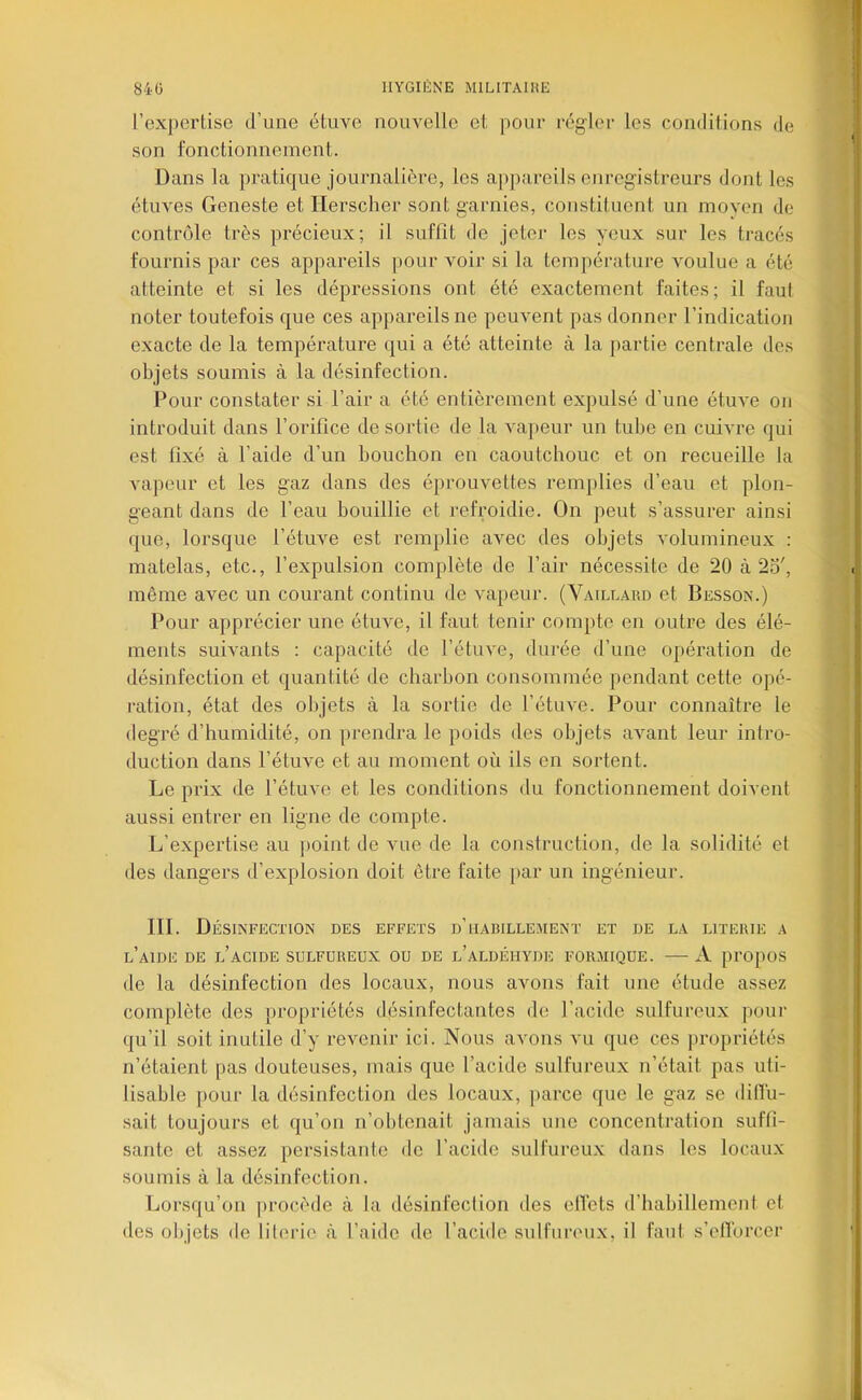 l’expertise d’une étuve nouvelle et pour régler les conditions de son fonctionnement. Dans la pratique journalière, les a|)pareils enregistreurs dont les étuves Geneste et Herscher sont garnies, constituent un moyen de contrôle très précieux; il suffit de jeter les yeux sur les tracés fournis par ces appareils pour voir si la température voulue a été atteinte et si les dépressions ont été exactement faites; il faut noter toutefois que ces appareils ne peuvent pas donner l’indication exacte de la température qui a été atteinte à la partie centrale des objets soumis à la désinfection. Pour constater si l’air a été entièrement expulsé d’une étuve on introduit dans l’orifice de sortie de la vapeur un tube en cuivre qui est fixé à l’aide d’un bouchon en caoutchouc et on recueille la vapeur et les gaz dans des éprouvettes remplies d’eau et plon- geant dans de l’eau bouillie et refroidie. On peut s’assurer ainsi que, lorsque l’étuve est remplie avec des objets volumineux ; matelas, etc., l’expulsion complète de l’air nécessite de 20 à 25', même avec un courant continu de vaj)eur. (Vaillard et Besson.) Pour apprécier une étuve, il faut tenir compte en outre des élé- ments suivants : capacité de l’étuve, durée d’une opération de désinfection et quantité de charbon consommée pendant cette opé- ration, état des objets à la sortie de l’étuve. Pour connaître le degré d’humidité, on prendra le poids des objets avant leur intro- duction dans l’étuve et au moment où ils en sortent. Le prix de l’étuve et les conditions du fonctionnement doivent aussi entrer en ligne de compte. L’expertise au point de vue de la construction, de la solidité et des dangers d’explosion doit être faite }>ar un ingénieur. in. Désinfection des effets d’habillement et de la literie a l’aide de l’acide sulfureux ou de l’aldéhyde formique. — xV propos de la désinfection des locaux, nous avons fait une étude assez complète des propriétés désinfectantes de l’acide sulfureux pour qu’il soit inutile d’y revenir ici. Nous avons vu que ces propriétés n’étaient pas douteuses, mais que l’acide sulfui’eux n’était pas uti- lisable jiour la désinfection des locaux, parce que le gaz se diflù- sait toujours et qu’on n’obtenait jamais une concentration suffi- sante et assez persistante de l’acide sulfureu.x dans les locaux soumis à la désinfection. Lorsqu’on procède à la désinfection des elTets d’habillement et des objets de literie à l’aide de l’acide sulfureux, il faut s’elïorcer