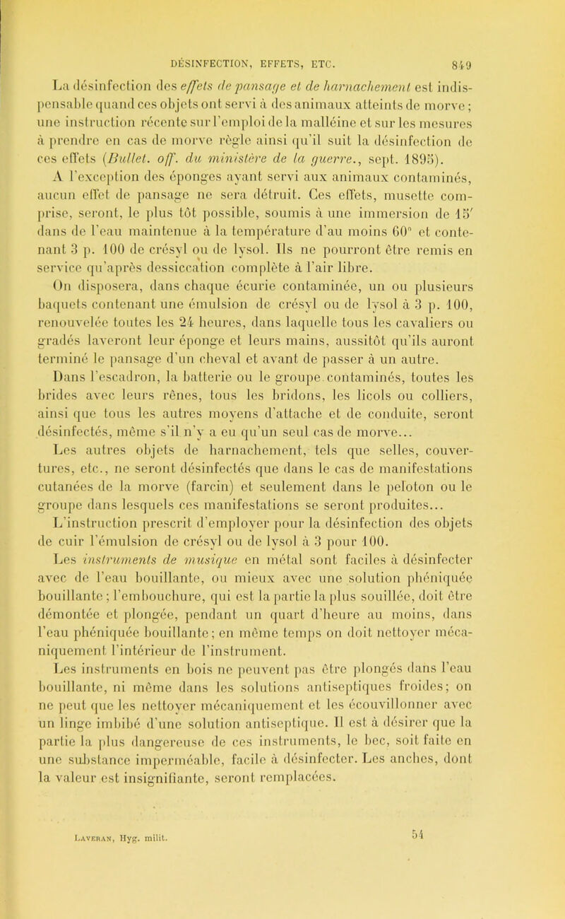 DÉSINFECTION, EFFETS, ETC. 8i-'J La désinfection des effets, depansar/e et de harnacliemenl est indis- j)ensal)le ([uand ces objets ont servi à des animaux atteints de morve ; une instruction récente sur l’emploi de la malléine et sur les mesures à prendre en cas de morve règle ainsi (pi’il suit la désinfection de ces effets {Bullet. off. du ministère de la guerre., sept. 189b). A l’exception des éponges ayant servi aux animaux contaminés, aucun effet de pansage ne sera détruit. Ces effets, musette com- prise, seront, le plus tôt possible, soumis aune immersion de IS' dans de l’eau maintenue à la température d’au moins GO'* et conte- nant .3 p. 100 de crésyl ou de lysol. Ils ne pourront être remis en service qu’après dessiccation complète à l’air libre. On disposera, dans chaque écurie contaminée, un ou plusieurs baquets contenant une émulsion de crésyl ou de lysol à 3 p. 100, renouvelée toutes les 24 heures, dans laquelle tous les cavaliers ou gradés laveront leur éponge et leurs mains, aussitôt qu’ils auront terminé le pansage d’un cheval et avant de passer à un autre. Dans l’escadron, la batterie ou le groupe, contaminés, toutes les brides avec leurs rênes, tous les bridons, les licols ou colliers, ainsi que tous les autres moyens d’attache et de conduite, seront désinfectés, même s’il n’y a eu qu’un seul cas de morve... Les autres objets de harnachement, tels que selles, couver- tures, etc., ne seront désinfectés que dans le cas de manifestations cutanées de la morve (farcin) et seulement dans le peloton ou le groupe dans lesquels ces manifestations se seront produites... L’instruction prescrit d’employer pour la désinfection des objets de cuir l’émulsion de crésyl ou de lysol à 3 pour 100. Les instruments de musique en métal sont faciles à désinfecter avec de l’eau bouillante, ou mieux avec une solution pbéniquéc bouillante ; l’embouchure, qui est la partie la plus souillée, doit être démontée et plongée, pendant un quart d’heure au moins, dans l’eau phéniquée bouillante; en même temps on doit nettoyer méca- niquement l’intérieur do l’instrument. Les instruments en bois ne peuvent pas être plongés dans l’eau bouillante, ni même dans les solutions antiseptiques froides; on ne peut que les nettover mécaniquement et les écouvillonner avec un linge imbibé d’une solution antiseptiipie. Il est à désirer (jue la partie la plus dangereuse de ces instruments, le bec, soit faite en une suJ).stance imperméable, facile à désinfecter. Les anches, dont la valeur est insignifiante, seront remplacées. C.WEnAN, Ilyg. milil.