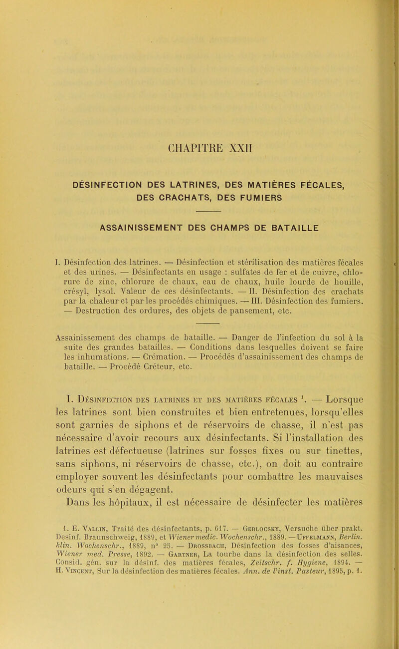 CHAPITRE XXII DÉSINFECTION DES LATRINES, DES MATIÈRES FÉCALES, DES CRACHATS, DES FUMIERS ASSAINISSEMENT DES CHAMPS DE BATAILLE I. Désinfection des latrines. — Désinfection et stérilisation des matières fécales et des urines. — Désinfectants en usage ; sulfates de fer et de cuivre, chlo- rure de zinc, chlorure de chaux, eau de chaux, huile lourde de houille, crésyl, lysol. Valeur de ces désinfectants. — II. Désinfection des crachats par la chaleur et par les procédés chimiques. — III. Désinfection des fumiers. — Destruction des ordures, des objets de pansement, etc. Assainissement des champs de bataille. — Danger de l’infection du sol à la suite des grandes batailles. — Conditions dans lesquelles doivent se faire les inhumations. — Crémation. — Procédés d’assainissement des champs de bataille. — Procédé Créteur, etc. I. Désinfection des l.orines et des matières fécales — Lorsque les latrines sont bien construites et bien entretenues, lorsqu’elles sont garnies de siphons et de réservoirs de chasse, il n’est pas nécessaire d’avoir recours aux désinfectants. Si l’installation des latrines est défectueuse (latrines sur fosses fixes ou sur tinettes, sans siphons, ni réservoirs de chasse, etc.), on doit au contraire employer souvent les désinfectants pour combattre les mauvaises odeurs qui s’en dégagent. Dans les hôpitaux, il est nécessaire de désinfecter les matières I. E. Vallin, Traité des désinfectants, p. 617. — GEm.ocsKY, Versuchc über prakt. Desinf. Braunschwcig, 1889, et Wiener medic. Wochenschr., 1889. —Ukfelmann, Berlin, klin. Wochenschr., 1889, n“ 25. — Dbosshacii, Désinfection des fosses d’aisances, Wiener mecl. Presse, 1892. — Gartneh, La tourbe dans la désinfection des selles. Consid. gén. sur la désinf. des matières fécales, Zeiischr. f. Hygiene, 1894. — H. Vincent, Sur la désinfection des matières fécales. -Ina. de Vinst. Pasteur, 1895, p. i.