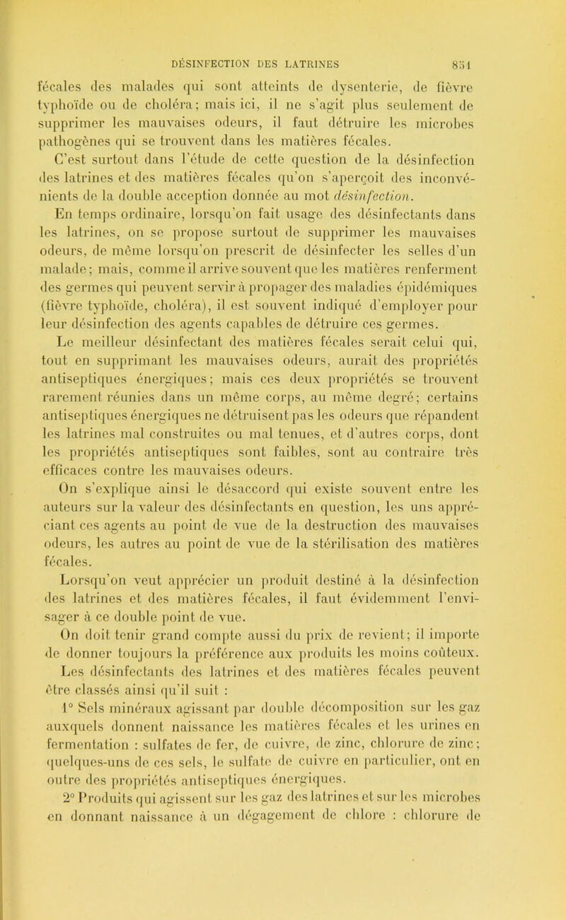 l’écales des malades qui sont atteints de dysenteiâe, de fièvre typhoïde ou de choléra; mais ici, il ne s’agit plus seulement de supprimer les mauvaises odeurs, il faut détruire les microbes pathogènes qui se trouvent dans les matières fécales. C’est surtout dans l’étude de cotte question de la désinfection des latrines et des matières fécales qu’on s’aperçoit des inconvé- nients de la double acception donnée au mot désinfection. En temps ordinaire, lorsqu’on fait usag’e des désinfectants dans les latrines, on se propose surtout <le supprimer les mauvaises odeurs, de même lorsqu’on prescrit de désinfecter les selles d’un malade; mais, comme il arrive souvent que les matières renferment des g'ermesqui peuvent servir à propager des maladies épidémiques (fièvre typhoïde, choléra), il est souvent indiqué d’employer pour leur désinfection des agents capables de détruire ces germes. Le meilleur désinfectant des matières fécales serait celui qui, tout en supprimant les mauvaises odeurs, aurait des propriétés antiseptiques énergi(|ues ; mais ces deux j)ropriétés se trouvent rarement réunies dans un même corps, au même degré; certains antiseptiques énergiques ne détruisent pas les odeurs que répandent les latrines mal construites ou mal tenues, et d’autres corps, dont les propriétés antiseptiques sont faibles, sont au contraire très efficaces contre les mauvaises odeurs. On s’explique ainsi le désaccord qui existe souvent entre les auteurs sur la valeur des désinfectants en question, les uns appré- ciant ces agents au point de vue de la destruction des mauvaises odeurs, les autres au point de vue de la stérilisation des matières fécales. Lorsqu’on veut apprécier un produit destiné à la désinfection des latrines et des matières fécales, il faut évidemment l’envi- sager à ce double point de vue. On doit tenir grand compte aussi du prix de revient; il importe de donner toujours la préférence aux produits les moins coûteux. Les désinfectants des latrines et des matières fécales peuvent être classés ainsi qu’il suit : 1° Sels minéraux agissant par double décomposition sur les gaz auxquels donnent naissance les matières fécales et les urines en fermentation : sulfates de fer, de cuivre, de zinc, chlorure de zinc; (]uclques-uns de ces sels, le sulfate de cuivre en particulier, ont en outre des propriétés anliseptiipies énergiques. 2° Produits qui agissent sur les gaz des latrines et sur les microbes en donnant naissance à un dégagement de chlore : chlorure de