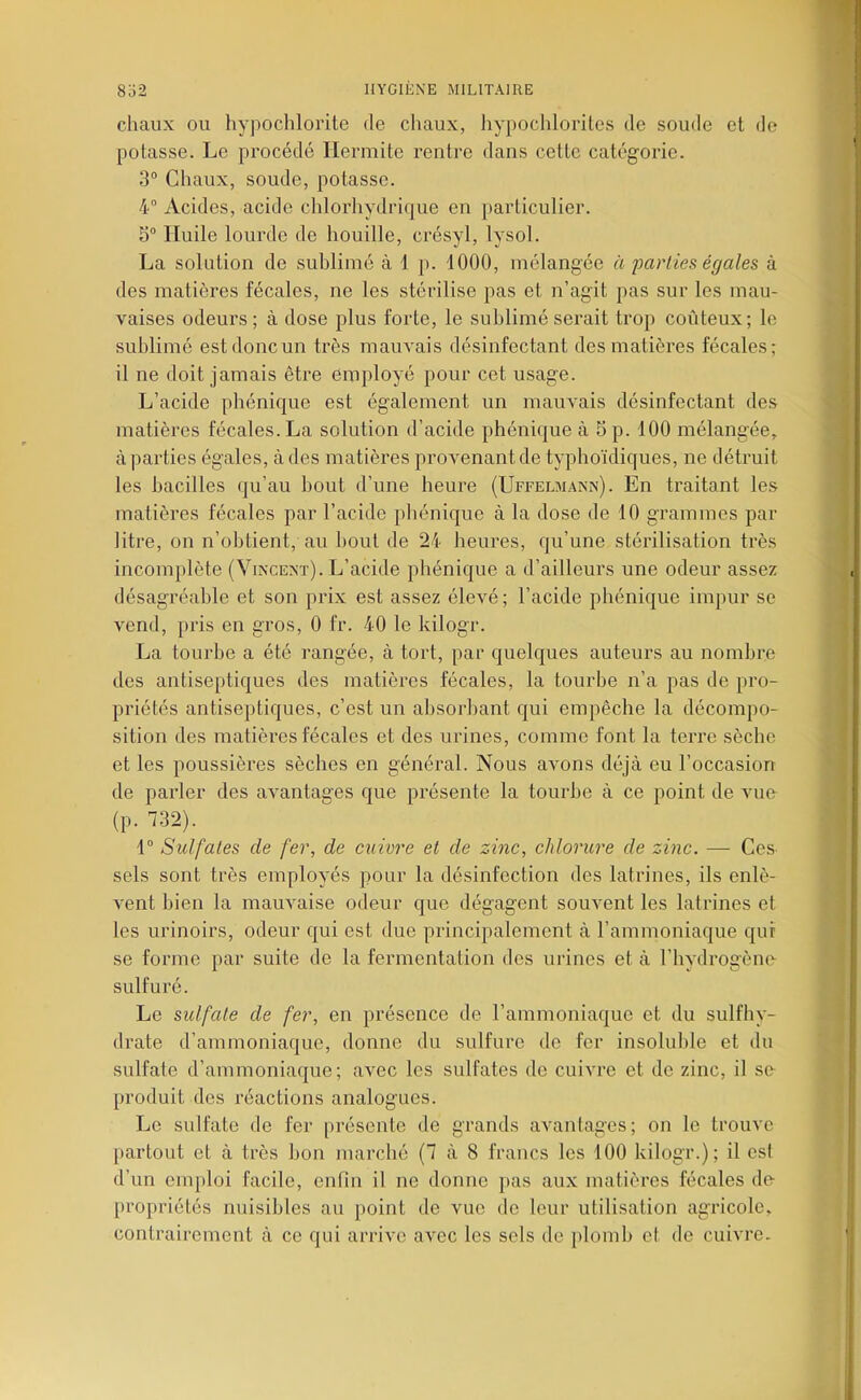 chaux OU liypochlorite de chaux, liypochloriles de soude et do potasse. Le procédé Hermite rentre dans cette catégorie. 3° Chaux, soude, potasse. 4° Acides, acide chlorhydrique en particulier. Huile lourde de houille, crésyl, lysol. La solution de sublimé à 1 p. 1000, mélangée à parties égales à des matières fécales, ne les stérilise pas et n’agit pas sur les mau- vaises odeurs; à dose plus forte, le sublimé serait trop coûteux; le sublimé est donc un très mauvais désinfectant des matières fécales; il ne doit jamais être employé pour cet usage. L’acide phénique est également un mauvais désinfectant des matières fécales. La solution d’acide phénique à 5 p. 100 mélangée, à parties égales, à des matières provenant de typhoïdiques, ne détruit les bacilles qu’au bout d’une heure (Uffelmann). En traitant les matières fécales par l’acide phénique à la dose de 10 grammes par litre, on n’obtient, au Ijout de 24 heures, qu’une stérilisation très incomplète (Vincent). L’acide phénique a d’ailleurs une odeur assez désagréable et son prix est assez élevé; l’acide phénique impur se vend, pris en gros, 0 fr. 40 le kilogr. La tourbe a été rangée, à tort, par quelques auteurs au nombre des antiseptiques des matières fécales, la tourbe n’a pas de pro- priétés antiseptiques, c’est un absorbant qui empêche la décompo- sition des matières fécales et des urines, comme font la terre sèche et les poussières sèches en général. Nous avons déjà eu l’occasion de parler des avantages que présente la tourbe à ce point de A'ue- (p. 732). 1“ Sulfates de fer, de cuivre et de zinc, chlorure de zinc. — Ces. sels sont très employés pour la désinfection des latrines, ils enlè- vent bien la mauvaise odeur que dégagent souvent les latrines et les urinoirs, odeur qui est due principalement à l’ammoniaque qui se forme par suite de la fermentation dos urines et à l’hydrogène- sulfuré. Le siUfate de fer, en présence de l’ammoniaque et du sulfhy- drate d’ammoniaque, donne du sulfure do fer insoluhlo et du sulfate d’ammoniaque; avec les sulfates de cuivre et de zinc, il se- produit des réactions analogues. Le sulfate de fer présente de grands avantages; on le trouve partout et à très bon marché (7 à 8 francs les 100 kilogr.); il esl d’un emploi facile, enfin il ne donne pas aux matières fécales de- propriétés nuisibles au point de vue de leur utilisation agricole, contrairement à ce qui arrive avec les sels de plomb et de cuivre.