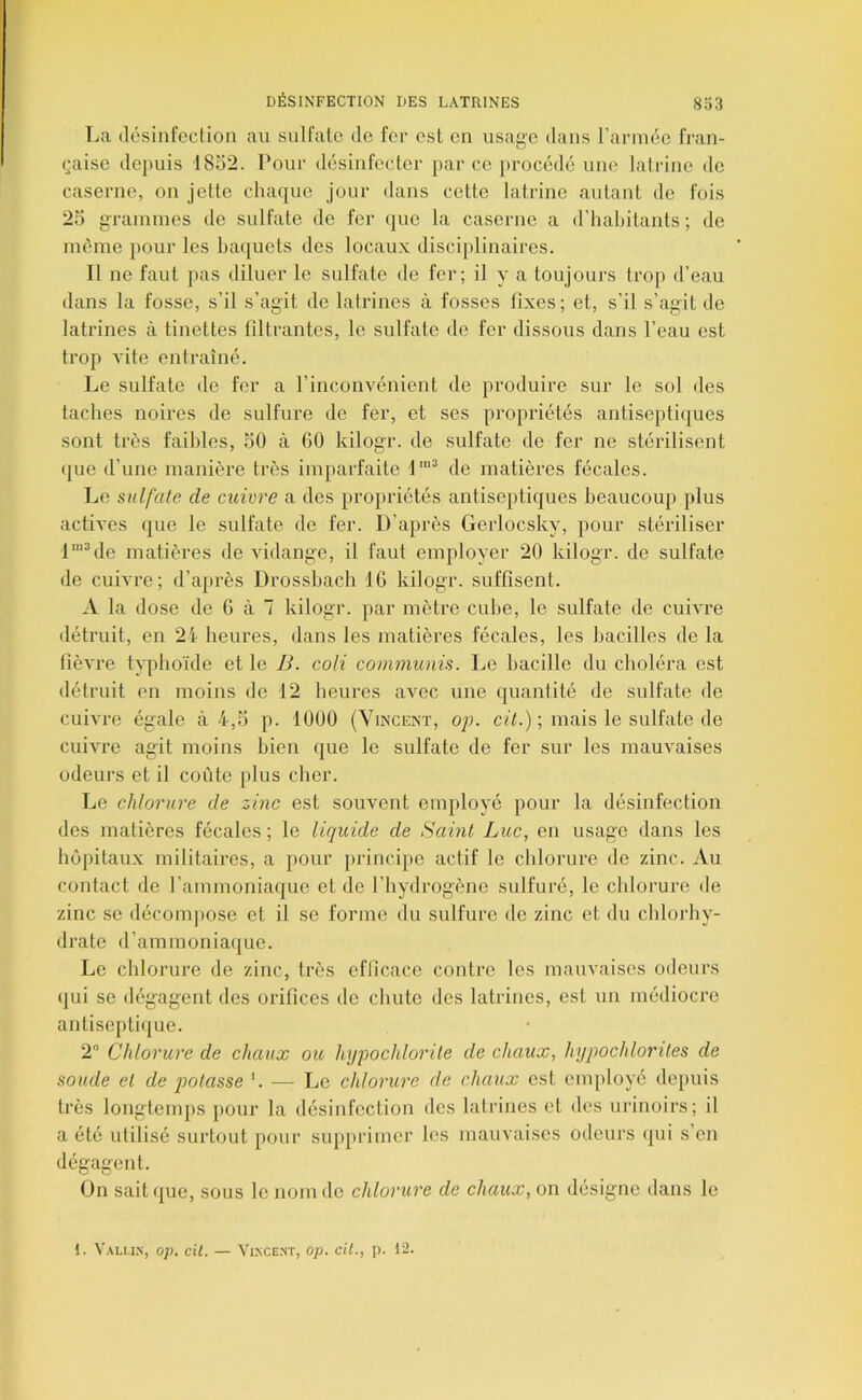 La désinfection au sulfate de fer est en usage dans rarniée fran- (•aise depuis 1852. l*our désinfecter par ce jirocédé une lalrine de caserne, on jette chaque jour dans cette latrine autant de fois 25 grainines de sulfate de fer que la caserne a d’habitants; de même pour les baquets des locaux disciplinaires. Il ne faut pas diluer le sulfate de fer; il y a toujours trop d’eau dans la fosse, s’il s’agit de latrines à fosses fixes; et, s’il s’agit de lati'ines à tinettes filtrantes, le sulfate de fer dissous dans l’eau est trop vite entraîné. Le sulfate de fer a l’inconvénient de produire sur le sol des taches noires de sulfure de fer, et ses propriétés antiseptiques sont très faibles, 50 à 60 kilogr. de sulfate de fer ne stérilisent ijue d’une manière très imparfaite l'““ de matières fécales. Le sulfate de cuivre a des propriétés antiseptiques beaucoup plus acth'es que le sulfate de fer. D’après Gerlocsky, pour stériliser l''‘de matières de vidange, il faut employer 20 kilogr. de sulfate de cuivi'e; d’après Drossbach 16 kilogr. suffisent. A la dose de 6 à 7 kilogr. par mètre cube, le sulfate de cuivre détruit, en 2i heures, dans les matières fécales, les bacilles de la fièvre typhoïde et le B. coH communis. Le bacille du choléra est détruit en moins do 12 heures avec une quantité de sulfate de cuivre égale à 4,5 p. 1000 (Vincent, o;j. cü'6) ; mais le sulfate de cuivre agit moins bien que le sulfate de fer sur les mauvaises odeurs et il coûte plus cher. Le chlorure de zinc est souvent employé pour la désinfection des matières fécales ; le liquide de Saint Luc, en usage dans les hôpitaux militaires, a pour principe actif le chlorure de zinc. Au contact de l’ammoniaque et de l’hydrogène sulfuré, le chlorure de zinc se décompose et il se forme du sulfure de zinc et du chlorhy- drate d’ammoniaque. Le chlorure de zinc, très efficace contre les mauvaises odeurs qui se dégagent des orifices de chute des latrines, est un médiocre antiseptique. 2 Chlorure de chaux ou hu-pochlorile de chaux, hyqwchlorites de soude et de isolasse '. — Le chlorure de chaux est em[)loyé depuis très longtemps pour la désinfection des latrines et des urinoirs; il a été utilisé surtout pour supprimer les mauvaises odeurs qui s’en dégagent. On sait que, sous le nom do chlorure de chaux, on désigne dans le 1. ValU.N, Op. cil. — Vl.NCENT, op. ciL, p. 12.