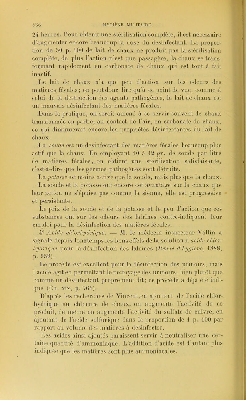 24 heures. Pour obtenir une stérilisation complète, il est nécessaire d’augmenter encore beaucoup la dose du désinfectant. La ])ropor- tion de 50 p. 100 de lait de chaux ne produit pas la stérilisation complète, de plus l’action n'est que passagère, la chaux se trans- formant rapidement en carbonate de chaux qui est tout à fait inactif. Le lait de chaux n’a que peu d’action sur les odeurs des matières fécales; on peut donc dire qu’à ce point de vue, comme à celui de la destruction des agents pathogènes, le lait de chaux est un mauvais désinfectant des matières fécales. Dans la pratique, on serait amené à se servir souvent de chaux transformée en partie, au contact de l’air, en carbonate de chaux, ce qui diminuerait encore les propriétés désinfectantes du lait de chaux. La soude est un désinfectant des matières fécales beaucoup plus actif que la chaux. En employant 10 à 12 gr. de soude par litre de matières fécales, on obtient une stérilisation satisfaisante, c’est-à-dire que les germes pathogènes sont détruits. La^jo/rtsse est moins active que la soucie, mais plus que la chaux. La soude et la potasse ont encore cet avantage sur la chaux que leur action ne s’épuise pas comme la sienne, elle est progressive et persistante. Le prix de la soude et de la potasse et le peu d’action que ces substances ont sur les odeurs des latrines contre-indiquent leur emploi pour la désinfection des matières fécales. 4° Acide chlorhijdrique. — M. le médecin inspecteur Yallin a signalé depuis longtemps les bons effets de la solution d'acide chlor- hydrique pour la désinfection des latrines [Revue d'hygiène, 1888, p. 952). Le procédé est excellent pour la désinfection des urinoirs, mais l’acide agit en permettant le nettoyage des urinoirs, bien plutôt que comme un désinfectant proprement dit; ce procédé a déjà été indi- qué (Ch. XIX, p. 7G4). D’après les recherches de Vincent,en ajoutant de l’acide chlor- hydrique au chlorure de chaux, on augmente l’activité do ce produit, de môme on augmente l’activité du sulfate de cuivre, en ajoutant de l’acide sulfurique dans la proportion de 1 p. 100 par rapport au volume des matières à désinfecter. Les acides ainsi ajoutés paraissent servir à neutraliser une cer- taine quantité d’ammoniaque. L’addition d’acide est d’autant plus indiquée que les matières sont plus ammoniacales.