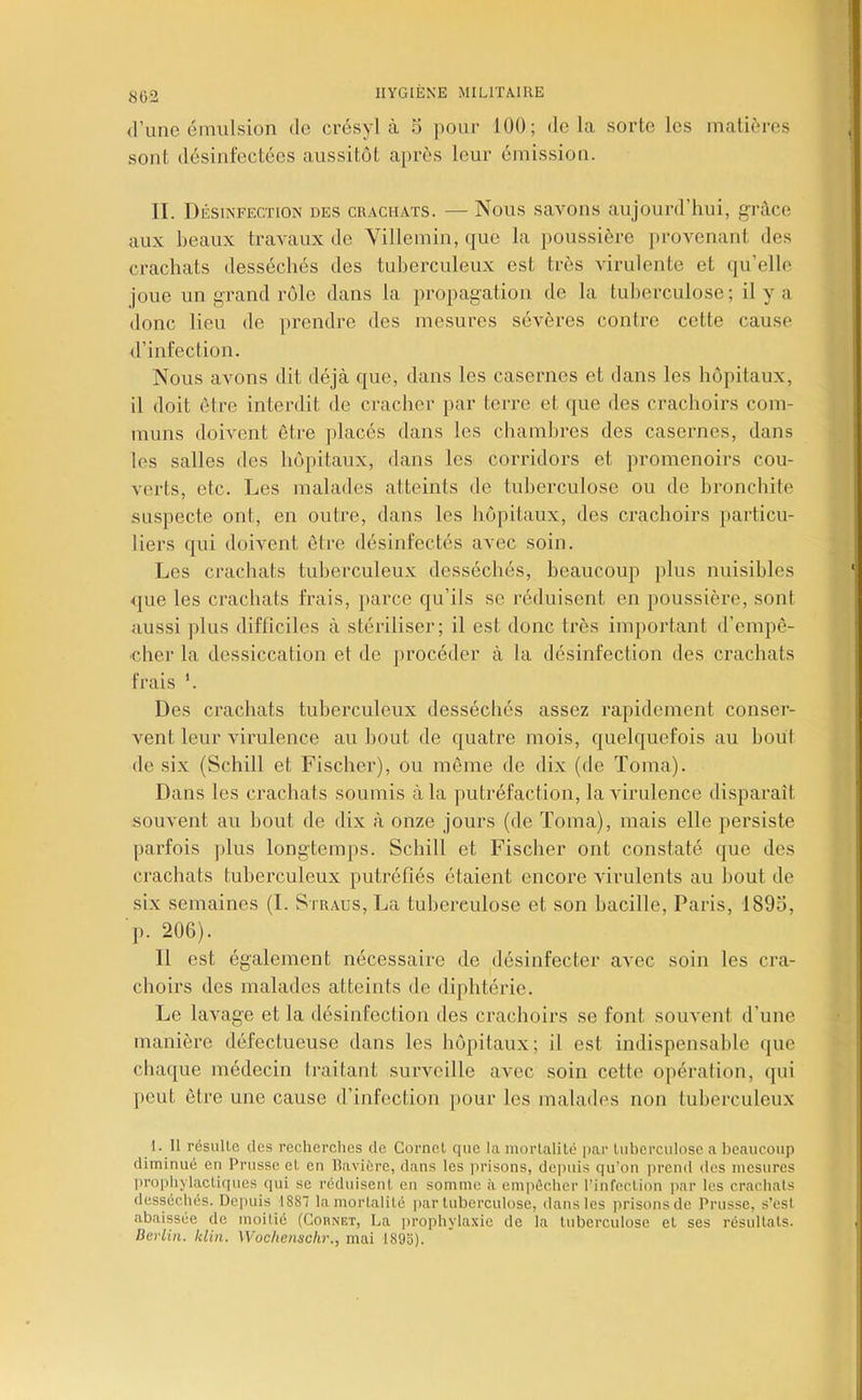 IIYG[ENE MILrrA.IIlE (l’une émulsion de crésyl à 5 pour 100; delà sorte les matières sont désinfectées aussitôt après leur émission. II. Désinfection des crachats. — Nous savons aujourd’hui, grâce aux beaux travaux de Villemin, que la poussière provenant des crachats desséchés des tuberculeux est très virulente et qu’elle joue un gi’and rôle dans la propagation de la tuberculose; il y a donc lieu de prendre des mesures sévères contre cette cause d’infection. Nous avons dit déjà que, dans les casernes et dans les hôpitaux, il doit être interdit de cracher par terre et que des crachoirs com- muns doivent être placés dans les chambres des casernes, dans les salles des hôpitaux, dans les corridors et promenoirs cou- verts, etc. Les malades atteints de tuberculose ou de bronchite su.specte ont, en outre, dans les hôpitaux, des crachoirs jiarticu- liers qui doivent êti-e désinfectés avec soin. Les crachats tuberculeux desséchés, beaucoup plus nuisibles ({ue les crachats frais, jiarce qu’ils se réduisent en poussière, sont aussi plus difficiles à stériliser; il est donc très important d’empê- cher la dessiccation et de procéder à la désinfection des crachats frais Des crachats tuberculeux desséchés assez rapidement conser- vent leur virulence au bout de quatre mois, quelquefois au bout de six (Schill et Fischer), ou même de dix (de Toma). Dans les crachats soumis à la putréfaction, la virulence disparaît souvent au bout de dix à onze jours (de ïoma), mais elle persiste parfois plus longtemps. Schill et Fischer ont constaté que des crachats tuberculeux putréfiés étaient encore virulents au bout de six semaines (I. Straus, La tuberculose et son bacille, Paris, 1895, ■j). 206). 11 est également nécessaire de désinfecter avec soin les cra- choirs des malades atteints de diphtérie. Le lavage et la désinfection des crachoirs se font souvent d’une manière défectueuse dans les hôpitaux; il est indispensable (jue chaque médecin traitant surveille avec soin cette opération, qui peut être une cause d’infection pour les malades non tuberculeux 1. Il résulle des recherches de Corncl que la niorlalité par luhcrculose a beaucoup diminué en Prusse eL en Bavière, dans les prisons, depuis qu’on jircnd des mesures lu’ophylacliques qui se réduisent en somme à empêcher l’infection jiar les crachats desséchés. Depuis 1887 la mortalité par tuberculose, dans les prisons de Prusse, s’est abaissée de moitié (Cohnet, La jn’ophylaxie de la tuberculose et ses résultats. Berlin, klin. Woclienschr., mai 189o).