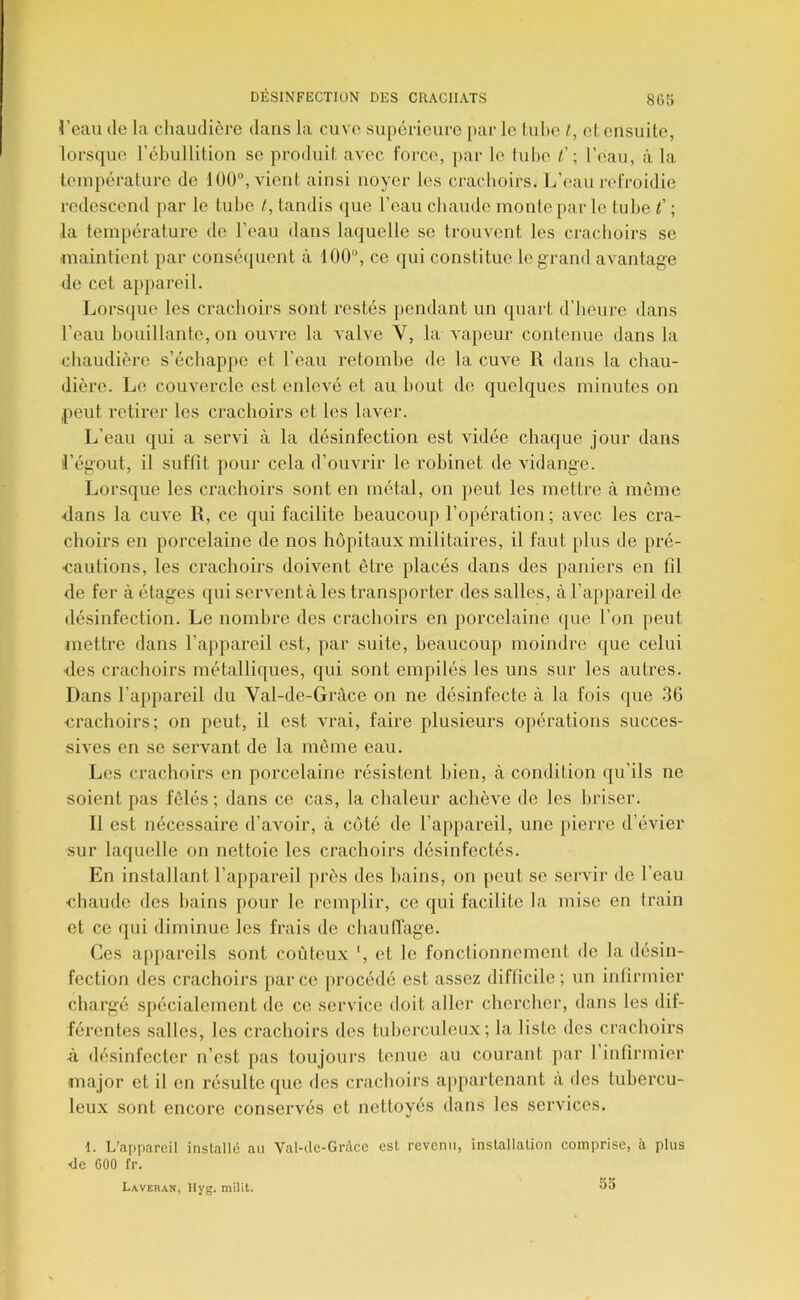 reau de la cliaudicrc dans la cuve supérieure par le tuhe /, el. ensuite, lorsque l'ébullition se produit avec force, par le lube t' -, l’eau, à la température de 100, vient ainsi noyer les crachoirs. L’eau refroidie redescend par le tube /, tandis ([ue l’eau cbaude monte par le tube l' ; la température de l’eau dans laquelle se trouvent les crachoirs se maintient par conséquent à 100, ce qui constitue le grand avantage de cet appareil. Lorsque les crachoirs sont restés pendant un quart d’heure dans l’eau bouillante, on ouvre la valve V, la vapeur contenue dans la chaudière s’échappe et l’eau retombe de la cuve R dans la chau- dière. Le couvercle est enlevé et au bout de quelques minutes on peut retirer les crachoirs et les laver. L’eau qui a servi à la désinfection est vidée chaque jour dans l’égout, il suffit pour cela d’ouvrir le robinet de AÛdange. Lorsque les crachoirs sont en métal, on peut les mettre à même dans la cm'e R, ce qui facilite beaucoup l’opération ; avec les cra- choirs en porcelaine de nos hôpitaux militaires, il faut plus de pré- •cautions, les crachoirs doivent être placés dans des paniers en fil de fer à étages qui servent à les transporter des salles, à l’appareil de désinfection. Le nombre des crachoirs en porcelaine (pie l’on peut mettre dans l’appareil est, par suite, heaucoup moindre que celui des crachoirs métalliques, qui sont empilés les uns sur les autres. Dans l’appareil du Val-de-Gràce on ne désinfecte à la fois que 36 crachoirs; on peut, il est vrai, faire plusieurs opérations succes- sives en se servant de la même eau. Les crachoirs en porcelaine résistent bien, à condition qu’ils ne soient pas fêlés; dans ce cas, la chaleur achève de les briser. Il est nécessaire d’avoir, à côté de l’ap})areil, une pierre d’évier sur laquelle on nettoie les crachoirs désinfectés. En installant l’appareil jirès des bains, on peut se servir de l’eau chaude des bains pour le remj)lir, ce qui facilite la mise en train et ce qui diminue les frais de chauliage. Ces appareils sont coûteux ', et le fonctionnement de la désin- fection des crachoirs parce [irocédé est assez difficile ; un infirmier chargé spécialement de ce service doit aller chercher, dans les dif- férentes salles, les crachoirs des tuberculeux; la liste des crachoirs ù désinfecter n’est pas toujours tenue au courant jiar 1 infirmier major et il en résulte que des crachoirs appartenant à des tubercu- leux sont encore conservés et nettoyés dans les services. 1. L’appareil installe; au Val-tlc-Grdcc est revenu, installation comprise, à plus •de GOO fr. Laveran, Hyg. milit. 55