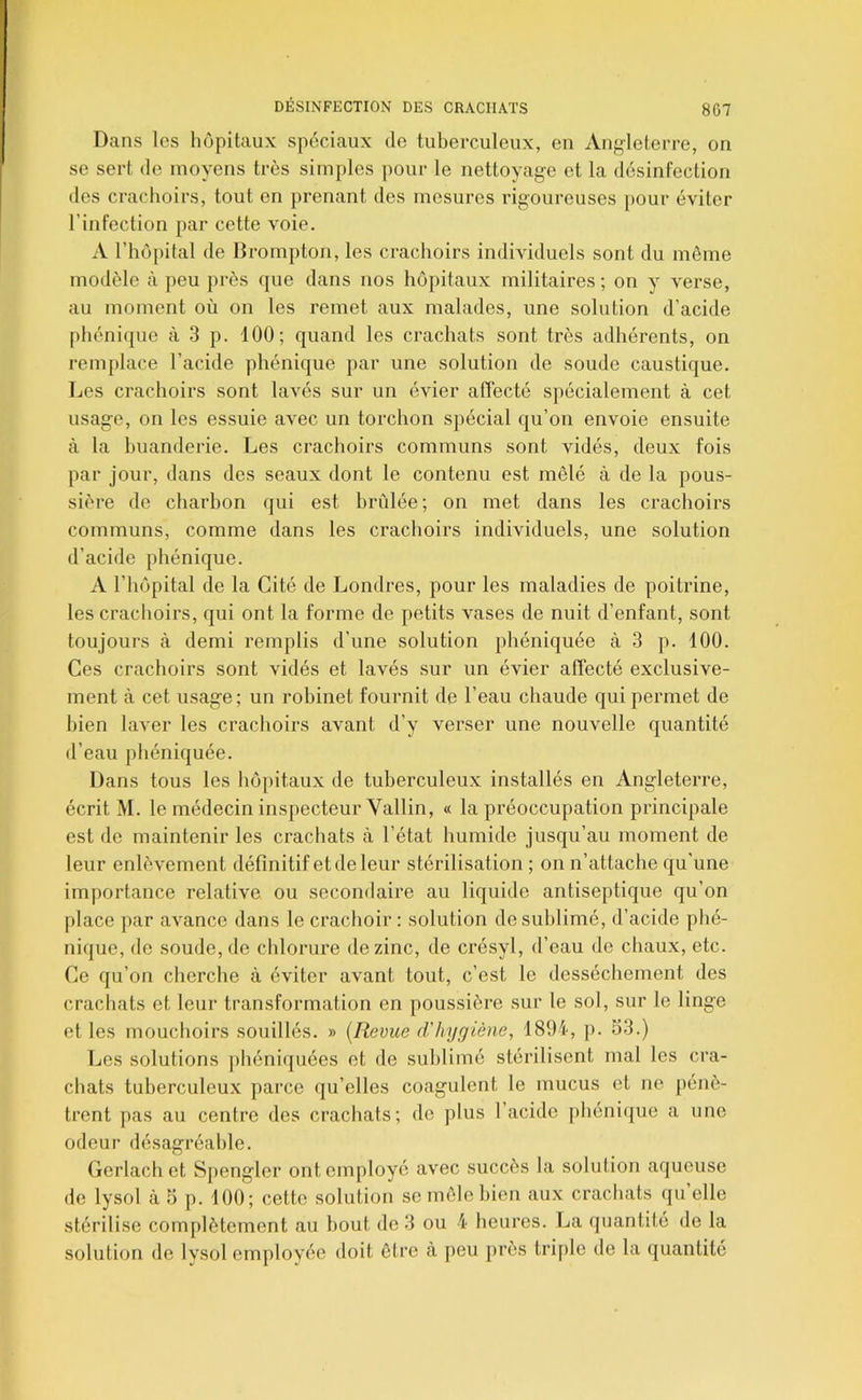 Dans les hôpitaux spéciaux do tuberculeux, en Ang-leterre, on se sert de moyens très simples pour le nettoyage et la désinfection des crachoirs, tout en prenant des mesures rigoureuses pour éviter l’infection par cette voie. A riiôpital de Brompton, les crachoirs individuels sont du môme modèle à peu près que dans nos hôpitaux militaires ; on y verse, au moment où on les remet aux malades, une solution d’acide phéni(jue à 3 p. 100; quand les crachats sont très adhérents, on remplace l’acide phénique par une solution de soude caustique. Les crachoirs sont lavés sur un évier affecté spécialement à cet usage, on les essuie avec un torchon spécial qu’on envoie ensuite à la buanderie. Les crachoirs communs sont vidés, deux fois par jour, dans des seaux dont le contenu est mêlé à de la pous- sière de charbon qui est brûlée; on met dans les crachoirs communs, comme dans les crachoirs individuels, une solution d’acide phénique. A l’hôpital de la Cité de Londres, pour les maladies de poitrine, les crachoirs, qui ont la forme de petits vases de nuit d’enfant, sont toujours à demi remplis d’une solution phéniquée à 3 p. 100. Ces crachoirs sont vidés et lavés sur un évier affecté exclusive- ment à cet usage; un robinet fournit de l’eau chaude qui permet de bien laver les crachoirs avant d’y verser une nouvelle quantité d’eau phéniquée. Dans tous les hôpitaux de tuberculeux installés en Angleterre, écrit M. le médecin inspecteur Vallin, « la préoccupation principale est de maintenir les crachats à l’état humide jusqu’au moment de leur enlèvement définitif et de leur stérilisation ; on n’attache qu’une importance relative ou secondaire au liquide antiseptique qu’on place par avance dans le crachoir : solution de sublimé, d’acide phé- nique, de soude, de chlorure de zinc, de crésyl, d’eau de chaux, etc. Ce qu’on cherche à éviter avant tout, c’est le dessèchement des crachats et leur transformation en poussière sur le sol, sur le linge et les mouchoirs souillés. » [Revue d'hygiène, 1894, p. 53.) Les solutions phéniquées et de sublimé stérilisent mal les cra- chats tuberculeux parce qu’elles coagulent le mucus et ne pénè- trent pas au centre des crachats; de plus l’acide jihénique a une odeur désagréable. Gerlach et Spengler ont employé avec succès la solution aqueuse de lysol à 5 p. 100; cette solution se môle bien aux crachats qu elle stérilise complètement au bout de 3 ou 4 heures. La quantité de la solution de Ivsol employée doit ôtre à peu {très trijtle de la ({uantité