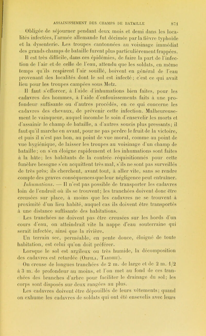 Obligée (le séjourner pendant deux mois et demi dans les loca- lités infectées, l’armée allemande fut décimée jiar lafièvi-e typhoïde et la dysenterie. Les troupes cantonnées au voisinage immédiat des grands champs de bataille furent jdus parliculic^rement frappées. Il est très difficile, dans ces épidémies, de faire la part de l’infec- tion de l’air et de celle de l’eau, attendu que les soldats, en môme temps qu'ils respirent l’air souillé, boivent en généi’al de l’eau proA'enant des localités dont le sol est infecté ; c’est ce (jui avait lieu pour les troupes campées sous Metz. Il faut s’efforcer, à l’aide d’inhumations bien faites, pour les cadavres des hommes, à l’aide d’enfouissements faits à une pro- fondeur suffisante ou d’autres procédés, en ce qui concerne les cadavres des chevaux, de prévenir cette infection. Malheureuse- ment le vainqueur, auquel incombe le soin d’ensevelir les morts et d’assainir le champ de bataille, a d’autres soucis plus pressants; il faut qu’il marche en avant, pour ne pas perdre le fruit de la victoire, et puis il n’est pas bon, au point de vue moral, comme au point de vue hygiénique, de laisser les troupes au voisinage d’un champ de bataille; on s’en éloigne rapidement et les inhumations sont faites à la hâte; les habitants de la contrée réquisitionnés pour cette funèbre besogne s’en acquittent très mal, s’ils ne sont pas surveillés de très près; ils cherchent, avant tout, à aller vite, sans se rendre compte des graves conséquences que leur négligence peut entraîner. Inhumations. — Il n’est pas possible de transporter les cadavres loin de l’endroit où ils se trouvent; les tranchées doivent donc être creusées sur place, à moins que les cadavres ne se trouvent à proximité d’un lieu habité, auquel cas ils doivent être transportés à une distance suffisante des hahitafions. Les tranchées ne doivent pas être creusées sur les bords d’un cours d’eau, on atteindrait vite la nappe d’eau souterraine qui serait infectée, ainsi que la rivière. Un terrain sec, perméable, en pente douce, éloigné de toute habitation, est celui qu’on doit préférer. Lorsque le sol est argileux ou très humide, la décomposition des cadavres est retardée (Oufila, Takdieu). On creuse de longues tranchées de 2 m. de large et de 2 m. 1/2 à .3 m. de jtrofondenr au moins, et l’on met au fond de ces tran- chées des branches d’arbre pour faciliter le drainage du sol; les cor[)S sont dis})osés sur deux rangées au plus. Les cadavres doivent être dépouillés de leurs vêtements; (juand on exhume les cadavres de soldats (jui ont été ensevelis avec leurs