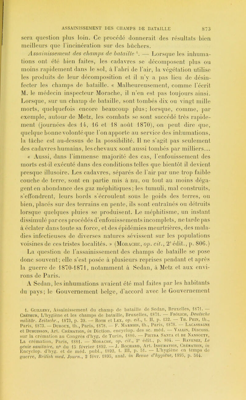 sera question plus loin. Ce procédé donnerait des résultats bien meilleurs que l’incinéralion sur des bûchers. Assainissement des champs de bataille ‘. — Ijorsque les inhuma- tions ont été bien faites, les cadavres se décomposent [dus ou moins rapidement dans le sol, à l’abri de l’air, la végétation utilise les produits de leur décomposition et il n’y a pas lieu de désin- fecter les champs de bataille. « Malheureusement, comme l’écrit M. le médecin inspecteur Morache, il n’en est pas toujours ainsi. Lorsque, sur un cbam[) de bataille, sont tombés dix ou vingt mille morts, quelquefois encore beaucoup plus; lorsque, comme, par exemple, autour de Metz, les combats se sont succédé très rapide- ment (journées des 14, 16 et 18 août 1870), on [leut dire que, quelque bonne volonté que l’on apporte au service des inhumations, la tâche est au-dessus de la possibilité. Il ne s’agit pas seulement des cadavres humains, les chevaux sont aussi tombés par milliers... « Aussi, dans l’immense majorité des cas, l’enfouissement des morts est-il exécuté dans des conditions telles que bientôt il devient presque illusoire. Les cadavres, sé[>arés de l’air par une trop faildo couche de terre, sont en partie mis à nu, ou tout au moins déga- genten abondance des gaz méphitiques; les tumuli, mal construits, s’effondrent, leurs bords s'écroulent sous le poids des terres, ou bien, placés sur des terrains en pente, ils sont entraînés ou détruits lorsque quelques pluies se produisent. Le mé[)hitisme, un instant dissimulé par ces [irocédés d’enfouissements incomplets, ne tarde pas à éclater dans toute sa force, et des épidémies meurtrières, des mala- dies infectieuses de diverses natures sévissent sur les populations voisines de ces tristes localités. » (Morache, op. cil., 2° édit., p. 806.) La question de l’assainissement des champs de bataille se pose donc souvent; elle s’est posée à plusieurs reprises [lendant et après la guerre de 1870-1871, notamment à Sedan, à Metz et aux envi- rons de Paris. A Sedan, les inhumations avaient été mal faites par les habitants du pays; le Gouvernement belge, d’accord avec le Gouvernement 1. Guili.ery, Assainissement du champ de bataille de Sedan, Bruxelles, 1871. — Créteuh, L’hygiène et les champs de bataille, Bruxelles, 1871. — Frôlicii, Deulsche militâr. Zeilschr., 1873, p. 39. — Roth et Lex, op. ctl., t. II, p. 132.^— Tii. Pein, th., Paris, 1873. — Duroux, tii., Paris, 1878. — F. Marmiër, th., Paris, 1878. — Lacassagxe et Dubuisson, Art. Crémation, in Diction, cncyclop. des sc. mé(l. Vai.lin, Discuss. sur la crémation au Congrès d’hyg. de Turin, 1880. — Pietra Santa et de Nansoutv, La crémation, Paris, 1881. — Morache, op. ci/., 2° éilit., p. 804. Ravenez, Le gifnie sanitaire, n° du lo février 1892. — .1. Rochard, Art. Inhumation, (.re.mation, in Cncyclop. d’hyg. et de méd. piibl., 1892, t. III, p. 31. — L’hygiène en temps de guerre, lirilisk med. Journ., 2 févr. 1893, anal, in Revue d'iiggiène, 1893, p. 364.