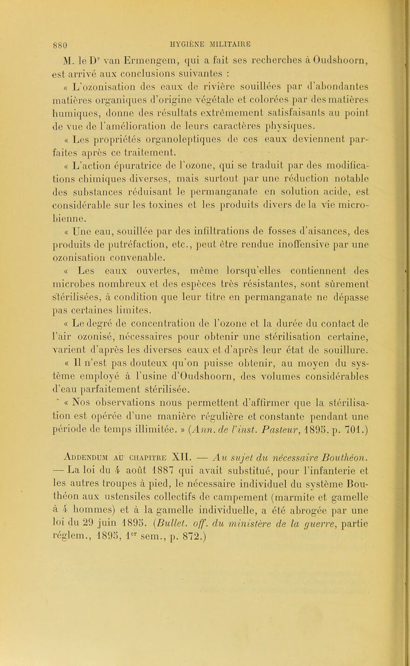 31. le D’' van Ermengem, qui a fait ses reclierclies à Oudslioorn, est arrivé aux conclusions suivantes : « L’ozonisation des eaux de rivière souillées par d’abondantes matières organiques d’origine végétale et colorées par des matières humiques, donne des résultats extrêmement satisfaisants au point de vue de l’amélioration de leurs caractères physiques. « Les propriétés organoleptiques de ces eaux deviennent par- faites après ce traitement. « L’action épuratrice de l’ozone, qui se traduit par des modifica- tions chimiques diverses, mais surtout par une réduction notable des substances réduisant le permanganate en solution acide, est considérable sur les toxines et les produits divers delà vie micro- bienne. « Une eau, souillée par des infiltrations de fosses d’aisances, des produits de putréfaction, etc., peut être rendue inoffensive par une ozonisation convenable. « Les eaux ouvertes, même lorsqu’elles contiennent des microbes nombreux et des espèces très résistantes, sont sûrement stérilisées, à condition que leur titre en permanganate ne dépasse pas certaines limites. « Le degré de concentration de l’ozone et la durée du contact de l’air ozonisé, nécessaires pour obtenir une stérilisation certaine, varient d’après les diverses eaux et d’après leur état de souillure. « Il n’est pas douteux qu’on puisse obtenir, au moyen du sys- tème employé à l’usine d’Oudshoorn, des volumes considérables d’eau parfaitement stérilisée. « Nos observations nous permettent d’affirmer que la stérilisa- tion est opérée d’une manière régulière et constante pendant une période de temps illimitée. » [Ann. de l'inst. Pasteur, 1895. p. 701.) Addendum au chapitre XII. — Au sujet du nécessaire Bouthéon. — La loi du 4 août 1887 qui avait substitué, pour l’infanterie et les autres troupes à pied, le nécessaire individuel du système Bou- théon aux ustensiles collectifs de campement (marmite et gamelle à 4 hommes) et à la gamelle individuelle, a été abrogée par une loi du 29 juin 1895. {Bullet. off. du ministère de la guerre, partie réglem., 1895, U'' sem., p. 872.)