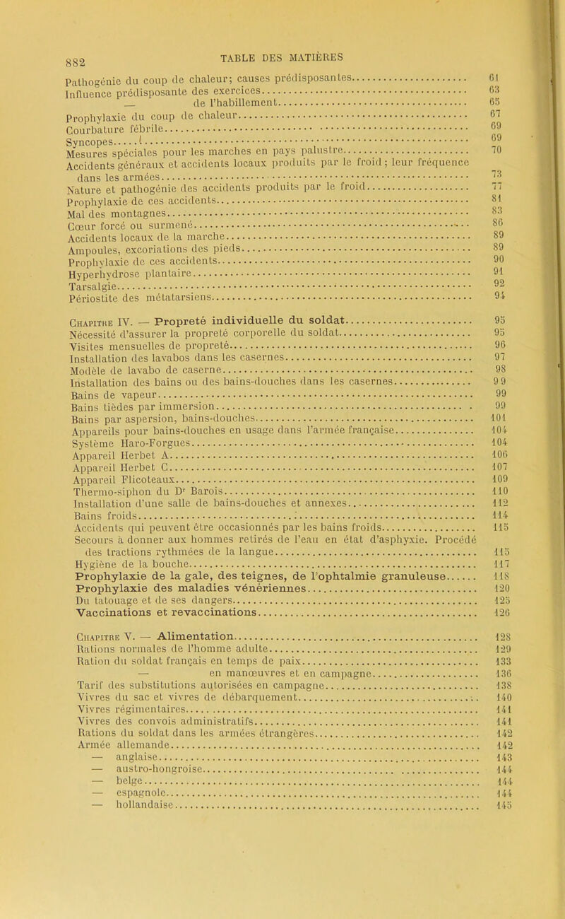 882 Pathogénie du coup de chaleur; causes prédisposantes Influence prédisposante des exercices de l’habillement Prophylaxie du coup de chaleur Courbature fébrile Syncopes t Mesures spéciales pour les marches en pays palustre Accidents généraux et accidents locaux produits par le froid; leur fréquence dans les armées Nature et pathogénie des accidents produits par le froid Prophylaxie de ces accidents Mal des montagnes Cœur forcé ou surmené Accidents locaux de la marche Ampoules, excoriations des pieds Prophylaxie de ces accidents Hyperhydrose plantaire Tarsalgie Périostite des métatarsiens 01 03 05 GT 09 09 70 73 77 81 83 80 89 89 90 91 92 94 CiiAPiTitE IV. — Propreté individuelle du soldat 95 Nécessité d’assurer la propreté corporelle du soldat 93 Visites mensuelles de propreté 90 Installation des lavabos dans les casernes 97 Modèle de lavabo de caserne 98 Installation des bains ou des bains-douches dans les casernes 9 9 Bains de vapeur 99 Bains tièdes par immersion 99 Bains par aspersion, bains-douches 101 Appareils pour bains-douches en usage dans l’armée française 104 Système Haro-Forgues 104 Appareil Herbet A 100 Appareil Herbet C 107 Appareil Flicoteaux 109 Thermo-siphon du D' Barois 110 Installation d’une salle de bains-douches et annexes 112 Bains froids 114 Accidents qui peuvent être occasionnés par les bains froids 115 Secours à donner aux hommes retirés de l’eau en état d’asphyxie. Procédé des tractions rythmées de la langue 113 Hygiène de la bouche 117 Prophylaxie de la gale, des teignes, de l’ophtalmie granuleuse 118 Prophylaxie des maladies vénériennes 120 Du tatouage et de ses dangers 125 Vaccinations et revaccinations 120 CiupiTRE V. — Alimentation 128 Rations normales de l’homme adulte 129 Ration du soldat français en temps de paix 133 — en manœuvres et en campagne 130 Tarif des substitutions autorisées en campagne 138 Vivres du sac et vivres de débarquement . 140 Vivres régimentaires 141 Vivres des convois administratifs 141 Rations du soldat dans les armées étrangères 142 Armée allemande 142 — anglaise 143 — austro-hongroise 144 — belge 144 — espagnole 144 — hollandaise 145