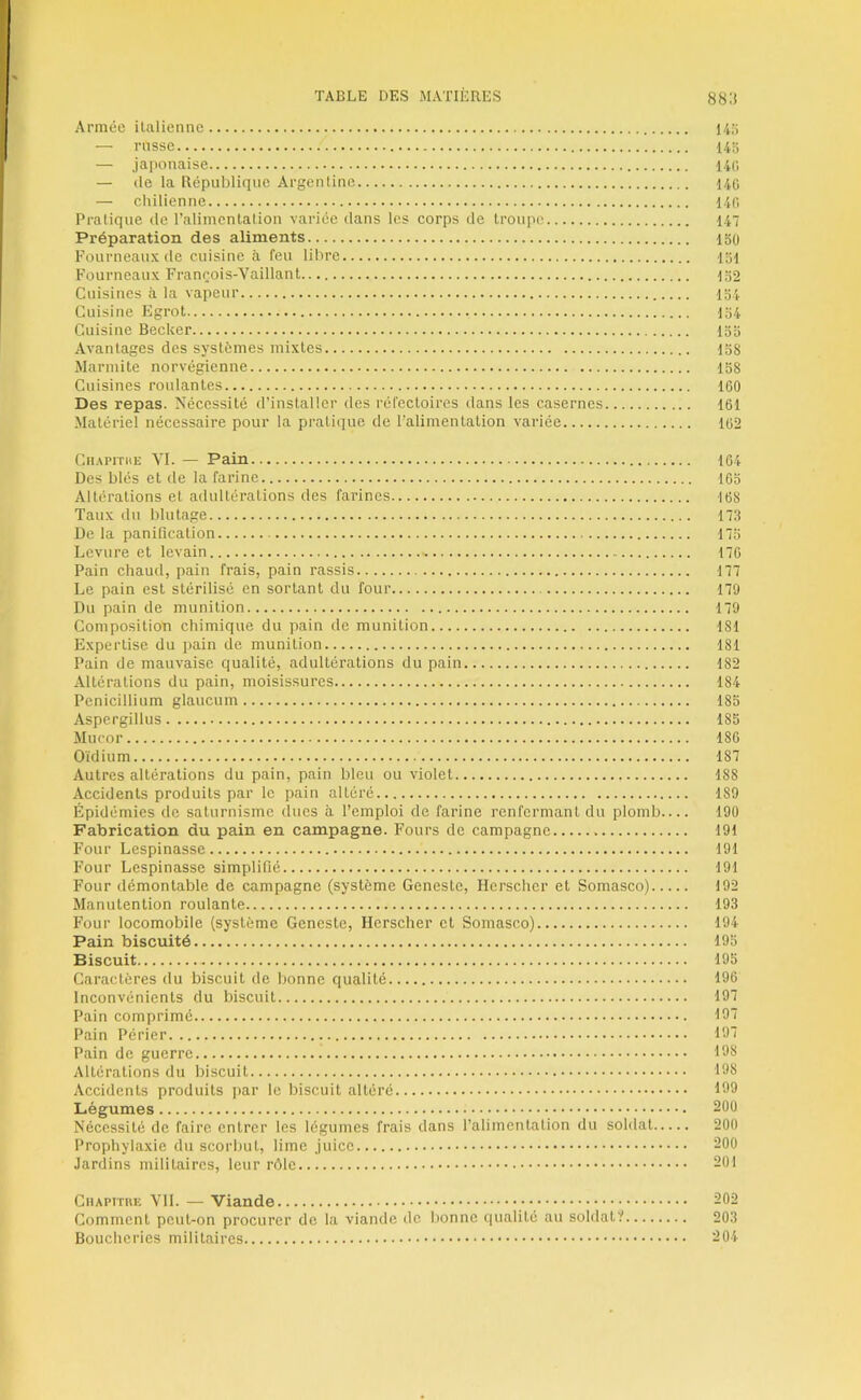 Armée ilaliennc 14;; — russe 14a — japonaise 14(i — (le la République Argentine 140 — ehilienne 140 Pratique de l’alimenlalion variée dans les corps de troupe 14 Préparation des aliments 150 Fourneaux de cuisine à feu libre loi Fourneaux François-Vaillant 152 Cuisines à la vapeur 154 Cuisine Egrot 154 Cuisine Becker 155 Avantages des systèmes mixtes 158 Marmite norvégienne 158 Cuisines roulantes 160 Des repas. Nécessité d’installer des réfectoires dans les casernes 161 Matériel nécessaire pour la prati(iue de l’alimentation variée 162 Cii.vpiTKE VI. — Pain 164 Des blés et de la farine 165 Altérations et adultérations des farines 168 Taux du blutage n8 De la panification 175 Levure et levain 176 Pain chaud, pain frais, pain rassis 177 Le pain est stérilisé en sortant du four 170 Du pain de munition 179 Composition chimique du pain de munition 181 Expertise du pain de munition 181 Pain de mauvaise qualité, adultérations du pain 182 Altérations du pain, moisissures 184 Pénicillium glaucum 185 Aspcrgillus 185 Mucor 186 Oïdium 187 Autres altérations du pain, pain bleu ou violet 188 Accidents produits par le pain altéré 189 Épidémies de saturnisme dues à l’emploi de farine renfermant du plomb— 190 Fabrication du pain en campagne. Fours de campagne 191 Four Lespinasse 191 Four Lespinasse simplifié 191 Four démontable de campagne (système Geneste, Herscher et Somasco) 192 Manutention roulante 193 Four locomobile (système Geneste, Herscher et Somasco) 194 Pain biscuité 195 Biscuit 195 Caractères du biscuit de bonne qualité 196 Inconvénients du biscuit 197 Pain comprimé 197 Pain Périer 16“ Pain de guerre 166 Altérations du biscuit 198 Accidents produits par le biscuit altéré 469 Légumes 200 Nécessité de faire entrer les légumes frais dans l’alimentation du soldat 200 Prophylaxie du scorbut, lime Juice 200 Jardins militaires, leur rôle 201 CiiAPtTUE VII. — Viande 202 Comment peut-on procurer de la viande de Ijonne qualité au soldaf? 203 Boucheries militaires 204