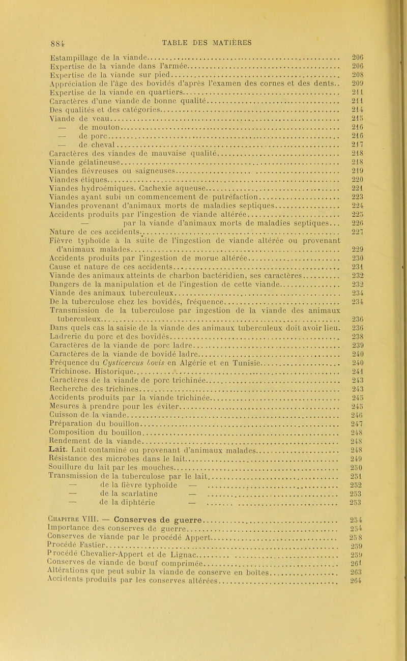 Estampillage de la viande 20C Expertise de la viande dans l’armée 200 Exi>ertise de la viande sur pied 208 Appréciation de l’âge des i)ovidés d’après l’examen des cornes et des dents.. 209 Expertise de la viande en quartiers 211 Caractères d’une viande de bonne qualité 211 Des qualités et des catégories 214 Viande de veau 21H — de mouton 210 — de porc 210 — de cheval 217 Caractères des viandes de mauvaise qualité 218 Viande gélatineuse 218 Viandes fiévreuses ou saigneuses 219 Viandes étiques 220 Viandes hydroémiques. Cachexie aqueuse 221 Viandes ayant subi un commencement de putréfaction 223 Viandes provenant d’animaux morts de maladies septiques 224 Accidents produits par l’ingestion de viande altérée 22.7 — par la viande d’animaux morts de maladies septiques... 220 Nature de ces accidents.^. 227 Fièvre typhoïde à la suite de l’ingestion de viande altérée ou provenant d’animaux malades 229 Accidents produits par l’ingestion de morue altérée 230 Cause et nature de ces accidents 231 Viande des animaux atteints de charbon bactéridien, ses caractères 232 Dangers de la manipulation et de l’ingestion de cette viande 232 Viande des animaux tuberculeux 234 De la tuberculose chez les bovidés, fréquence 234 Transmission de la tuberculose par ingestion de la viande des animaux tuberculeux 230 Dans quels cas la saisie de la viande des animaux tuberculeux doit avoir lieu. 230 Ladrerie du porc et des bovidés 238 Caractères de la viande de porc ladre 239 Caractères de la viande de bovidé ladre 240 Fréquence du Cysiicercus bovis en Algérie et en Tunisie 240 Trichinose. Historique 241 Caractères de la viande de porc trichinée 243 Recherche des trichines 243 Accidents produits par la viande trichinée 24.3 Mesures à prendre pour les éviter 243 Cuisson de la viande 240 Préparation du bouillon 247 Composition du bouillon 248 Rendement de la viande 248 Lait. Lait contaminé ou provenant d’animaux malades 248 Résistance des microbes dans le lait 249 Souillure du lait par tes mouches 230 Transmission de la tuberculose par le lait 231 — de la fièvre typhoïde — 232 — de la scarlatine — 233 — de la diphtérie — 233 CiiAPiTUE VllL — Conserves de guerre 234 Importance des conserves de guerre 234 Conserves de viande par le procédé Appert 23 8 Procédé Fastier 239 Procédé Chcvalier-Appert et de Lignac 239 Conserves de viande de bœuf comprimée 26) Altérations que peut subir la viande de conserve en boites 203 Acci<lents [u-oduits par les conserves altérées 204