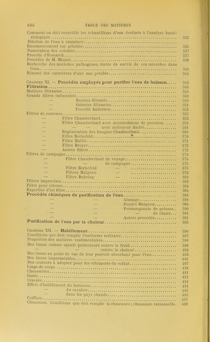 Comment on doit recueillir les échantillons d’eau destinés à l’analyse bacté- riologique 333 Dilution de l’eau à examiner Ensemencement sur gélatine 330 Numération des colonies 337 Procédé d’Esmarch 337 Procédés de M. Miquel 338 Recherche des microbes pathogènes, durée de survie de ces microbes dans l’eau 3/,0 Résumé des caractères d’une eau potable 314 Chapitre XI. — Procédés employés pour purifier l’eau de boisson 343 Filtration 346 Matières filtrantes 346 Grands filtres industriels 349 — Bassins filtrants 349 — Galeries filtrantes 351 — Procédé Anderson 332 Filtres de casernes 333 — Filtre Chamberland 1 333 — Filtre Chamberland avec accumulateur de pression 339 — — — avec nettoyeur André 361 — Régénération des bougies Chamberland.. 368 — Filtre Berkefekl 370 — Filtre Mallié 371 — Filtre Breyer 372 — Autres filtres 373 Filtres de campagne 373 — Filtre Chamberland de voyage 374 — — de campagne 373 — Filtre Berkcfeld — 378 — Filtres Maignen — 379 — Filtre Buhring — 383 Filtres improvisés 383 Filtre pour citerne 384 Expertise d’un filtre 383 Procédés chimiques de purification de Peau 388 — — Alunage 388 — — Poudre Maignen 389 — — Permanganate de potasse.. 390 ■ — — — de chaux... 391 — — Autres procédés 391 Purification de Peau par la chaleur 393 Chapitre XII. — Habillement 396 Conditions que doit remplir l’uniforme militaire 397 Propriétés des matières vestimentaires 398 Des tissus comme agents protecteurs contre le froid 398 ~ — contre la chaleur 402 Des tissus au point de vue de leur pouvoir absorbant pour l’eau 403 Des tissus imperméables 403 Des couleurs à adopter pour les vêtements du soldat 407 Linge de corps .ÜO Chausseltes ’ 411 Gants 412 Cravate 412 ElTets d’habillement du fantassin 414 — du cavalier 416 — dans les pays chauds 416 CoilTure Chaussure. Conditions que doit remplir la chaussure ; chaussure rationnelle. 420