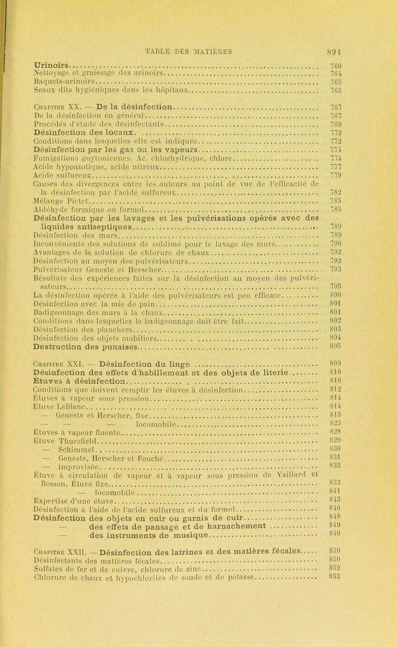 Urinoirs 7G0 Nelloyage el graissage des urinoirs 704 Baquels-urinoirs 705 Seaux dits hygiéniques dans les hôpitaux 705 Chapitre XX. — De la désinfection 707 De la désinfection en général 707 Procédés d’étude des désinfectants 709 Désinfection des locaux 772 Conditions clans lesquelles elle est indiquée 772 Désinfection par les gaz ou les vapeurs 774 Fumigations guytoniennes. Ac. chlorhydriciue, chlore 774 .\cide hypoazoli([ue, acide nitreux 777 Acide sulfureux ^79 Causes des divergences entre les auteurs au point de vue de l’cflicacité de la désinfection par l’acide sulfureux 782 iMélange Pictet 785 Aldéhyde formique ou formol 785 Désinfection par les lavages et les pulvérisations opérés avec des liquides antiseptiques 789 Désinfection des murs 789 Inconvénients des solutions de sublimé pour le lavage des murs 790 Avantages de la solution de chlorure de chaux 792 Désinfection au moyen des pulvérisateurs 792 Pulvérisateur Geneste et Ilcrscher 793 Résultats des expériences faites sur la désinfection au moyen des ]iulvéri- sateurs 795 La désinfection opérée à l’aide des pulvérisateurs est peu efficace. .. 800 Désinfection avec la mie de pain 801 Badigeonnage des murs à la chaux 801 Conditions dans lesquelles le badigeonnage doit être fait 802 Désinfection des planchers 803 Désinfection des objets mobiliers 804 Destruction des punaises 805 Chapitre XXL — Désinfection du linge 809 Désinfection des effets d'habillement et des objets de literie 810 Étuves à désinfection 810 Conditions que doivent remplir les étuves à désinfection 812 Étuves à vapeur sous pression 814 Étuve Leblanc 814 — Geneste et Ilerscher, fixe 815 — — — locomobile 823 Étuves à vapeur fluente 828 Etuve Thursfield 829 — Schimmel 830 — Geneste, Ilerscher et Fouché 831 — imi)roviséc 833 Étuve à circulation de vapeur et à vapeur sous pression de Yaillard et Besson. Étuve fixe — locomobile Expertise d’une étuve Désinfection à l’aide «le l’acide sulfureux et du formol Désinfection des objets en cuir ou garnis de cuir — des effets de pansage et de harnachement — des instruments de musique Chapitre XXII. — Désinfection des latrines et des matières fécales 850 Désinfectants des matières fécales 850 Sulfates de fer et de cuivre, chlorure de zinc 852 Chlorure de chaux et hypochloritcs de soude et de potasse 853