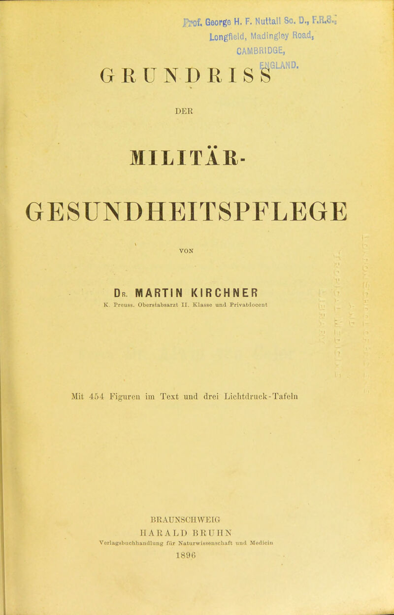 Jfrof, George H. F. NuttalI Sc. D., F,R.8.„ Longfield, Madingley Road, CAMBRIDGE, GRUNDRISS 1GLAMD. DER MILITÄR- GESUNDHEITSPFLEGE VON Dr MARTIN KIRCHNER K Preuss. Oberstabsarzt XI. Klasse und Privatdocent Mit 454 Figuren im Text und drei Lichtdruck-Tafeln BRAUNSCHWEIG HARALD BRUHN Verlagsbuchhandlung für Naturwissenschaft und Medicin 1896