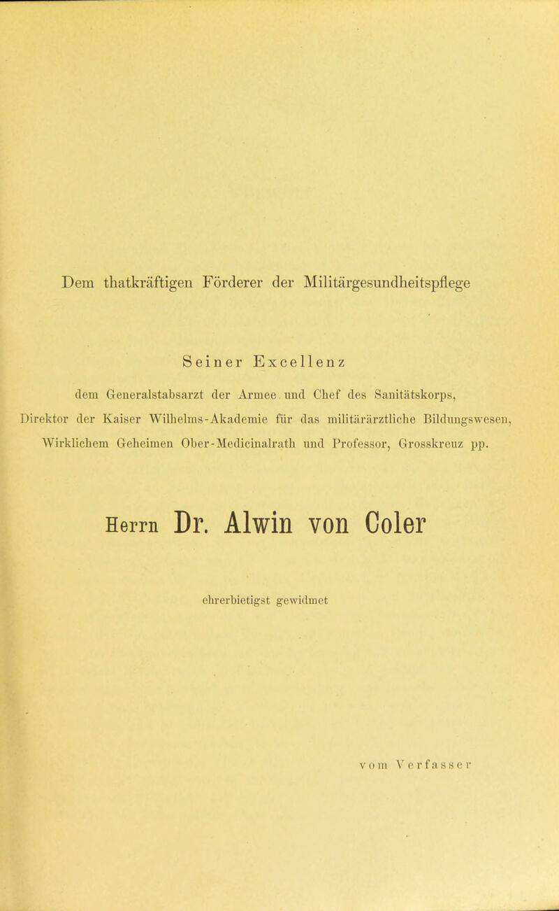 Dem thatkräftigen Förderer der Militärgesundheitspflege Seiner Excellenz dem Generalstabsarzt der Armee , und Chef des Sanitätskorps, Direktor der Kaiser Wilhelms-Akademie für das militärärztliche Bildnngswesen, Wirklichem Geheimen Ober-Medicinalrath und Professor, Grosskreuz pp. Herrn Dr. Alwin von Coler ehrerbietigst gewidmet