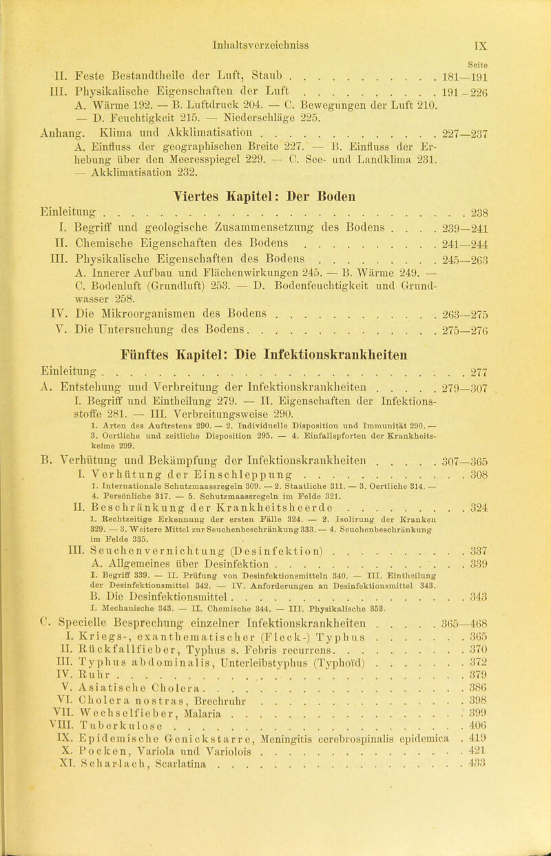 Seite II. Feste Bestandtheile der Luft, Staub 181—191 m. Physikalische Eigenschaften der Luft 191-220 A. Wärme 192. — B. Luftdruck 204. — C. Bewegungen der Luft 210. — D. Feuchtigkeit 215. — Niederschläge 225. Anhang. Klima und Akklimatisation 227—237 A. Einfluss der geographischen Breite 227. — B. Einfluss der Er- hebung über den Meeresspiegel 229. — C. See- und Landklima 231. — Akklimatisation 232. Viertes Kapitel: Der Boden Einleitung 238 I. Begriff und geologische Zusammensetzung des Bodens .... 239—241 II. Chemische Eigenschaften des Bodens 241—244 III. Physikalische Eigenschaften des Bodens 245—263 A. Innerer Aufbau und Flächenwirkungen 245. — B. Wärme 249. — C. Bodenluft (Grundluft) 253. — D. Bodenfeuchtigkeit und Grund- wasser 258. IV. Die Mikroorganismen des Bodens 263—275 V. Die Untersuchung des Bodens 275—276 Fünftes Kapitel: Die Infektionskrankheiten Einleitung 277 A. Entstehung und Verbreitung der Infektionskrankheiten 279—307 I. Begriff und Eintbeilung 279. — II. Eigenschaften der Infektions- stoft’e 281. — III. Verbreitungsweise 290. 1. Arten des Auftretens 290. — 2. Individuelle Disposition und Immunität 290. — 3. Oertliche und zeitliche Disposition 295. — 4. Einfallspforten der Krankheits- keime 299. B. Verhütung und Bekämpfung der Infektionskrankheiten 307—365 I. Verhütung der Ein Schleppung 308 1. Internationale Schutzmaassregeln 309. — 2. Staatliohe 311. — 3. Oertliche 314. — 4. Persönliche 317. — 5. Schutzmaassregeln im Felde 321. II. Beschränkung der Krankheitsheerde 324 1. Eechtzeitige Erkennung der ersten Fälle 324. — 2. Isolirung der Kranken 329. — 3. Weitere Mittel zur Seuchenbeschränkung 333. — 4. Seuchenbeschränkung im Felde 335. III. Seuchen Vernichtung (Desinfektion) 337 A. Allgemeines über Desinfektion 339 I. Begriff 339. — U. Prüfung von Desinfektionsmitteln 340. — ILL. Eintheilung der Desinfektionsmittel 342. — IV. Anforderungen an Desinfektionsmittel 343. B. Die Desinfektionsmittel 343 I. Mechanische 343. — II. Chemische 344. — III. Physikalische 353. Specielle Besprechung einzelner Infektionskrankheiten 365—468 I. Kriegs-, exan thematisch er (Fleck-) Typhus 365 II. Rückfallfieber, Typhus s. Febris recurrens 370 III. Typhus abdominalis, Unterleibstyphus (Typhoid) 372 IV. Ruhr 379 V. Asiatische Cholera 386 VI. Cholera nostras, Brechruhr 398 VII. Wechselfieber, Malaria 399 VIII. T u b e r k u 1 o s e 406 IX. Epidemische Genickstarre, Meningitis cerebrospinalis epidemica . 419 X. Pocken, Variola und Variolois 421 XI. Scharlach, Scarlatina 433