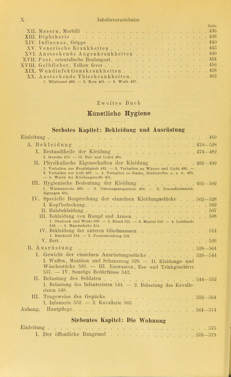 Seite XII. Masern, Morbilli • 436 XIII. Diphtherie 438 XIV. Influenza, Grippe 440 XV. Venerische Krankheiten 443 XVI. Ansteckende A u genkrank beiten 449 XVII. Pest, orientalische Beulenpest 454 XVIII. Gelbfieber, Yellow fever 456 XIX. Wirndinfektionskrankheiten . 458 XX. Ansteckende Thier kr an kh eiten 462 1. Milzbrand 462. — 2. Eotz 465. — 3. Wuth 467. Zweites Buch Künstliche Hygiene Sechstes Kapitel: Bekleidung- und Ausrüstung Einleitung 469 A. Bekleidung 470—528 I. Bestandtheile der Kleidung 474—482 I. Gewebe 475. — II. Pelz und Leder 481. II. Physikalische Eigenschaften der Kleidung 482—492 1. Verhalten zur Feuchtigkeit 482. — 2. Verhalten zu Wärme und Licht 485. — 3. Verhalten zur Luft 488. — 4. Verhalten zu Gasen, Kieohstoffen u. s. w. 490. — 5. Werth der Kleidungsstoffe 491. III. Hygienische Bedeutung der Kleidung 492—502 1. Wärmescliutz 492. — 2. Naliruugsersparniss 494. — 8. Gesundkeitssckä- digungen 404. IV. Specielle Besprechung der einzelnen Kleidungsstücke . . . 502—528 I. Kopfbedeckung 502 II. Halsbekleidung 507 III. Bekleidung von Rumpf und Armen 508 1. Oberrock und Weste 508. — 2. Hemd 511. — 3. Mantel 512. — 4. Leibbinde 513. — 5. Handschuhe 514. IV. Bekleidung der unteren Gliedmaassen 514 1. Beinkleid 514. — 2. Fussbekleidung 515. V. Bett 526 B. Ausrüstung 528—564 I. Gewicht der einzelnen Ausrüstungsstücke 529—544 I. Waffen, Munition und Schanzzeug 529. — II. Kleidungs- und Wäschestücke 536. — III. Esswaaren, Ess- und Trinkgeschirre 537. — IV. Sonstige Bedürfnisse 542. II. Belastung des Soldaten 544—552 1. Belastung des Infanteristen 544. — 2. Belastung des Kavalle- risten 548. III. Trageweise des Gepäcks 552—564 1. Infanterie 552. — 2. Kavallerie 563. Anhang. Hautpflege 564_574 Siebentes Kapitel: Die Wohnung Einleitung 575 I. Der öffentliche Baugrund 576—579