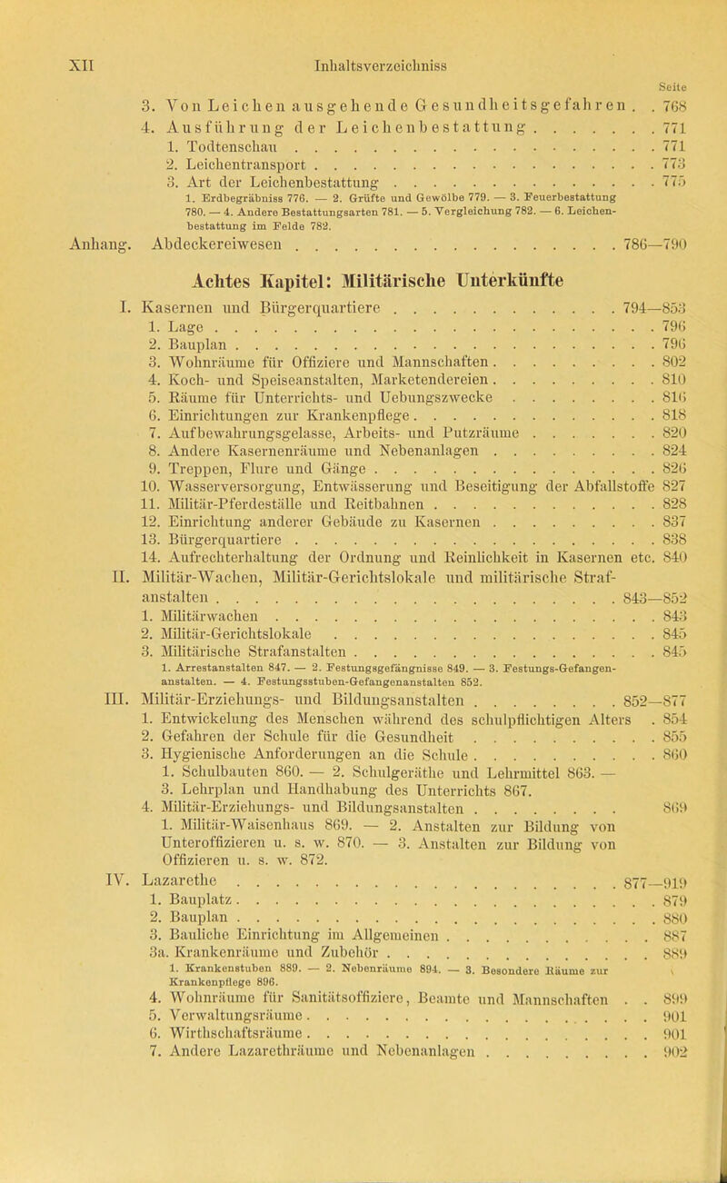 Seite 3. Von Leichen ausgehende Gesundheitsgefahren . . 768 4. Ausführung der Leichenbestattung 771 1. Todtenschau 771 2. Leichentransport 773 3. Art der Leichenbestattung 775 1. Erdbegräbniss 776. — 2. Grüfte und Gewölbe 779. — 3. Feuerbestattung 780. — 4. Andere Bestattungsarten 781. — 5. Vergleichung 782. — 6. Leichen- bestattung im Felde 782. Anhang. Abdeckereiwesen 786—790 Achtes Kapitel: Militärische Unterkünfte I. Kasernen und Bürgerquartiere 794—853 1. Lage 796 2. Bauplan 796 3. Wohnräume für Offiziere und Mannschaften 802 4. Koch- und Speiseanstalten, Marketendereien 810 5. Räume für Unterrichts- und Uebungszwecke 816 6. Einrichtungen zur Krankenpflege 818 7. Aufbewahrungsgelasse, Arbeits- und Putzräume 820 8. Andere Kasernenräume und Nebenanlagen 824 9. Treppen, Flure und Gänge 826 10. Wasserversorgung, Entwässerung und Beseitigung der Abfallstoffe 827 11. Militär-Pferdeställe und Reitbahnen 82S 12. Einrichtung anderer Gebäude zu Kasernen 837 13. Bürgerquartiere 838 14. Aufrechterhaltung der Ordnung und Reinlichkeit in Kasernen etc. 840 II. Militär-Wachen, Militär-Gerichtslokale und militärische Straf- anstalten 843—852 1. Militärwachen 843 2. Militär-Gerichtslokale 845 3. Militärische Strafanstalten 845 1. Arrestanstalten 847. — 2. Festungsgefängnisse 849. — 3. Festungs-Gefangen- anstalten. — 4. Festungsstuben-Gefangenanstalten 852. III. Militär-Erziehungs- und Bildungsanstalten 852—877 1. Entwickelung des Menschen während des schulpflichtigen Alters . 854 2. Gefahren der Schule für die Gesundheit 855 3. Hygienische Anforderungen an die Schule 860 1. Schulbauten 860. — 2. Schulgeräthe und Lehrmittel 863. — 3. Lehrplan und Handhabung des Unterrichts 867. 4. Militär-Erziehungs- und Bildungsanstalten 869 1. Militär-Waisenhaus 869. — 2. Anstalten zur Bildung von Unteroffizieren u. s. w. 870. — 3. Anstalten zur Bildung von Offizieren u. s. w. 872. IV. Lazarethe 877—919 1. Bauplatz S79 2. Bauplan 880 3. Bauliche Einrichtung im Allgemeinen 887 3a. Krankenräume und Zubehör 889 1. Krankenstuben 889. — 2. Nebenräume 894. — 3. Besondere Käume zur Krankenpflege 896. 4. Wohnräume für Sanitätsoffiziere, Beamte und Mannschaften . . 899 5. Verwaltungsräume 901 6. Wirthschaftsräume 901 7. Andere Lazarethräume und Nebenanlagen 902