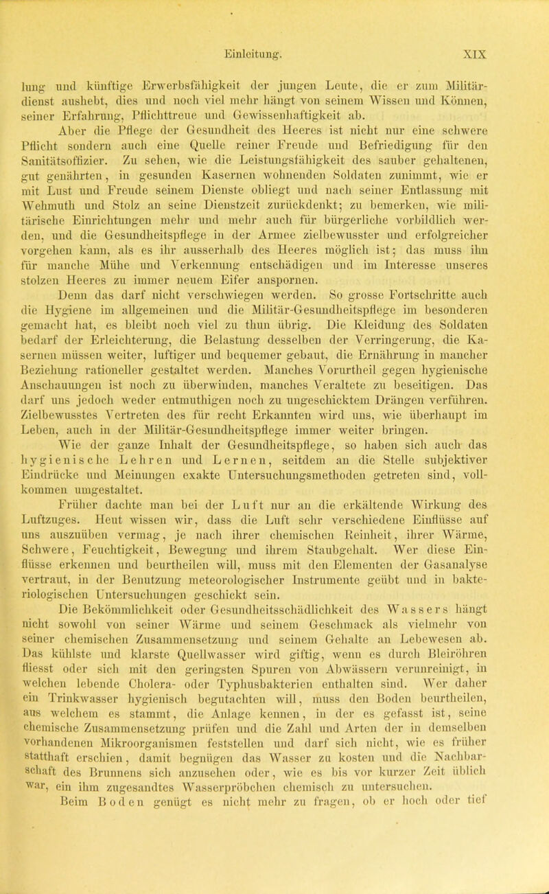 hing und künftige Erwerbsfähigkeit der jungen Leute, die er zum Militär- dienst aushebt, dies und noch viel mehr hängt von seinem Wissen und Können, seiner Erfahrung, Pflichttreue und Gewissenhaftigkeit ab. Aber die Pflege der Gesundheit des Heeres ist nicht nur eine schwere Pflicht sondern auch eine Quelle reiner Freude und Befriedigung für den Sanitätsoffizier. Zu sehen, wie die Leistungsfähigkeit des sauber gehaltenen, gut genährten, in gesunden Kasernen wohnenden Soldaten zunimmt, wie er mit Lust und Freude seinem Dienste obliegt und nach seiner Entlassung mit Wehmuth und Stolz an seine Dienstzeit zurückdenkt; zu bemerken, wie mili- tärische Einrichtungen mehr und mehr auch für bürgerliche vorbildlich wer- den, und die Gesundheitspflege in der Armee zielbewusster und erfolgreicher vorgehen kann, als es ihr ausserhalb des Heeres möglich ist; das muss ihn für manche Mühe und Verkennung entschädigen und im Interesse unseres stolzen Heeres zu immer neuem Eifer anspornen. Denn das darf nicht verschwiegen werden. So grosse Fortschritte auch die Hygiene im allgemeinen und die Militär-Gesundheitspflege im besonderen gemacht hat, es bleibt noch viel zu thun übrig. Die Kleidung des Soldaten bedarf der Erleichterung, die Belastung desselben der Verringerung, die Ka- sernen müssen weiter, luftiger und bequemer gebaut, die Ernährung in mancher Beziehung rationeller gestaltet werden. Manches Vorurtheil gegen hygienische Anschauungen ist noch zu überwinden, manches Veraltete zu beseitigen. Das darf uns jedoch weder entmuthigen noch zu ungeschicktem Drängen verführen. Zielbewusstes Vertreten des für recht Erkannten wird uns, wie überhaupt im Leben, auch in der Militär-Gesundheitspflege immer weiter bringen. Wie der ganze Inhalt der Gesundheitspflege, so haben sich auch das hygienische Lehren und Lernen, seitdem an die Stelle subjektiver Eindrücke und Meinungen exakte Untersuchungsmethoden getreten sind, voll- kommen umgestaltet. Früher dachte man bei der Luft nur an die erkältende Wirkung des Luftzuges. Heut wissen wir, dass die Luft sehr verschiedene Einflüsse auf uns auszuiiben vermag, je nach ihrer chemischen Reinheit, ihrer Wärme, Schwere, Feuchtigkeit, Bewegung und ihrem Staubgehalt. Wer diese Ein- flüsse erkennen und beurtheilen will, muss mit den Elementen der Gasanalyse vertraut, in der Benutzung meteorologischer Instrumente geübt und in bakte- riologischen Untersuchungen geschickt sein. Die Bekömmlichkeit oder Gesundheitsschädlichkeit des Wassers hängt nicht sowohl von seiner Wärme und seinem Geschmack als vielmehr von seiner chemischen Zusammensetzung und seinem Gehalte an Lebewesen ab. Das kühlste und klarste Quellwasser wird giftig, wenn es durch Bleiröhren fliesst oder sich mit den geringsten Spuren von Abwässern verunreinigt, in welchen lebende Cholera- oder Typhusbakterien enthalten sind. Wer daher ein Trinkwasser hygienisch begutachten will, muss den Boden beurtheilen, aus welchem es stammt, die Anlage kennen, in der es gefasst ist, seine chemische Zusammensetzung prüfen und die Zahl und Arten der in demselben vorhandenen Mikroorganismen feststellen und darf sich nicht, wie es früher statthaft erschien, damit begnügen das Wasser zu kosten und die Nachbar- schaft des Brunnens sich anzusehen oder, wie es bis vor kurzer Zeit üblich War> ein ihm zugesandtes Wasserpröbchen chemisch zu untersuchen. Beim Boden genügt es nicht mehr zu fragen, ob er hoch oder tief