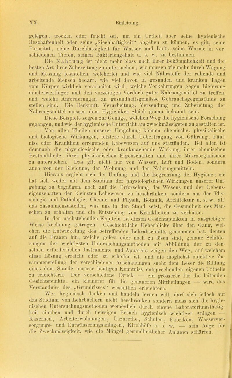 gelegen, trocken oder feucht sei, um ein Urtheil über seine hygienische Beschaffenheit oder seine „Siechhaftigkeit“ abgeben zu können, es gilt, seine Porosität, seine Durchlässigkeit für Wasser und Luft, seine Wärme in ver- schiedenen Tiefen, seinen Bakteriengehalt u. s. w. zu bestimmen. Die Nahrung ist nicht mehr bloss nach ihrer Bekömmlichkeit und der besten Art ihrer Zubereitung zu untersuchen; wir müssen vielmehr durch Wägung und Messung feststellen, welcherlei und wie viel Nährstoffe der ruhende und arbeitende Mensch bedarf, wie viel davon in gesunden und kranken Tagen vom Körper wirklich verarbeitet wird, welche Vorkehrungen gegen Lieferung minderwerthiger und den vorzeitigen Verderb guter Nahrungsmittel zu treffen, und welche Anforderungen an gesundheitsgemässe Cfebrauchsgegenstände zu stellen sind. Die Herkunft, Verarbeitung, Versendung und Zubereitung der Nahrungsmittel müssen dem Hygieniker gleich genau bekannt sein. Diese Beispiele zeigen zur Genüge, welchen Weg die hygienische Forschung gegangen, und wie der hygienische Unterricht am zweckmässigsten zu gestalten ist. Von allen Tkeilen unserer Umgebung können chemische, physikalische und biologische Wirkungen, letztere durch Uebertragung von Gähruug, Fäul- niss oder Krankheit erregenden Lebewesen auf uns stattfinden. Bei allen ist demnach die physiologische oder krankmachende Wirkung ihrer chemischen Bestandtheile, ihrer physikalischen Eigenschaften und ihrer Mikroorganismen zu untersuchen. Das gilt nicht nur von Wasser, Luft und Boden, sondern auch von der Kleidung, der Wohnung und den Nahrungsmitteln. Hieraus ergiebt sich der Umfang und die Begrenzung der Hygiene; sie hat sich weder mit dem Studium der physiologischen Wirkungen unserer Um- gebung zu begnügen, noch auf die Erforschung des Wesens und der Lebens- eigenschaften der kleinsten Lebewesen zu beschränken, sondern aus der Phy- siologie und Pathologie, Chemie und Physik, Botanik, Architektur u. s. w. all’ das zusammeuzustellen, was uns in den Stand setzt, die Gesundheit des Men- schen zu erhalten und die Entstehung von Krankheiten zu verhüten. In den nachstehenden Kapiteln ist diesen Gesichtspunkten in ausgiebiger Weise Rechnung getragen. Geschichtliche Ueberblicke über den Gang, wel- chen die Entwickelung des betreffenden Lehrabschnitts genommen hat, deuten auf die Fragen hin, welche gelöst oder noch zu lösen sind, genaue Schilde- rungen der wichtigsten Untersuchungsmetlioden mit Abbildung der zu den- selben erforderlichen Instrumente und Apparate zeigen den Weg, auf welchem diese Lösung erreicht oder zu erhoffen ist, und die möglichst objektive Zu- sammenstellung der verschiedenen Anschauungen sucht dem Leser die Bildung eines dem Stande unserer heutigen Kenutniss entsprechenden eigenen Urtheils zu erleichtern. Der verschiedene Druck — ein grösserer für die leitenden Gesichtspunkte, ein kleinerer für die genaueren Mittheilungen — wird das Verständniss des „Grundrisses“ wesentlich erleichtern. Wer hygienisch denken und handeln lernen will, darf sicli jedoch auf das Studium von Lehrbüchern nicht beschränken sondern muss sich die hygie- nischen Untersuchungsmetlioden womöglich durch eigene Laboratoriumsthätig- keit einüben und durch fleissigen Besuch hygienisch wichtiger Anlagen — Kasernen, Arbeiterwohnungen, Lazarethe, Schulen, Fabriken, Wasserver- sorgungs- und Entwässerungsanlagen, Kirchhöfe u. s. w. — sein Auge für die Zweckmässigkeit, wie die Mängel gesundheitlicher Anlagen schärfen.