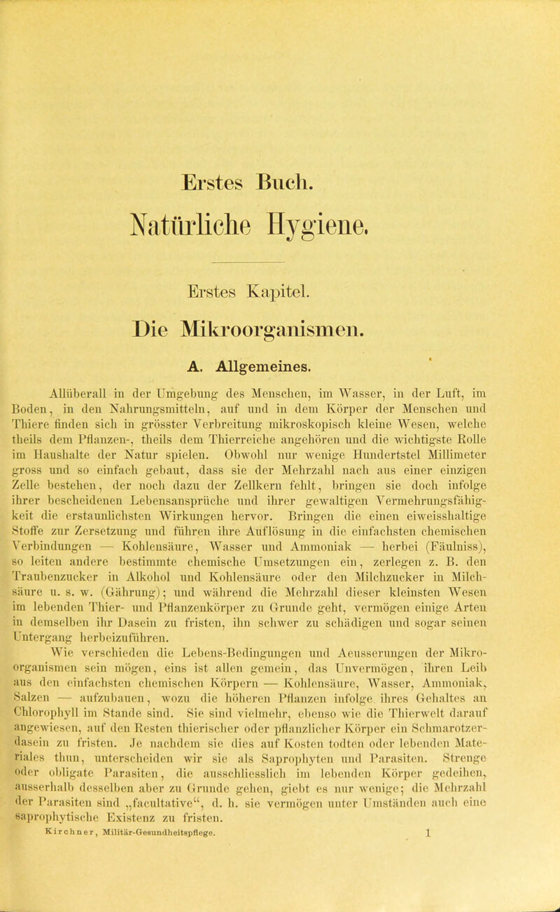 Erstes Buch Natürliche Hygiene. Erstes Kapitel. Die Mikroorganismen. A. Allgemeines. Allüberall in der Umgebung des Menschen, im Wasser, in der Luft, im Boden, in den Nahrungsmitteln, auf und in dem Körper der Menschen und Tliiere finden sich in grösster Verbreitung mikroskopisch kleine Wesen, welche theils dem Pflanzen-, theils dem Thierreiclie angehören und die wichtigste Rolle im Haushalte der Natur spielen. Obwohl nur wenige Hundertstel Millimeter gross und so einfach gebaut, dass sie der Mehrzahl nach aus einer einzigen Zelle bestehen, der noch dazu der Zellkern fehlt, bringen sie doch infolge ihrer bescheidenen Lebensansprüche und ihrer gewaltigen Vermehrungsfähig- keit die erstaunlichsten Wirkungen hervor. Bringen die einen eiweisshaltige Stoffe zur Zersetzung und führen ihre Auflösung in die einfachsten chemischen Verbindungen — Kohlensäure, Wasser und Ammoniak —- herbei (Fäulniss), so leiten andere bestimmte chemische Umsetzungen ein, zerlegen z. B. den Traubenzucker in Alkohol und Kohlensäure oder den Milchzucker in Milch- säure u. s. w. (Gährung); und während die Mehrzahl dieser kleinsten Wesen im lebenden Thier- und Pflanzenkörper zu Grunde geht, vermögen einige Arten in demselben ihr Dasein zu fristen, ihn schwer zu schädigen und sogar seinen Untergang herbeizuführen. Wie verschieden die Lebens-Bedingungen und Aeusserungen der Mikro- organismen sein mögen, eins ist allen gemein, das Unvermögen, ihren Leib aus den einfachsten chemischen Körpern — Kohlensäure, Wasser, Ammoniak, Salzen — aufzubauen, wozu die höheren Pflanzen infolge ihres Gehaltes an Chlorophyll im Stande sind. Sie sind vielmehr, ebenso wie die Thierwelt darauf angewiesen, auf den Resten thierischer oder pflanzlicher Körper ein Schmarotzer- dasein zu fristen. Je nachdem sie dies auf Kosten todten oder lebenden Mate- riales tliuu, unterscheiden wir sie als Saprophyten und Parasiten. Strenge oder obligate Parasiten, die ausschliesslich im lebenden Körper gedeihen, ausserhalb desselben aber zu Grunde gehen, giebt es nur wenige; die Mehrzahl der Parasiten sind „facultative“, d. h. sie vermögen unter Umständen auch eine saprophytische Existenz zu fristen.