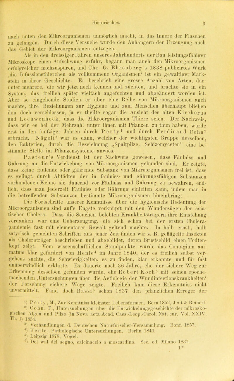 Historisches. nach unten den Mikroorganismen unmöglich macht, in das Innere der Flaschen zu gelangen. Durch diese Versuche wurde den Anhängern der Urzeugung auch das Gebiet der Mikroorganismen entzogen. Als in den dreissiger Jahren unseres Jahrhunderts der Bau leistungsfähiger Mikroskope einen Aufschwung erfuhr, begann man auch den Mikroorganismen erfolgreicher nachzuspüren, und Clir. G. Ehrenberg’s 1838 publicirtes Werk ,die Infussionstliiercken als vollkommene Organismen' ist ein gewaltiger Mark- stein in ihrer Geschichte. Er beschrieb eine grosse Anzahl von Arten, dar- unter mehrere, die wir jetzt noch kennen und züchten, und brachte sie in ein System, das freilich später vielfach angefochtcn und abgeändert worden ist. Aber so eingehende Studien er über eine Reihe von Mikroorganismen auch machte, ihre Beziehungen zur Hygiene und zum Menschen überhaupt blieben ihm doch verschlossen, ja er theilte sogar die Ansicht des alten Kircherus und Leeuwenhoek, dass die Mikroorganismen Thiere seien. Der Nachweis, dass wir es bei der Mehrzahl unter ihnen mit Pflanzen zu thun haben, wurde erst in den fünfziger Jahren durch Perty1 und durch Ferdinand Colin2 erbracht. Nägeli3 war es dann, welcher der wichtigsten Gruppe derselben, den Bakterien, durch die Bezeichnung „Spaltpilze, Schizomyceten“ eine be- stimmte Stelle im Pflanzensysteme anwies. Pasteur’s Verdienst ist der Nachweis gewesen, dass Fäubiiss und Gährung an die Entwickelung von Mikroorganismen gebunden sind. Er zeigte, dass keine faulende oder gährende Substanz von Mikroorganismen frei ist, dass es gelingt, durch Abtödten der in fäubiiss- und gährungsfähigen Substanzen vorhandenen Keime sie dauernd vor Fäulniss und Gährung zu bewahren, end- lich, dass man jederzeit Fäulniss oder Gährung einleiteu kann, indem man in die betreffenden Substanzen bestimmte Mikroorganismen hineinbringt. Die Fortschritte unserer Kenntnisse über die hygienische Bedeutung der Mikroorganismen sind aufs Engste verknüpft mit den Wanderzügen der asia- tischen Cholera. Dass die Seuchen belebten Krankheitsträgern ihre Entstehung verdanken war eine Ueberzeugung, die sich schon bei der ersten Cholera- pandemie fast mit elementarer Gewalt geltend machte. In halb ernst, halb satyrisch gemeinten Schriften aus jener Zeit finden wir z. B. geflügelte Insekten als Choleraträger beschrieben und abgebildet, deren Brustschild einen Todten- kopf zeigt. Vom wissenschaftlichen Standpunkte wurde das Contagium ani- niatum klar gefordert von Heule4 im Jahre 1840, der es freilich selbst ver- gebens suchte, die Schwierigkeiten, es zu finden, klar erkannte und für fast unüberwindlich erklärte. Es dauerte noch 36 .lalire, ehe der sichere Weg zur Erkennung desselben gefunden wurde, ehe Robert Koch5 mit seinen epoche- machenden ,Untersuchungen über die Aetiologie der Wundinfectionskrankheiten' der Forschung sichere Wege zeigte. Freilich kam diese Erkenntniss nicht unvermittelt. Fand doch Bassi6 schon 1837 den pflanzlichen Erreger der ') Perty, M., Zur Kenntniss kleinster Lebensformen. Bern 1852, Jent & Reinert. 2) Colin, F., Untersuchungen über die Entwickelungsgeschichte der mikrosko- pischen Algen und Pilze (in Nova acta Acad. Caes.-Leop.-Carol. Nat. cur. Vol. XXIV, Th. I) 1854. 3) Verhandlungen d. Deutschen Naturforscher-Versammlung. Bonn 1857. l) He nie, Pathologische Untersuchungen. Berlin 1840. 5) Leipzig 1878, Vogel. °) Del wal del segno, calcinaccio o moscardino. Sec. cd. Milano 1837. 1*