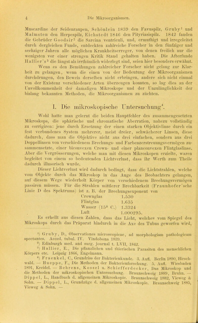 Muscardine der Seidenraupen, Scliönlein 1839 den Favuspilz, Gruby1 und Malmsten den Herpespilz, Eiclistedt 1846 den Pityriasispilz. 1842 fanden die Gebrüder Goodsir2 die Sarcina ventriculi, und, ermuthigt und irregeleitet durch dergleichen Funde, entdeckten zahlreiche Forscher in den fünfziger und sechziger Jahren alle möglichen Krankheitserreger, von denen freilich nur die wenigsten vor einer strengen Kritik Stand gehalten haben. Die Afterfunde Hallier’s3 die längst als irrthümlich widerlegt sind, seien hier besonders erwähnt. Wenn es den Bemühungen zahlreicher Forscher nicht gelang zur Klar- heit zu gelangen, wenn die einen von der Bedeutung der Mikroorganismen durchdrungen, den Beweis derselben nicht erbringen, andere sich nicht einmal von der Existenz verschiedener Arten überzeugen konnten, so lag dies an der Unvollkommenheit der damaligen Mikroskope und der Unzulänglichkeit der bislang bekannten Methoden, die Mikroorganismen zu züchten. 1. Die mikroskopische Untersuchung4. Wohl hatte man gelernt die beiden Hauptfehler des zusammengesetzten Mikroskops, die sphärische und chromatische Aberration, nahezu vollständig zu corrigiren: jene durch Ersetzung der einen starken Objektivlinse durch ein fest verbundenes System mehrerer, meist dreier, schwächerer Linsen, diese dadurch, dass man die Objektive nicht aus drei einfachen, sondern aus drei Doppellinsen von verschiedenem Brechungs- und Farbenzerstreuungsvermögen zu- sammensetzte, einer biconvexen Crown- und einer planconvexen Flintglaslinse. Aber die Vergrösserungen, welche man mit diesen Mikroskopen erzielte, waren begleitet von einem so bedeutenden Lichtverlust, dass ihr Werth zum Theile dadurch illusorisch wurde. Dieser Lichtverlust wird dadurch bedingt, dass die Lichtstrahlen, welche vom Objekte durch das Mikroskop in das Auge des Beobachters gelangen, auf diesem Wege wiederholt Körper von verschiedenem Brechungsvermögen passiren müssen. Für die Strahlen mittlerer Brechbarkeit (Fraunhofer’sehe Linie D des Spektrums) ist z. B. der Brechungsexponent von Crownglas 1.530 Flintglas 1.635 Wasser (15° C.) 1.3324 Luft 1.000295. Es erhellt aus diesen Zahlen, dass das Licht, welches vom Spiegel des Mikroskops durch das Präparat hindurch in die Axe des Tubus geworfen wird, ') Gruby, D., Observationes microscopicae, ad morphologiam pathologicam spectantes. Acced. tubul. IV. Vindobona 1839. 2) Edinburgh med. and surg. journal t. LVII, 1842. 3) Ballier, E., Die pflanzlichen und thierischen Parasiten des menschlichen Körpers etc. Leipzig 1866, Engelmann. 4) Fraenkel, C., Grundriss der Bakterienkunde. 3. Aufl. Berlin 1890, Hirsch- wald. — Hu epp e, F., Die Methoden der Bakterienforschung. 5. Aufl. Wiesbaden 1891, Kreidel. — Behrens, Kos sei u. Schief f erde cker, Das Mikroskop und die Methoden der mikroskopischen Untersuchung. Braunschweig 1889, Bruhn. — Dippel, L., Handbuch d. allgemeinen Mikroskopie. Braunschweig 1882, Vieweg & Sohn. — Dippel, L., Grundzüge d. allgemeinen Mikroskopie. Braunschweig 1885, Vieweg & Sohn. —