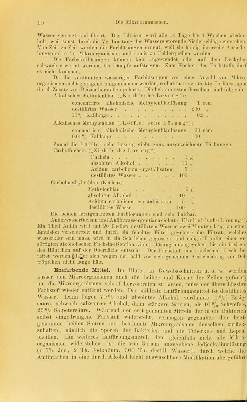 Wasser versetzt und filtrirt. Das Filtriren wird alle 14 Tage bis 4 Wochen wieder- holt, weil sonst durch die Verdunstung des Wassers störende Niederschläge entstehen. Von Zeit zu Zeit werden die Farblösungen erneut, weil sie häufig ihrerseits Ansiede- lungspunkte für Mikroorganismen und somit zu Fehlerquellen werden. Die Farbstofflösungen können kalt angewendet oder auf dem Deckglas schwach erwärmt werden, bis Dämpfe aufsteigen. Zum Kochen des Farbstoffs darf es nicht kommen. Da die verdünnten wässerigen Farblösungen von einer Anzahl von Mikro- organismen nicht genügend aufgenommen werden, so hat man verstärkte Farblösungen durch Zusatz von Beizen lierstellen gelernt. Die bekanntesten derselben sind folgende: Alkalisches Methylenblau („Koch’sche Lösung“): concentrirte alkoholische Methylenblaulösung 1 ccm destilliftes Wasser 200 „ 10 °/0 Kalilauge 0.2 „ Alkalisches Methylenblau („Löffler’sche Lösung“): concentrirte alkoholische Methylenblaulösung 30 ccm 0.01 °/0 Kalilauge 100 „ Zumal die Löffler’sche Lösung giebt ganz ausgezeichnete Färbungen. Carboifuchsin („Ziehl’sche Lösung“): Fuchsin lg absoluter Alkohol 10 „ Acidum carbolicum crystallisatum 5 „ destillirtes Wasser 100 „ Carbolmetliylenblau (K ü h n e) Methylenblau 1.5 g absoluter Alkohol 10 „ Acidum carbolicum crystallisatum 5 ,, destillirtes Wasser 100 „ Die beiden letztgenannten Farblösungen sind sehr haltbar. Anilinwasserfuchsin und Anilinwassergentianaviolett („E h r 1 i c h ’ s ch e L ö sung“). Ein Theil Anilin wird mit 20 Theilen destillirtem Wasser zwei Minuten lang zu einer Emulsion verschüttelt und durch ein feuchtes Filter gegeben; das Filtrat, welches wasserklar sein muss, wird in ein Schälchen gegossen, und einige Tropfen einer ge- sättigten alkoholischen Fuchsin-(Gentianaviolett-)lösung hinzugegeben, bis ein irisiren- des Häutchen auf der Oberfläche entsteht. Der Farbstoff muss jedesmal frisch be- reitet werden,gjda^er sich wegen der bald vor sich gehenden Ausscheidung von Oel- tröpfchen nicht lange hält. Entfärbende Mittel. Im Blute, in Gewebssclmitten u. s. w. werden ausser den Mikroorganismen auch die Leiber und Kerne der Zellen gefärbt; um die Mikroorganismen scharf hervortreten zu lassen, muss der überschüssige Farbstoff wieder entfernt werden. Das mildeste Entfärbungsmittel ist destillirtes Wasser. Dann folgen 70 °/0 und absoluter Alkohol, verdünnte (1%) Essig- säure, schwach salzsaurer Alkohol, dann stärkere Säuren, als 10 °/„ Schwefel-, 25 ö/o Salpetersäure. Während den erst genannten Mitteln der in die Bakterien selbst eingedrungene Farbstoff widersteht, vermögen gegenüber den letzt- genannten beiden Säuren nur bestimmte Mikroorganismen denselben zurück- zuhalten, nämlich die Sporen der Bakterien und die Tuberkel- und Lepra- bacillen. Ein weiteres Entfärbungsmittel, dem gleichfalls nicht alle Mikro- organismen widerstehen, ist die von Gram angegebene Jodjodkaliumlösung (1 Th. Jod, 2 Th. Jodkalium, 300 Th. destill. Wasser), durch welche die Anilinfarben in eine durch Alkohol leicht auswaschbare Modifikation übergeführt