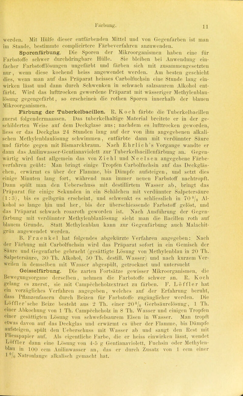 werden. Mit Hülfe dieser entfärbenden Mittel und von Gegenfarben ist man im Stande, bestimmte complicirtere Färbeverfabren anzuwenden. Sporenfärbung. Die Sporen der Mikroorganismen haben eine für Farbstoffe schwer durchdringbare Hülle. Sie bleiben bei Anwendung ein- facher Farbstofflösungen ungefärbt und färben sich mit zusammengesetzten nur, wenn diese kochend heiss angewendet werden. Am besten geschieht dies, wenn man auf das Präparat heisses Carboifuchsin eine Stunde lang ein- wirken lässt und dann durch Schwenken in schwach salzsaurem Alkohol ent- färbt. Wird das lufttrocken gewordene Präparat mit wässeriger Methylenblau- lösung gegengefärbt , so erscheinen die rotlien Sporen innerhalb der blauen Mikroorganismen. Färbung der Tuberkelbacillen. R. K o c h färbte die Tuberkelbacillen zuerst folgendermaassen. Das tuberkelhaltige Material breitete er in der ge- schilderten Weise auf dem Deckglase aus; nachdem es lufttrocken geworden, Hess er das Deckglas 24 Stunden lang auf der von ihm angegebenen alkali- schen Methylenblaulösung schwimmen, entfärbte dann mit verdünnter Säure und färbte gegen mit Bismarckbraun. Nach Ehrlich’s Vorgänge wandte er dann das Anilinwasser-Gentianaviolett zur Tuberkelbacillenfärbung an. Gegen- wärtig wird fast allgemein das von Z i e li 1 und N e e 1 s e n angegebene Färbe- verfahren geübt: Man bringt einige Tropfen Carboifuchsin auf das Deckgläs- chen, erwärmt es über der Flamme, bis Dämpfe aufsteigen, und setzt dies einige Minuten lang fort, während man immer neuen Farbstoff' nachtropft. Daun spült man den Ueberschuss mit destillirtem Wasser ab, bringt das Präparat für einige Sekunden in ein Schälchen mit verdünnter Salpetersäure (1:3), bis es gelbgriin erscheint, und schwenkt es schliesslich in 70 °/0 Al- kohol so lange hin und her, bis der iiberschiessende Farbstoff gelöst, und das Präparat schwach rosaroth geworden ist. Nach Ausführung der Gegen- färbung mit verdünnter Methylenblaulösung sieht man die Bacillen rotli auf blauem Grunde. Statt Methylenblau kann zur Gegenfärbung auch Malachit- grün angewendet werden. B. Fraenkel hat folgendes abgekürzte Verfahren angegeben: Nach der Färbung mit Carboifuchsin wird das Präparat sofort in ein Gemisch der Säure und Gegenfarbe gebracht (gesättigte Lösung von Methylenblau in 20 Th. Salpetersäure, 30 Th. Alkohol, 50 Th. destill. Wasser) und nach kurzem Ver- weilen in demselben mit Wasser abgespült, getrocknet und untersucht Geisselfärbung. Die zarten Fortsätze gewisser Mikroorganismen, die Bewegungsorgane derselben, nehmen die Farbstoffe schwer an. R. Koch gelang es zuerst, sie mit Campecheholzextract zu färben. F. Löffler hat ein vorzügliches Verfahren angegeben, welches auf der Erfahrung beruht, dass Pflanzenfasern durch Beizen für Farbstoffe zugänglicher werden. Die Löffler’sehe Beize besteht aus 2 Th. einer 20°/0 Gerbsäurelösung, 1 Th. einer Abkochung von 1 Th. Campechoholz in 8 Th. Wasser und einigen Tropfen einer gesättigten Lösung von schwefelsaurem Eisen in Wasser. Man tropft etwas davon auf das Deckglas und erwärmt cs über der Flamme, bis Dämpfe aufsteigen, spült den Ueberschuss mit Wasser ab und saugt den Rest mit Hiesspapier auf. Als eigentliche Farbe, die er heiss einwirken lässt, wendet Löffler dann eine Lösung von 4-5 g Gentianaviolett, Fuchsin oder Methylen- blau in 100 ccm Anilinwasser an, das er durch Zusatz von 1 ccm einer 1 °/o Natronlauge alkalisch gemacht hat.