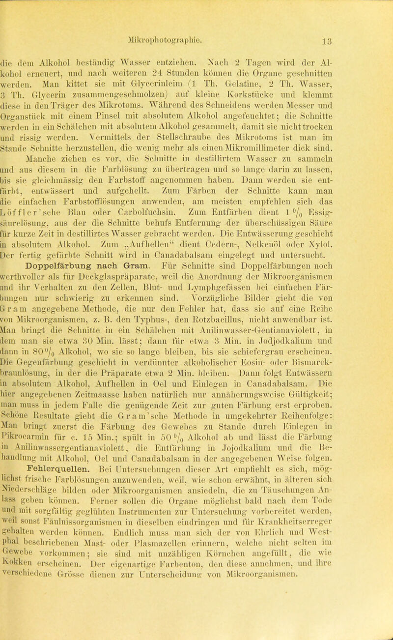 die dem Alkohol beständig Wasser entziehen. Nach 2 Tagen wird der Al- kohol erneuert, und nach weiteren 24 Stunden können die Organe geschnitten werden. Man kittet sie mit Glycerinleim (1 Th. Gelatine, 2 Th. Wasser, 3 Th. Glycerin zusammengeschmolzen) auf kleine Korkstücke und klemmt diese in den Träger des Mikrotoms. Während des Schneidens werden Messer und Organstiick mit einem Pinsel mit absolutem Alkohol angefeuchtet; die Schnitte werden in ein Schälchen mit absolutem Alkohol gesammelt, damit sie nicht trocken und rissig werden. Vermittels der Stellschraube des Mikrotoms ist man im Stande Schnitte herzustellen, die wenig mehr als einen Mikromillimeter dick sind. Manche ziehen es vor, die Schnitte in destillirtem Wasser zu sammeln und aus diesem in die Farblösung zu übertragen und so lange darin zu lassen, bis sie gleichmässig den Farbstoff angenommen haben. Dann werdeu sie ent- färbt, entwässert und aufgehellt. Zum Färben der Schnitte kann man die einfachen Farbstofflösungen anwenden, am meisten empfehlen sich das Löffler'sehe Blau oder Carboifuchsin. Zum Entfärben dient 1 °/0 Essig- säurelösung, aus der die Schnitte behufs Entfernung der überschüssigen Säure für kurze Zeit in destillirtes Wasser gebracht werden. Die Entwässerung geschieht in absolutem Alkohol. Zum „Aufhellen“ dient Cedern-, Nelkenöl oder Xylol. Der fertig gefärbte Schnitt wird in Canadabalsam eingelegt und untersucht. Doppelfärbung nach Gram. Für Schnitte sind Doppelfärbungen noch werthvoller als für Deckglaspräparate, weil die Anordnung cler Mikroorganismen Lind ihr Verhalten zu den Zellen, Blut- und Lymphgefässen bei einfachen Fär- bungen nur schwierig zu erkennen sind. Vorzügliche Bilder giebt die von G r a m angegebene Methode, die nur den Fehler hat, dass sie auf eine Reihe von Mikroorganismen, z. B. den Typhus-, den Rotzbacillus, nicht anwendbar ist. Man bringt die Schnitte in ein Schälchen mit Anilinwasser-Gentianaviolett, in dem man sie etwa 30 Min. lässt; dann für etwa 3 Min. in Jocljodkalium und dann in 80 °/0 Alkohol, wo sie so lange bleiben, bis sie schiefergrau erscheinen. Die Gegenfärbung geschieht in verdünnter alkoholischer Eosin- oder Bismarck- braunlösung, in der die Präparate etwa 2 Min. bleiben. Dann folgt Entwässern in absolutem Alkohol, Aufhellen in Oel und Einlegen in Canadabalsam. Die hier angegebenen Zeitmaasse haben natürlich nur annäherungsweise Gültigkeit; man muss in jedem Falle die genügende Zeit zur guten Färbung erst erproben. Schöne Resultate giebt die G r a m ’ sehe Methode in umgekehrter Reihenfolge: Man bringt zuerst die Färbung des Gewebes zu Stande durch Einlegen in Pikrocarmin für c. 15 Min.; spült in 50 °/0 Alkohol ab und lässt die Färbung in Anilinwassergentianaviolett, die Entfärbung in Jojodkalium und die Be- handlung mit Alkohol, Oel und Canadabalsam in der angegebenen Weise folgen. Fehlerquellen. Bei Untersuchungen dieser Art empfiehlt es sich, mög- lichst frische Farblösungen anzuwenden, weil, wie schon erwähnt, in älteren sich Niederschläge bilden oder Mikroorganismen ansiedeln, die zu Täuschungen An- lass geben können. Ferner sollen die Organe möglichst bald nach dem Tode und mit sorgfältig geglühten Instrumenten zur Untersuchung vorbereitet werden, weil sonst Fäulnissorganismen in dieselben eindringen und für Krankheitserreger gehalten werden können. Endlich muss man sich der von Ehrlich und West- phal beschriebenen Mast- oder Plasmazellen erinnern, welche nicht selten im Gewebe Vorkommen; sie sind mit unzähligen Körnchen angefüllt, die wie Kokken erscheinen. Der eigenartige Farbenton, den diese annehmen, und ihre verschiedene Grösse dienen zur Unterscheidumr von Mikroorganismen.