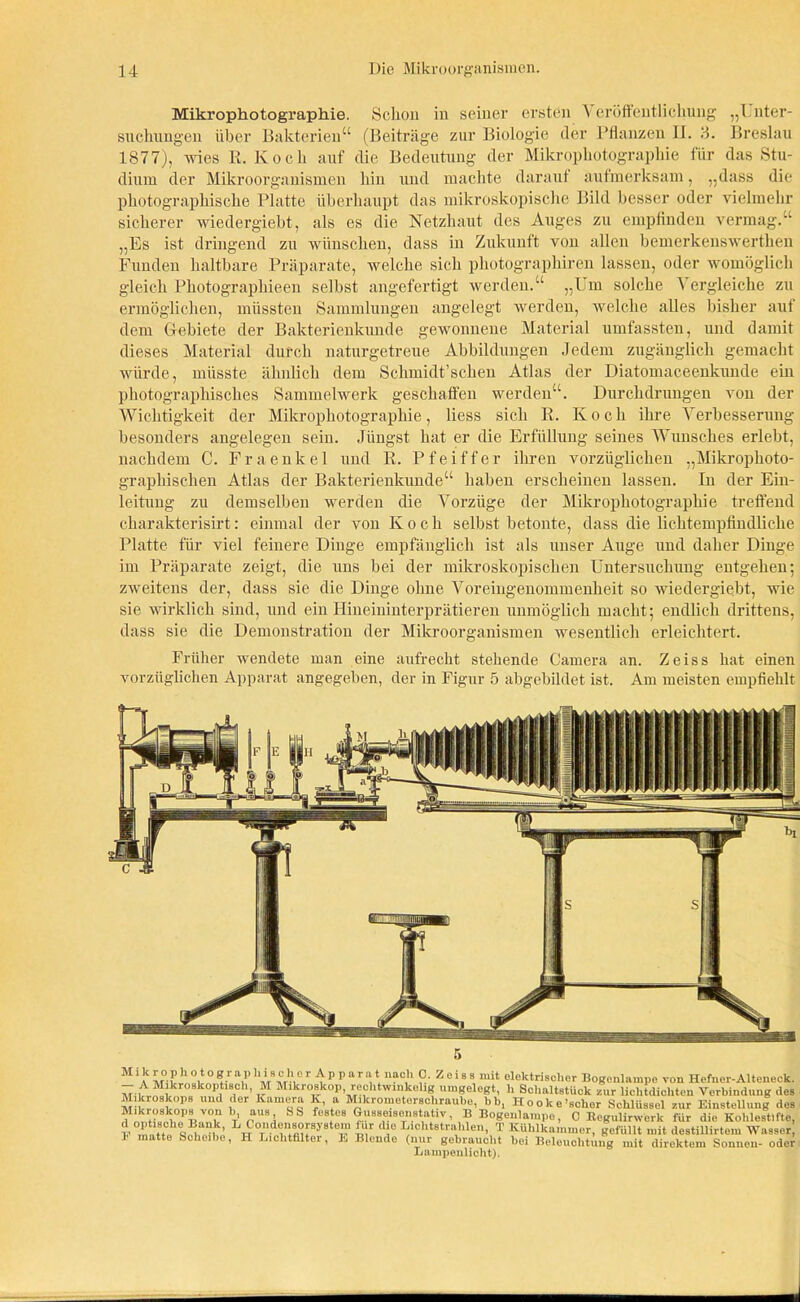 Mikrophotographie. Schon in seiner ersten \ eröffeutlichung „Unter- suchungen über Bakterien“ (Beiträge zur Biologie der Pflanzen II. 3. Breslau 1877), wies R. Koch auf die Bedeutung der Mikrophotographie für das Stu- dium der Mikroorganismen hin und machte darauf aufmerksam, „dass die photographische Platte überhaupt das mikroskopische Bild besser oder vielmehr sicherer wiedergiebt, als es die Netzhaut des Auges zu empfinden vermag.“ „Es ist dringend zu wünschen, dass in Zukunft von allen bemerkenswerthen Funden haltbare Präparate, welche sich photographiren lassen, oder womöglich gleich Photographieen selbst angefertigt werden.“ „Um solche Vergleiche zu ermöglichen, müssten Sammlungen angelegt werden, welche alles bisher auf dem Gebiete der Bakterienkunde gewonnene Material umfassten, und damit dieses Material durch naturgetreue Abbildungen Jedem zugänglich gemacht würde, müsste ähnlich dem Schmidt’schen Atlas der Diatomaceenkunde ein photographisches Sammelwerk geschaffen werden“. Durchdrungen von der Wichtigkeit der Mikrophotographie, liess sich R. Koch ihre Verbesserung besonders angelegen sein. Jüngst hat er die Erfüllung seines Wunsches erlebt, nachdem C. Fraenkel und R. Pfeiffer ihren vorzüglichen „Mikrophoto- graphischen Atlas der Bakterienkunde“ haben erscheinen lassen. In der Ein- leitung zu demselben werden die Vorzüge der Mikrophotographie treffend charakterisirt: einmal der von Koch selbst betonte, dass die lichtempfindliche Platte für viel feinere Dinge empfänglich ist als unser Auge und daher Dinge im Präparate zeigt, die uns bei der mikroskopischen Untersuchung entgehen; zweitens der, dass sie die Dinge ohne Voreingenommenheit so wiedergiebt, wie sie wirklich sind, und ein Hineininterprätieren unmöglich macht; endlich drittens, dass sie die Demonstration der Mikroorganismen wesentlich erleichtert. Früher wendete man eine aufrecht stehende Camera an. Zeiss hat einen vorzüglichen Apparat angegeben, der in Figur 5 abgebildet ist. Am meisten empfiehlt M1A M°w °v ° V ‘V’ ’ “mmV r^PPartP liaC,h ?.■ Z e! 88 mit elektrischer Bogenlampe von Hefner-Alteneck. - A Mikroskoptisch, M Mikroskop rechtwinkelig umgelegt, h Schaltstück nur lichtdichten Verbindung des “r uud ;ler Kam«r“ f “ t^kromotersciirau^,Ub, Höolc e ^cUüs8el'zur Eiu'nUunl des Mikroskops von li, aus SS festes Gusseisenstativ, B Bogenlampe, C Begulirwcrk für die Kohlestifte, d optische Bank, L Coi.de,isorsystem iur die Lichtstrahlen, T Kühlkammer, gefüllt mit destiUirtem Wasser matte Scheibe, H Lichtfilter, E Blende (nur —1 , x v - * gebraucht bei Beleuchtung mit direktem Sonnen- oder Lampenlicht).