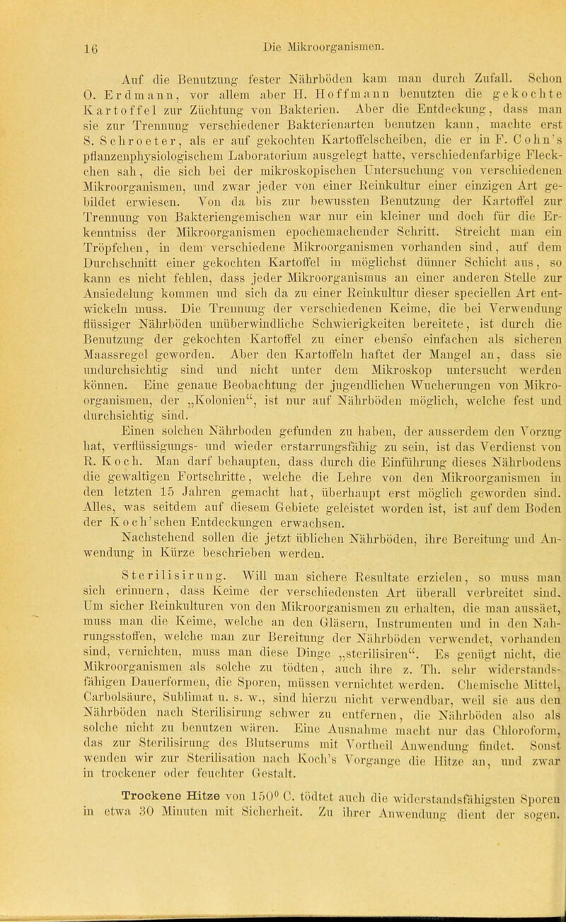 Auf die Benutzung fester Nährböden kam man durch Zufall. Schon 0. Erdmann, vor allem aber H. Hoffmann benutzten die gekochte Kartoffel zur Züchtung von Bakterien. Aber die Entdeckung, dass man sie zur Trennung verschiedener Bakterienarten benutzen kann, machte erst S. Schroeter, als er auf gekochten Kartoffelscheiben, die er in F. Co hu’s pflanzenphysiologischem Laboratorium ausgelegt hatte, verschiedenfarbige Fleck- chen sah, die sich bei der mikroskopischen Untersuchung von verschiedenen Mikroorganismen, und zwar jeder von einer Reinkultur einer einzigen Art ge- bildet erwiesen. Von da bis zur bewussten Benutzung der Kartoffel zur Trennung von Bakteriengemischen war nur ein kleiner und doch für die Er- kenntniss der Mikroorganismen epochemachender Schritt. Streicht man ein Tröpfchen, in dem' verschiedene Mikroorganismen vorhanden shid, auf dem Durchschnitt einer gekochten Kartoffel in möglichst dünner Schicht aus, so kann es nicht fehlen, dass jeder Mikroorganismus an einer anderen Stelle zur Ansiedelung kommen und sich da zu einer Reinkultur dieser speciellen Art ent- wickeln muss. Die Trennung der verschiedenen Keime, die bei Verwendung flüssiger Nährböden unüberwindliche Schwierigkeiten bereitete, ist durch die Benutzung der gekochten Kartoffel zu einer ebens'o einfachen als sicheren Maassregel geworden. Aber den Kartoffeln haftet der Mangel an, dass sie undurchsichtig sind und nicht unter dem Mikroskop untersucht werden können. Eine genaue Beobachtung der jugendlichen Wucherungen von Mikro- organismen, der „Kolonien“, ist nur auf Nährböden möglich, welche fest und durchsichtig sind. Einen solchen Nährboden gefunden zu haben, der ausserdem den Vorzug hat, verfliissigungs- und wieder erstarrungsfähig zu sein, ist das Verdienst von R. Koch. Man darf behaupten, dass durch die Einführung dieses Nährbodens die gewaltigen Fortschritte, welche die Lehre von den Mikroorganismen in den letzten 15 Jahren gemacht hat, überhaupt erst möglich geworden sind. Alles, was seitdem auf diesem Gebiete geleistet worden ist, ist auf dem Boden der Koch’sehen Entdeckungen erwachsen. Nachstehend sollen die jetzt üblichen Nährböden, ihre Bereitung und An- wendung in Kürze beschrieben werden. Ste rilisir ung. Will man sichere Resultate erzielen, so muss man sich erinnern, dass Keime der verschiedensten Art überall verbreitet sind. Um sicher Reinkulturen von den Mikroorganismen zu erhalten, die man aussäet, muss man die Keime, welche an den Gläsern, Instrumenten und in den Nah- rungsstoften, welche man zur Bereitung der Nährböden verwendet, vorhanden sind, vernichten, muss man diese Dinge „sterilisiren“. Es genügt nicht, die Mikroorganismen als solche zu tödten, auch ihre z. Th. sehr widerstands- lähigen Dauertormen, die Sporen, müssen vernichtet werden. Chemische Mittel, Carbolsäure, Sublimat u. s. w., sind hierzu nicht verwendbar, weil sie aus den Nährböden nach Sterilisirung schwer zu entfernen, die Nährböden also als solche nicht zu benutzen wären. Eine Ausnahme macht nur das Chloroform, das zur Sterilisirung des Blutserums mit '\ ortheil Anwendung findet. Sonst wenden wir zur Sterilisation nach lvoch’s Vorgänge die Hitze an, und zwar in trockener oder feuchter Gestalt. Trockene Hitze von 150° C. tödtet auch die widerstandsfähigsten Sporen in etwa 30 Minuten mit Sicherheit. Zu ihrer Anwendung dient der sogen.