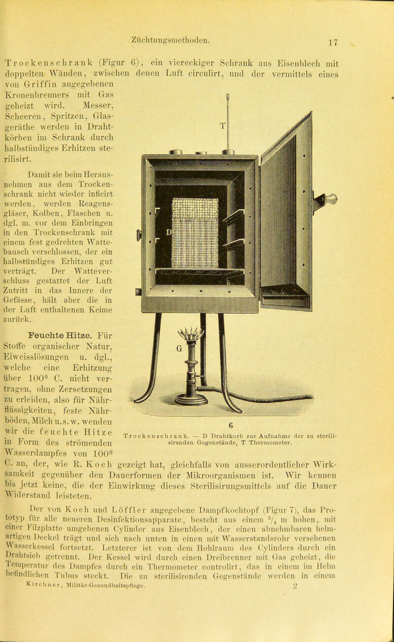Trockenschrank (Figur 6), ein viereckiger Schrank aus Eisenblech mit doppelten Wänden, zwischen denen Luft circulirt, und der vermittels eines von Griffin angegebenen Kronenbrenners geheizt mit Gas wird. Messer, Scheeren, Spritzen, Glas- gerätbe werden in Draht- körben im Schrank durch halbstündiges Erhitzen ste- rilisirt. Damit sie beim Heraus- nehmen aus dem Trocken- schrank nicht wieder inficirt werden, werden Reagens- gläser, Kolben, Flaschen u. dgl. m. vor dem Einbringen in den Trockenschrank mit einem fest gedrehten Watte- bausch verschlossen, der ein halbstündiges Erhitzen gut verträgt. Der Wattever- schluss gestattet der Luft Zutritt in das Innere der Gefässe, hält aber die in der Luft enthaltenen Keime zurück. Feuchte Hitze. Für Stoffe organischer Natur, Eiweisslösungen u. dgl., welche eine Erhitzung über 100° C. nicht ver- tragen, ohne Zersetzungen zu erleiden, also für Nähr- flüssigkeiten, feste Nähr- böden, Milch u.s. w. wenden wir die feuchte Hitze in Form des strömenden Wasserdampfes von 100° C. au, der, wie R. Koch Trockenschrank. — D Brahtkorb zur Aufnahme der zu sterili- sirenden Gegenstände, T Thermometer. gezeigt hat, gleichfalls von samkeit gegenüber den Dauerformen der bis jetzt keine, die der Einwirkung dieses M iderstand leisteten. Mikroorganismen Sterilisirungsmittels ausserordentlicher Wirk- ist. Wir kennen auf die Dauer Der von Koch und Löffler angegebene Dampf kochtopf (Figur 7), das Pro- totyp für alle neueren Desinfektionsapparate, besteht aus einem s/4 in hohen, mit einer Filzplatte umgebenen Cylinder aus Eisenblech, der einen abnehmbaren helm- artigen Deckel trägt und sich nach unten in einen mit Wasserstandsrohr versehenen Wasserkessel fortsetzt. Letzterer ist von dem Hohlraum des Cylinders durch ein Drahtsieb getrennt. Der Kessel wird durch einen Dreibrenner mit Gas geheizt, die leinperatur des Dampfes durch ein Thermometer controlirt, das in einem im Helm befindlichen Tubus steckt. Die zu sterilisirenden Gegenstände werden in einem Kirchner, Militär-Gesundheitspflege. 2