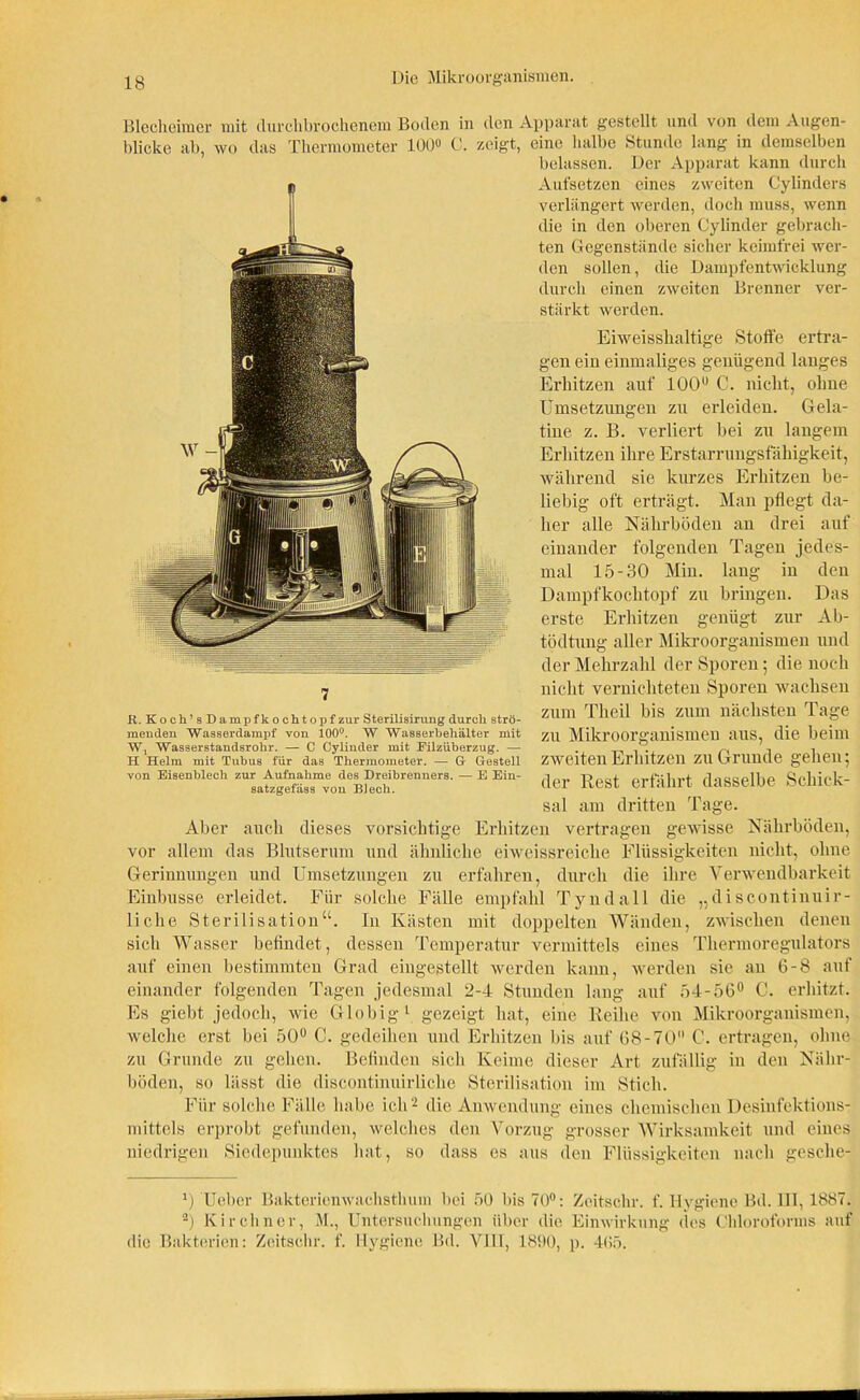 Blecheimer mit durchbrochenem Boden in den Apparat gestellt und von dem Augen- blicke ab, wo das Thermometer 100» C. zeigt, eine halbe Stunde lang in demselben belassen. Der Apparat kann durch Aufsetzen eines zweiten Cylinders verlängert werden, doch muss, wenn die in den oberen Cylinder gebrach- ten Gegenstände sicher keimfrei wer- den sollen, die Dampfentwicklung durch einen zweiten Brenner ver- stärkt werden. Eiweisshaltige Stoffe ertra- gen ein einmaliges genügend langes Erhitzen auf 100° C. nicht, ohne Umsetzungen zu erleiden. Gela- tine z. B. verliert bei zu langem Erhitzen ihre Erstarrungsfähigkeit, während sie kurzes Erhitzen be- liebig oft erträgt. Man pflegt da- her alle Nährböden an drei auf einander folgenden Tagen jedes- mal 15-30 Min. lang in den Dampfkochtopf zu bringen. Das erste Erhitzen genügt zur Ab- R. Koch’8 Dampfkochtopf zur Sterilisirung durch strö- menden Wasserdampf von 100°. W Wasserbehälter mit W, Wasserstandsrohr. — C Cylinder mit Eilzüberzug. — H Helm mit Tubus für das Thermometer. — G- Gestell von Eisenblech zur Aufnahme des Dreibrenners. — E Ein- satzgefäss von Blech. tödtung aller Mikroorganismen und der Mehrzahl der Sporen; die noch nicht vernichteten Sporen wachsen zum Theil bis zum nächsten Tage zu Mikroorganismen aus, die beim zweiten Erhitzen zu Grunde gehen; der Rest erfährt dasselbe Schick- sal am dritten Tage. Aber auch dieses vorsichtige Erhitzen vertragen gewisse Nährböden, vor allem das Blutserum und ähnliche eiweissreiche Flüssigkeiten nicht, ohne Gerinnungen und Umsetzungen zu erfahren, durch die ihre Verwendbarkeit Einbusse erleidet. Für solche Fälle empfahl Tyndall die „discontinuir- liclie Sterilisation“. In Kästen mit doppelten Wänden, zwischen denen sich Wasser befindet, dessen Temperatur vermittels eines Thermoregulators auf einen bestimmten Grad eingestellt werden kann, werden sie an 6-8 auf einander folgenden Tagen jedesmal 2-4 Stunden lang auf 54-56° C. erhitzt. Es giebt jedoch, wie Globig 1 gezeigt hat, eine Reihe von Mikroorganismen, welche erst bei 50° C. gedeihen und Erhitzen bis auf 68-70 0. ertragen, ohne zu Grunde zu gehen. Befinden sich Keime dieser Art zufällig in den Nähr- böden, so lässt die discontinuirliche Sterilisation im Stich. Für solche Fälle habe ich'2 die Anwendung eines chemischen Desinfektions- mittels erprobt gefunden, welches den Vorzug grosser Wirksamkeit und eines niedrigen Siedepunktes hat, so dass es aus den Flüssigkeiten nach gesche- *) Ueber Bakterienwachstlium bei 50 bis 70°: Zeitsclir. f. Hygiene Bd. 111,1887. 2) Kirchner, M., Untersuchungen über die Einwirkung des Chloroforms auf die Bakterien: Zeitsclir. f. Hygiene Bd. VIH, 1890, p. 465.