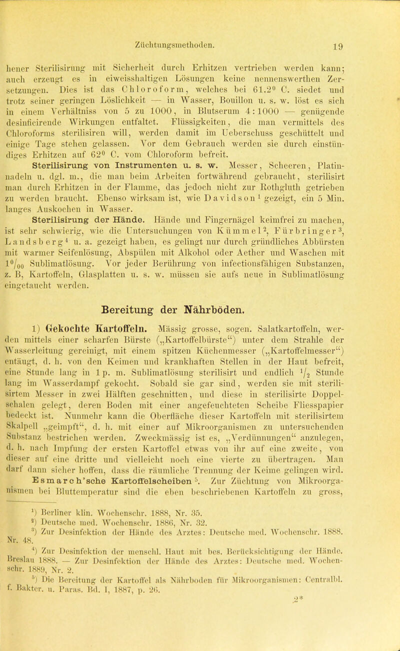 hener Sterilisirung mit Sicherheit durch Erhitzen vertrieben werden kann; auch erzeugt es in eiweisshaltigen Lösungen keine nennenswerthen Zer- setzungen. Dies ist das Chloroform, welches bei 61.2° C. siedet und trotz seiner geringen Löslichkeit — in Wasser, Bouillon u. s. w. löst es sich in einem Verhältniss von 5 zu 1000, in Blutserum 4:1000 — genügende desinficirende Wirkungen entfaltet. Flüssigkeiten, die man vermittels des Chloroforms sterilisiren will, werden damit im Ueberschuss geschüttelt und einige Tage stehen gelassen. Vor dem Gebrauch werden sie durch einstün- diges Erhitzen auf 62° C. vom Chloroform befreit. Sterilisirung von Instrumenten u. s. w. Messer, Scheeren, Platin- nadeln u. dgl. m., die mau beim Arbeiten fortwährend gebraucht, sterilisirt man durch Erhitzen in der Flamme, das jedoch nicht zur Rotkgluth getrieben zu werden braucht. Ebenso wirksam ist, wie Davidson 1 gezeigt, ein 5 Min. langes Auskochen in Wasser. Sterilisirung der Hände. Hände und Fingernägel keimfrei zu machen, ist sehr schwierig, wie die Untersuchungen von Kümmel2, Flirbringer3, Landsberg4 u. a. gezeigt haben, es gelingt nur durch gründliches Abbürsten mit warmer Seifenlösung, Abspiilen mit Alkohol oder Aether und Waschen mit l°/00 Sublimatlösung. Vor jeder Berührung von infectionsfähigen Substanzen, z. B, Kartoffeln, Glasplatten u. s. w. müssen sie aufs neue in Sublimatlösung eingetaucht werden. Bereitung der Nährböden. 1) Gekochte Kartoffeln. Massig grosse, sogen. Salatkartoffeln, wer- den mittels einer scharfen Bürste („Kartoffelbürste“) unter dem Strahle der Wasserleitung gereinigt, mit einem spitzen Küchenmesser („Kartoffelmesser“) entäugt, d. h. von den Keimen und krankhaften Stellen in der Haut befreit, eine Stunde lang in 1 p. m. Sublimatlösung sterilisirt und endlich 4/2 Stunde lang im Wasserdampf gekocht. Sobald sie gar sind, werden sie mit sterili- sirtem Messer in zwei Hälften geschnitten, und diese in sterilisirte Doppel- schalen gelegt, deren Boden mit einer angefeuchteten Scheibe Fliesspapier bedeckt ist. Nunmehr kann die Obertläche dieser Kartoffeln mit sterilisirtem Skalpell „geimpft“, d. li. mit einer auf Mikroorganismen zu untersuchenden Substanz bestrichen werden. Zweckmässig ist es, „Verdünnungen“ anzulegen, d. h. nach Impfung der ersten Kartoffel etwas von ihr auf eine zweite, von dieser auf eine dritte und vielleicht noch eine vierte zu übertragen. Man darf dann sicher hoffen, dass die räumliche Trennung der Keime gelingen wird. Es mar eh’sehe Kartofi'elscheiben 5. Zur Züchtung von Mikroorga- nismen bei Bluttemperatur sind die eben beschriebenen Kartoffeln zu gross, *) Berliner klin. Wochenschr. 1888, Nr. 35. 2) Deutsche med. Wochenschr. 188(1, Nr. 32. 3) Zur Desinfektion der Hände des Arztes: Deutsche med. Wochenschr. 1888. Nr. 48. 4) Zur Desinfektion der menschl. Haut mit bes. Berücksichtigung der Hände. Breslau 1888. — Zur Desinfektion der Hände des Arztes: Deutsche med. Wochen- schr. 1889, Nr. 2. u) Die Bereitung der Kartoffel als Nährboden für Mikroorganismen: Centralbl. f. Bakter. u. Paras. Bd. I, 1887, p. 26.