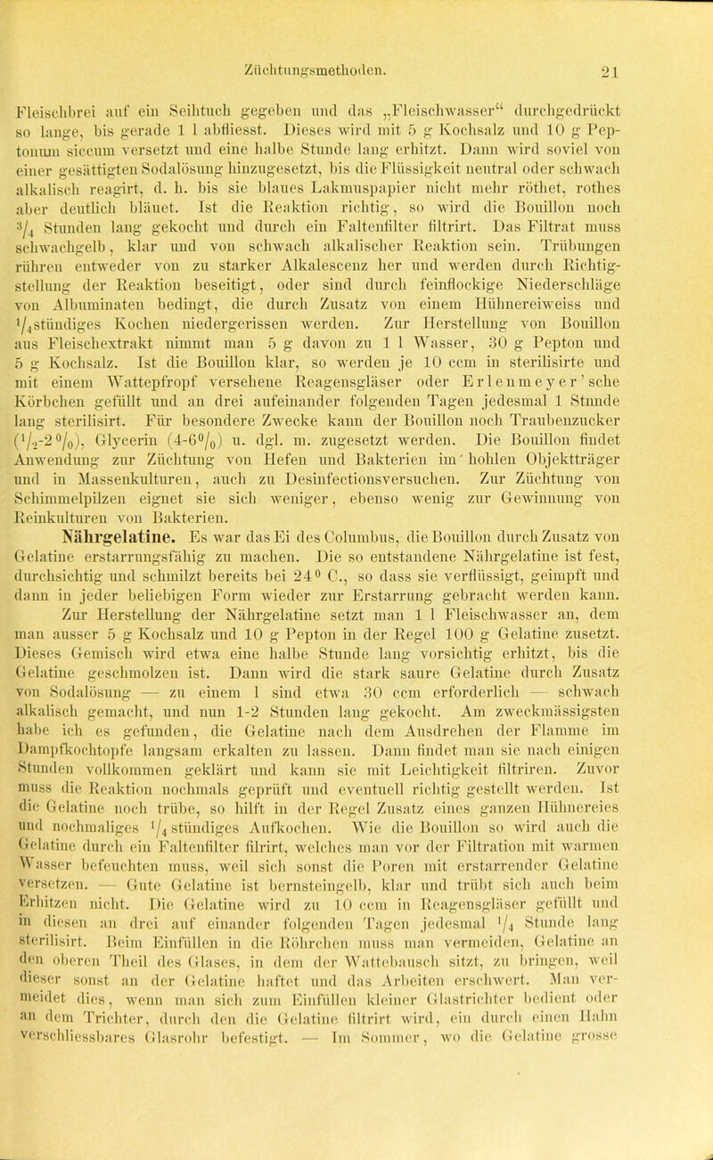 Fleischbrei auf ein Seihtuch gegeben und das „Fleischwässer“ durchgedrückt so lange, bis gerade 1 1 abtiiesst. Dieses wird mit 5 g Kochsalz und 10 g Pep- toniun siccum versetzt und eine halbe Stunde lang erhitzt. Dann wird soviel von einer gesättigten Sodalösung hinzugesetzt, bis die Flüssigkeit neutral oder schwach alkalisch reagirt, d. h. bis sie blaues Lakmuspapier nicht mehr röthet, rothes aber deutlich bläuet. Ist die Reaktion richtig, so wird die Bouillon noch 3/4 Stunden lang gekocht und durch ein Faltenfilter liltrirt. Das Filtrat muss schwachgelb, klar und von schwach alkalischer Reaktion sein. Trübungen rühren entweder von zu starker Alkalescenz her und werden durch Richtig- stellung der Reaktion beseitigt, oder sind durch feinflockige Niederschläge von Albuminaten bedingt, die durch Zusatz von einem Hühnereiweiss und */4 ständiges Kochen niedergerissen werden. Zur Herstellung von Bouillon aus Fleischextrakt nimmt man 5 g davon zu 1 1 Wasser, 30 g Pepton und 5 g Kochsalz. Ist die Bouillon klar, so werden je 10 ccm in sterilisirte und mit einem Wattepfropf versehene Reagensgläser oder Erlenmeyer’ sehe Körbchen gefüllt und an drei aufeinander folgenden Tagen jedesmal 1 Stande lang sterilisirt. Für besondere Zwecke kann der Bouillon noch Traubenzucker (1/.,-2°/0), Glycerin (4-6°/0) u. dgl. m. zugesetzt werden. Die Bouillon findet Anwendung zur Züchtung von Hefen und Bakterien im'hohlen Objektträger und in Massenkulturen, auch zu Desinfectionsversuchen. Zur Züchtung von Schimmelpilzen eignet sie sich weniger, ebenso wenig zur Gewinnung von Reinkulturen von Bakterien. Nälirgelatilie. Es war das Ei des Columbus, die Bouillon durch Zusatz von Gelatine erstarrungsfähig zu machen. Die so entstandene Nährgelatine ist fest, durchsichtig und schmilzt bereits bei 24° C., so dass sie verflüssigt, geimpft und dann in jeder beliebigen Form wieder zur Erstarrung gebracht werden kann. Zur Herstellung der Nährgelatine setzt man 1 1 Fleischwasser an, dem man ausser 5 g Kochsalz und 10 g Pepton in der Regel 100 g Gelatine zusetzt. Dieses Gemisch wird etwa eine halbe Stunde lang vorsichtig erhitzt, bis die Gelatine geschmolzen ist. Dann wird die stark saure Gelatine durch Zusatz von Sodalösung — zu einem 1 sind etwa 30 ccm erforderlich — schwach alkalisch gemacht, und nun 1-2 Stunden lang gekocht. Am zweckmässigsten habe ich es gefunden, die Gelatine nach dem Ausdrehen der Flamme im Dampfkochtopfe langsam erkalten zu lassen. Dann findet man sie nach einigen Stunden vollkommen geklärt und kann sie mit Leichtigkeit filtriren. Zuvor muss die Reaktion nochmals geprüft und eventuell richtig gestellt werden. Ist die Gelatine noch trübe, so hilft in der Regel Zusatz eines ganzen Hühnereies und nochmaliges '/4 ständiges Aufkochen. Wie die Bouillon so wird auch die Gelatine durch ein Faltenfilter filrirt, welches man vor der Filtration mit warmen Wasser befeuchten muss, weil sich sonst die Poren mit erstarrender Gelatine versetzen. — Gute Gelatine ist bernsteingelb, klar und trübt sich auch beim Erhitzen nicht. Die Gelatine wird zu 10 ccm in Reagensgläser gefüllt und in diesen an drei auf einander folgenden Tagen jedesmal '/4 Stunde lang sterilisirt. Beim Einfüllen in die Röhrchen muss man vermeiden, Gelatine an den oberen Theil des Glases, in dem der Wattebausch sitzt, zu bringen, weil dieser sonst an der Gelatine haftet und das Arbeiten erschwert. Man ver- meidet dies, wenn man sich zum Einfüllen kleiner Glastrichter bedient oder an dem Trichter, durch den die Gelatine liltrirt wird, ein durch einen Hahn verschliessbares Glasrohr befestigt. — Im Sommer, wo die Gelatine grosse