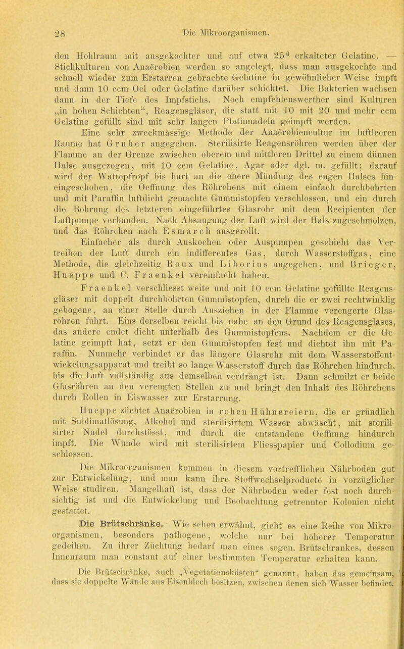 den Hohlraum mit ausgekochter und auf etwa 25° erkalteter Gelatine. Stichkultureu von Anaerobien werden so angelegt, dass man ausgekochte und schnell wieder zum Erstarren gebrachte Gelatine in gewöhnlicher Weise impft und dann 10 ccm Ocl oder Gelatine darüber schichtet. Die Bakterien wachsen dann in der Tiefe des Impfstichs. Noch empfehlenswerther sind Kulturen „in hohen Schichten“, Reagensgläser, die statt mit 10 mit 20 und mehr ccm Gelatine gefüllt sind mit sehr langen Platinnadeln geimpft werden. Eine sehr zweckmässige Methode der Anaerobiencultur im luftleeren Raume hat Grub er angegeben. Sterilisirte Reagensröhren werden über der Flamme an der Grenze zwischen oberem und mittleren Drittel zu einem dünnen Halse ausgezogen, mit 10 ccm Gelatine, Agar oder dgl. m. gefüllt; darauf wird der Wattepfropf bis hart an die obere Mündung des engen Halses hin- eingeschoben , die Oeffnung des Röhrchens mit einem einfach durchbohrten und mit Paraffin luftdicht gemachte Gummistopfen verschlossen, und ein durch die Bohrung des letzteren eingeführtes Glasrohr mit dem Recipienten der Luftpumpe verbunden. Nach Absaugung der Luft wird der Hals zugeschmolzen, und das Röhrchen nach E s m a r c h ausgerollt. Einfacher als durch Auskochen oder Auspumpen geschieht das Ver- treiben der Luft durch ein indifferentes Gas, durch Wasserstoffgas, eine Methode, die gleichzeitig Roux und Liborius angegeben, und B r i e g e r, H neppe und C. Fraenkel vereinfacht haben. Fraenlcel verschliesst weite und mit 10 ccm Gelatine gefüllte Reagens- gläser mit doppelt durchbohrten Gummistopfen, durch die er zwei rechtwinklig gebogene, an einer Stelle durch Ausziehen in der Flamme verengerte Glas- röhren führt. Eins derselben reicht bis nahe an den Grund des Reagensglases, das andere endet dicht unterhalb des Gummistopfens. Nachdem er die Ge- latine geimpft hat, setzt er den Gummistopfen fest und dichtet ihn mit Pa- raffin. Nunmehr verbindet er das längere Glasrohr mit dem Wasserstoffent- wickelungsapparat und treibt so lange Wasserstoff durch das Röhrchen hindurch, bis die Luft vollständig aus demselben verdrängt ist. Dann schmilzt er beide Glasröhren an den verengten Stellen zu und bringt den Inhalt des Röhrchens durch Rollen in Eiswasser zur Erstarrung. Hueppe züchtet Anaerobien in rohen Hühnereiern, die er gründlich mit Sublimatlösung, Alkohol und sterilisirtem Wasser abwäscht, mit sterili- sirter Nadel durchstösst, und durch die entstandene Oeffnung hindurch impft. Die Wunde wird mit sterilisirtem Fliesspapier und Collodium ge- schlossen. Die Mikroorganismen kommen in diesem vortrefflichen Nährboden gut zur Entwickelung, und man kann ihre Stoffwechselproducte in vorzüglicher Weise studiren. Mangelhaft ist, dass der Nährboden weder fest noch durch- sichtig ist und die Entwickelung und Beobachtung getrennter Kolonien nicht gestattet. Die Brütsehränke. Wie schon erwähnt, giebt es eine Reihe von Mikro- organismen, besonders pathogene, welche nur bei höherer Temperatur gedeihen. Zu ihrer Züchtung bedarf man eines sogen. Brütschrankes, dessen Innenraum man constant auf einer bestimmten Temperatur erhalten kann. Die Brütschr;inke, auch „Vegetationskästen“ genannt, haben das gemeinsam, dass sie doppelte Wände aus Eisenblech besitzen, zwischen denen sich Wasser befindet.