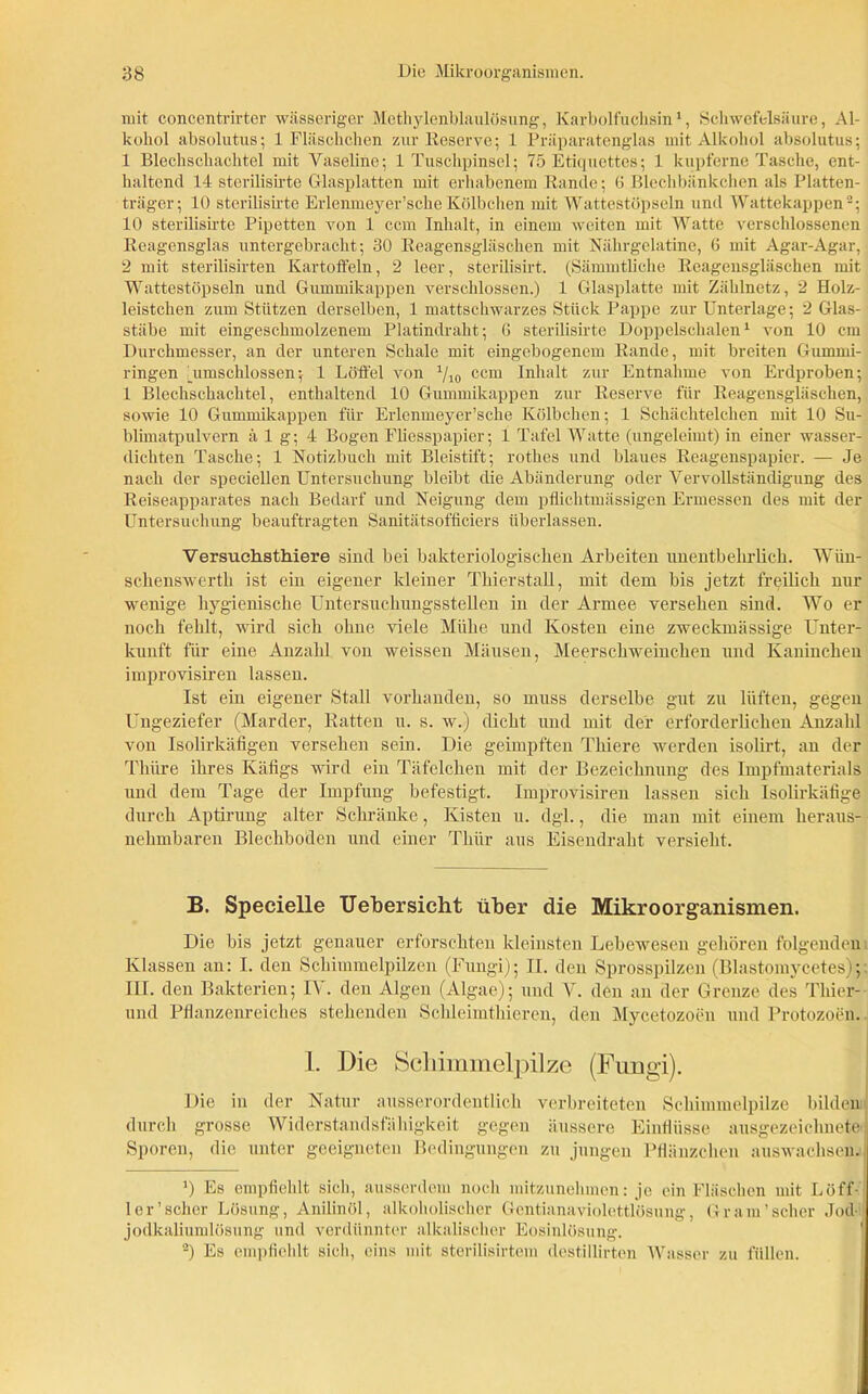 mit concentrirter wässeriger Methylenblaulösung, Karbolfuchsin1, Schwefelsäure, Al- kohol absolutus; 1 Fläschchen zur Reserve; 1 Präparatenglas mit Alkohol absolutus; 1 Blechschachtel mit Vaseline; 1 Tuschpinsel; 75 Etiquettes; 1 kupferne Tasche, ent- haltend 14 sterilisirte Glasplatten mit erhabenem Rande; (5 Blechbänkchen als Platten- träger; 10 sterilisirte Erlenmeyer’sche Kölbchen mit Wattestöpseln und Wattekappen2; 10 sterilisirte Pipetten von 1 ccm Inhalt, in einem weiten mit Watte verschlossenen Reagensglas untergebracht; 30 Reagensgläschen mit Nährgelatine, 6 mit Agar-Agar, 2 mit sterilisirten Kartoffeln, 2 leer, sterilisirt. (Sämmtliche Reagensgläschen mit Wattestöpseln und Gummikappen verschlossen.) 1 Glasplatte mit Zählnetz, 2 Holz- leistchen zum Stützen derselben, 1 mattschwarzes Stück Pappe zur Unterlage; 2 Glas- stäbe mit eingeschmolzenem Platindraht; 6 sterilisirte Doppelschalen1 von 10 cm Durchmesser, an der unteren Schale mit eingebogenem Rande, mit breiten Gummi- ringen [umschlossen; 1 Löffel von 1/10 ccm Inhalt zur Entnahme von Erdproben; 1 Blechschachtel, enthaltend 10 Gummikappen zur Reserve für Reagensgläschen, sowie 10 Gummikappen für Erlenmeyer’sche Kölbchen; 1 Schächtelchen mit 10 Su- blimatpulvern ä 1 g; 4 Bogen Fliesspapier; 1 Tafel Watte (ungelernt) in einer wasser- dichten Tasche; 1 Notizbuch mit Bleistift; rothes und blaues Reagenspapier. — Je nach der speciellen Untersuchung bleibt die Abänderung oder Vervollständigung des Reiseapparates nach Bedarf und Neigung dem pflichtmässigen Ermessen des mit der Untersuchung beauftragten Sanitätsofffciers überlassen. Versuchsthiere sind bei bakteriologischen Arbeiten unentbehrlich. Wiin- schenswerth ist ein eigener ldeiner Thierstall, mit dem bis jetzt freilich nur wenige hygienische Untersuchungsstellen in der Armee versehen sind. Wo er noch fehlt, wird sich ohne viele Mühe und Kosten eine zweckmässige Unter- kunft für eine Anzahl von weissen Mäusen, Meerschweinchen und Kaninchen improvisiren lassen. Ist ein eigener Stall vorhanden, so muss derselbe gut zu lüften, gegen Ungeziefer (Marder, Ratten u. s. w.) dicht und mit der erforderlichen Anzahl von Isolirkäfigen versehen sein. Die geimpften Thiere werden isolirt, an der Thüre ihres Käfigs wird ein Täfelchen mit der Bezeichnung des Impfmaterials und dem Tage der Impfung befestigt. Improvisiren lassen sich Isolirkäfige durch Aptirung alter Schränke, Kisten u. dgl., die man mit einem heraus- nehmbaren Blechboden und einer Thür aus Eisendraht versieht. B. Specielle TJebersieht über die Mikroorganismen. Die bis jetzt genauer erforschten kleinsten Lebewesen gehören folgenden Klassen an: I. den Schimmelpilzen (Fungi); II. den Sprosspilzen (Blastomycetes); III. den Bakterien; IV. den Algen (Algae); und V. den an der Grenze des Thier- und Pflanzenreiches stehenden Schleimthieren, den Mycetozoen und Protozoen. I. Die Schimmelpilze (Fungi). Die in der Natur ausserordentlich verbreiteten Schimmelpilze bilden durch grosse Widerstandsfähigkeit gegen äussere Einflüsse ausgezeichnete I Sporen, die unter geeigneten Bedingungen zu jungen Pflänzchen auswachsen. ') Es empfiehlt sich, ausserdem noch mitzunehmen: je ein Flaschen mit Löff- ler'scher Lösung, Anilinöl, alkoholischer Gcntianaviolettlösung, Gr am'scher Jod- jodkaliumlösung und verdünnter alkalischer Eosinlösung. 2) Es empfiehlt sich, eins mit sterilisirtem destillirten Wasser zu füllen.