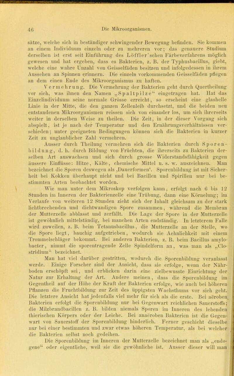 Sätze, welche sich in beständiger schwingender Bewegung befinden. Sie kommen an einem Individuum einzeln oder zu mehreren vor; das genauere Studium derselben ist erst seit Einführung des Löffler'scheu Färbeverfahrens möglich gewesen und hat ergeben, dass es Bakterien, z. B. der Typhusbacillus, giebt, welche eine wahre Unzahl von Geisselfäden besitzen und infolgedessen in ihrem Aussehen an Spinnen erinnern. Die einzeln vorkommenden Geisselfäden pflegen an dem einen Ende des Mikroorganismus zu haften. Y e r m e h r u n g. Die Vermehrung der Bakterien geht durch Quertheilung vor sich, was ihnen den Namen „Spaltpilze“ eingetragen hat. Hat das Einzelindividuum seine normale Grösse erreicht, so erscheint eine glashelle Linie in der Mitte, die den ganzen Zellenleib durchsetzt, und die beiden neu entstandenen Mikroorganismen reissen sich von einander los, um sich ihrerseits weiter in derselben Weise zu theilen. Die Zeit, in der dieser Vorgang sich abspielt, ist je nach der Temperatur und den Ernährungsverhältnissen ver- schieden; unter geeigneten Bedingungen können sich die Bakterien in kurzer Zeit zu unglaublicher Zahl vermehren. Ausser durch Theilung vermehren sich die Bakterien durch Sporen- b i 1 d u n g, d. h. durch Bildung von Früchten, die ihrerseits zu Bakterien der- selben Art auswachsen und sich durch grosse Widerstandsfähigkeit gegen äussere Einflüsse: Hitze, Kälte, chemische Mittel u. s. w. auszeichnen. Man bezeichnet die Sporen deswegen als ,Dauerformen‘. Sporenbildung ist mit Sicher- heit bei Kokken überhaupt nicht und bei Bacillen und Spirillen nur bei be- stimmten Arten beobachtet worden. Wie man unter dem Mikroskop verfolgen kann, erfolgt nach 6 bis 12 Stunden im Inneren der Bakterienzelle eine Trübung, dann eine Körneliuig; im Verlaufe von weiteren 12 Stunden zieht sich der Inhalt gleichsam zu der stark lichtbrechenden und dichtwandigen Spore zusammen, während die Membran der Mutterzelle abblasst und zerfällt. Die Lage der Spore in der Mutterzelle ist gewöhnlich mittelständig, bei manchen Arten endständig. In letzterem Falle wird zuweilen, z. B. beim Tetanusbacillus, die Mutterzelle an der Stelle, wo die Spore liegt, bauchig aufgetrieben, wodurch sie Aehnlichkeit mit einem Trommelschläger bekommt. Bei anderen Bakterien, z. B. beim Bacillus amylo- bacter, nimmt die sporentragende Zelle Spindelform an, was man als „Clo- stridium“ bezeichnet. Man hat viel darüber gestritten, wodurch die Sporenbildung veranlasst werde. Einige Forscher sind der Ansicht, dass sie erfolge, wenn der Nähr- boden erschöpft sei, und erblicken darin eine zielbewusste Einrichtung der Natur zur Erhaltung der Art. Andere meinen, dass die Sporenbildung im Gegentheil auf der Höhe der Kraft der Bakterien erfolge, wie auch bei höheren Pflanzen die Fruchtbildung zur Zeit des üppigsten Wachsthums vor sich geht. Die letztere Ansicht hat jedenfalls viel mehr für sich als die erste. Bei aeroben, Bakterien erfolgt die Sporenbildung nur bei Gegenwart reichlichen Sauerstoffs; die Milzbrandbacillen z. B. bilden niemals Sporen im Inneren des lebenden thierisehen Körpers oder der Leiche. Bei anaeroben Bakterien ist die Gegen- wart von Sauerstoff der Sporenbildung hinderlich. Ferner geschieht dieselbe nur bei einer bestimmten und zwar etwas höheren Temperatur, als bei welcher die Bakterien selbst noch gedeihen. Die Sporenbildung im Inneren der Mutterzelle bezeichnet man als „endo- gene“ oder eigentliche, weil sie die gewöhnliche ist. Ausser dieser will man i i