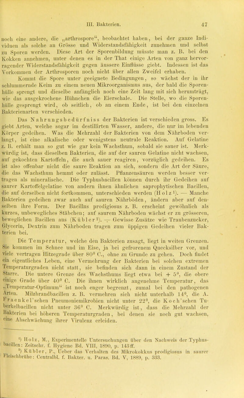 noch eine andere, die „arthrospore“, beobachtet haben, bei der ganze Indi- viduen als solche an Grösse und Widerstandsfähigkeit zunehmen und selbst zu Sporen werden. Diese Art der Sporenbildung müsste mau z. B. bei den Kokken annehmen, unter denen es in der That einige Arten von ganz hervor- ragender Widerstandsfähigkeit gegen äussere Einflüsse giebt. Indessen ist das Vorkommen der Arthrosporen noch nicht über allen Zweifel erhaben. Kommt die Spore unter geeignete Bedingungen, so wächst der in ihr schlummernde Keim zu einem neuen Mikroorganismus aus, der bald die Sporen- hülle sprengt und dieselbe anfänglich noch eine Zeit lang mit sich herumträgt, wie das ausgekrochene Hühnchen die Eierschale. Die Stelle, wo die Sporen- hülle gesprengt wird, ob seitlich, ob an einem Ende, ist bei den einzelnen Bakterienarten verschieden. Das Nahrungsbedürfniss der Bakterien ist verschieden gross. Es giebt Arten, welche sogar im destillirten Wasser, andere, die nur im lebenden Körper gedeihen. Was die Mehrzahl der Bakterien von dem Nährboden ver- langt, ist eine alkalische oder wenigstens neutrale Reaktion. Auf Gelatine z. B. erhält man so gut -«de gar kein Wachsthum, sobald sie sauer ist. Merk- würdig ist, dass dieselben Bakterien, die auf der sauren Gelatine nicht wachsen, auf gekochten Kartoffeln, die auch sauer reagiren, vorzüglich gedeihen. Es ist also offenbar nicht die saure Reaktion an sich, sondern die Art der Säure, die das Wachsthum hemmt oder zulässt. Pflanzensäuren werden besser ver- tragen als mineralische. Die Typhusbacillen können durch ihr Gedeihen auf saurer Kartoffelgelatine von andern ihnen ähnlichen saprophytischen Bacillen, die auf derselben nicht fortkommen, unterschieden werden (Holz l). — Manche Bakterien gedeihen zwar auch auf sauren Nährböden, ändern aber auf den- selben ihre Form. Der Bacillus prodigiosus z. B. erscheint gewöhnlich als kurzes, unbewegliches Stäbchen; auf saurem Nährboden wächst er zu grösseren, beweglichen Bacillen aus (Kühler2). — Gewisse Zusätze wie Traubenzucker, Glycerin, Dextrin zum Nährboden tragen zum üppigen Gedeihen vieler Bak- terien bei. Die Temperatur, welche den Bakterien zusagt, liegt iu weiten Grenzen. Sie kommen im Schnee und im Eise, ja bei gefrorenem Quecksilber vor, und viele vertragen Hitzegrade über 80° C., ohne zu Grunde zu gehen. Doch findet ein eigentliches Leben, eine Vermehrung der Bakterien bei solchen extremen Temperaturgraden nicht statt, sie befinden sich dann in einem Zustand der Starre. Die untere Grenze des Wachsthums liegt etwa bei + 5°, die obere einige Grade über 40° C. Die ihnen wirklich angenehme Temperatur, das „Temperatur-Optimum“ ist uocli enger begrenzt, zumal bei den pathogenen Arten. Milzbrandbacillen z. B. vermehren sich nicht unterhalb 14°, die A. i raenkel’schen Pneumoniemikrobien nicht unter 22°, die Koch’schen Tu- berkelbacillen nicht unter 36° C. Merkwürdig ist, dass die Mehrzahl der Bakterien bei höheren Temperaturgraden, bei denen sie noch gut wachsen, eine Abschwächung ihrer Virulenz erleiden. ') Holz, M., Experimentelle Untersuchungen über den Nachweis der Typhus- bacillen: Zeitschr. f. Hygiene Bd. VIII, 1890, p. 143 ff. 2) Kühler, P., Ueber das Verhalten des Mikrokokkus prodigiosus in saurer Fleischbrühe: Centralbl. f. Bakter. u. Para». Bd. V, 1889, p. 333.