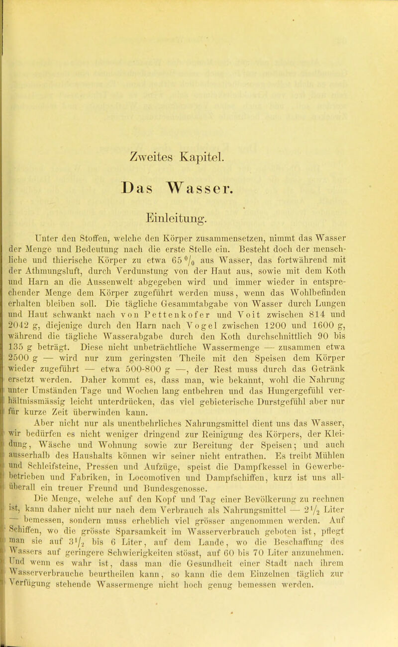 Zweites Kapitel. Das Wasser Einleitung. Unter den Stoffen, welche den Körper zusammensetzen, nimmt das Wasser der Menge und Bedeutung nach die erste Stelle ein. Besteht doch der mensch- liche und thierische Körper zu etwa 65 °/0 aus Wasser, das fortwährend mit der Athmungsluft, durch Verdunstung von der Haut aus, sowie mit dem Kotli und Harn an die Aussenwelt abgegeben wird und immer wieder in entspre- chender Menge dem Körper zugeführt werden muss, wenn das Wohlbefinden erhalten bleiben soll. Die tägliche Gesammtabgabe von Wasser durch Lungen und Haut schwankt nach von Pettenkofer und Voit zwischen 814 und 2042 g, diejenige durch den Harn nach Vogel zwischen 1200 und 1600 g, während die tägliche Wasserabgabe durch den Kotli durchschnittlich 90 bis 135 g beträgt. Diese nicht unbeträchtliche Wassermenge — zusammen etwa 2500 g — wird nur zum geringsten Theile mit den Speisen dem Körper wieder zugeführt — etwa 500-800 g —, der Rest muss durch das Getränk ersetzt werden. Daher kommt es, dass man, wie bekannt, wohl die Nahrung unter Umständen Tage und Wochen lang entbehren und das Hungergefühl ver- hältnissmässig leicht unterdrücken, das viel gebieterische Durstgefühl aber nur für kurze Zeit überwinden kann. Aber nicht nur als unentbehrliches Nahrungsmittel dient uns das Wasser, wir bedürfen es nicht weniger dringend zur Reinigung des Körpers, der Klei- dung, Wäsche und Wohnung sowie zur Bereitung der Speisen; und auch ausserhalb des Haushalts können wir seiner nicht entrathen. Es treibt Mühlen und Schleifsteine, Pressen und Aufzüge, speist die Dampfkessel in Gewerbe- betrieben und Fabriken, in Locomotiven und Dampfschiffen, kurz ist uns all- überall ein treuer Freund und Bundesgenosse. Die Menge, welche auf den Kopf und Tag einer Bevölkerung zu rechnen >st, kann daher nicht nur nach dem Verbrauch als Nahrungsmittel — 2x/2 Liter - bemessen, sondern muss erheblich viel grösser angenommen werden. Auf •Schiffen, wo die grösste Sparsamkeit im Wasserverbrauch geboten ist, pflegt man sie auf 3lji bis 6 Liter, auf dem Lande, wo die Beschaffung des I Wassers auf geringere Schwierigkeiten stösst, auf 60 bis 70 Liter anzunehmen. | Und wenn es wahr ist, dass man die Gesundheit einer Stadt nach ihrem I Wasserverbrauche beurthcilen kann, so kann die dem Einzelnen täglich zur Verfügung stehende Wassermenge nicht hoch genug bemessen werden.