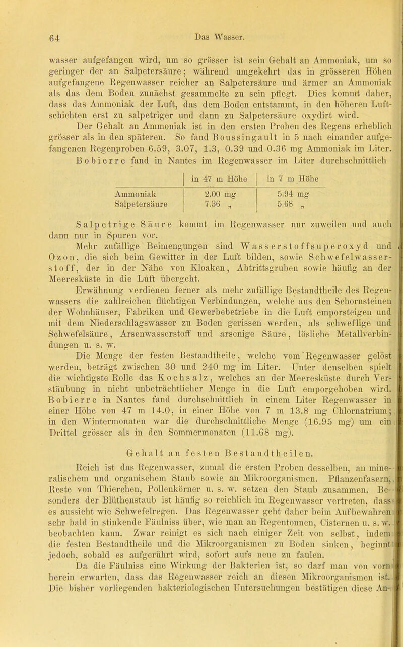 wasser aufgefangen wird, um so grösser ist sein Gehalt an Ammoniak, um so geringer der an Salpetersäure; während umgekehrt das in grösseren Höhen aufgefangene Regenwasser reicher an Salpetersäure und ärmer an Ammoniak als das dem Boden zunächst gesammelte zu sein pflegt. Dies kommt daher, dass das Ammoniak der Luft, das dem Boden entstammt, in den höheren Luft- schichten erst zu salpetriger und dann zu Salpetersäure oxydirt wird. Der Gehalt an Ammoniak ist in den ersten Proben des Regens erheblich grösser als in den späteren. So fand Boussingault in 5 nach einander aufge- fangenen Regenproben 6.59, 3.07, 1.3, 0.39 und 0.36 mg Ammoniak im Liter. B ob i er re fand in Nantes im Regenwasser im Liter durchschnittlich in 47 m Höhe in 7 m Höhe Ammoniak 2.00 mg 5.94 mg Salpetersäure 7.36 „ 5.68 „ Salpetrige Säure kommt im Regenwasser nur zuweilen und auch dann nur in Spuren vor. Mehr zufällige Beimengungen sind Wasserstoffsuperoxyd und J Ozon, die sich heim Gewitter in der Luft bilden, sowie Schwefelwasser- stoff, der in der Nähe von Kloaken, Ah trittsgruben sowie häufig an der Meeresküste in die Luft übergeht. Erwähnung verdienen ferner als mehr zufällige Bestandtheile des Regen- wassers die zahlreichen flüchtigen Verbindungen, welche aus den Schornsteinen der Wohnhäuser, Fabriken und Gewerbebetriebe in die Luft emporsteigeu und mit dem Niederschlagswasser zu Boden gerissen werden, als schweflige und Schwefelsäure, Arsenwasserstoff und arsenige Säure, lösliche Metallverbin- I düngen u. s. w. Die Menge der festen Bestandtheile, welche vom' Regenwasser gelöst werden, beträgt zwischen 30 und 240 mg im Liter. Unter denselben spielt die wichtigste Rolle das Kochsalz, welches an der Meeresküste durch Ver- i| stäubung in nicht unbeträchtlicher Menge in die Luft emporgehoben wird. 1 Bobierre in Nantes fand durchschnittlich in einem Liter Regenwasser in einer Höhe von 47 m 14.0, in einer Höhe von 7 m 13.8 mg Chlornatrium; I in den Wintermonaten war die durchschnittliche Menge (16.95 mg) um ein I Drittel grösser als in den Sommermonaten (11.68 mg). Gehalt an festen Bestandtheilen. Reich ist das Regenwasser, zumal die ersten Proben desselben, au mine- ralischem und organischem Staub sowie an Mikroorganismen. Pflanzenfasern,. Reste von Thierclien, Pollenkörner u. s. w. setzen den Staub zusammen. Be- sonders der Bliitkenstaub ist häufig so reichlich im Regenwasser vertreten, dass- es aussieht wie Schwefelregen. Das Regenwasser geht daher beim Aufbewahren sehr bald in stinkende Fäulniss über, wie man an Regentonnen, Cisternen u. s. w. beobachten kann. Zwar reinigt es sich nach einiger Zeit von selbst, indem die festen Bestandtheile und die Mikroorganismen zu Boden sinken, beginnt: jedoch, sobald es aufgerührt wird, sofort aufs neue zu faulen. Da die Fäulniss eine Wirkung der Bakterien ist, so darf man von vorn herein erwarten, dass das Regenwasser reich an diesen Mikroorganismen ist. Die bisher vorliegenden bakteriologischen Untersuchungen bestätigen diese An-