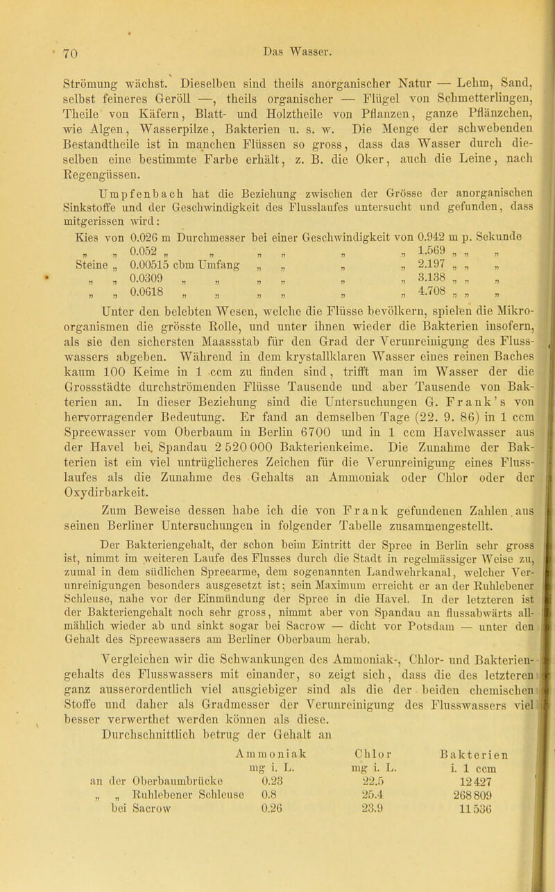 Strömung wächst. Dieselben sind tkeils anorganischer Natur — Lehm, Sand, selbst feineres Geröll —, tlieils organischer — Flügel von Schmetterlingen, Tlieile von Käfern, Blatt- und Holztheile von Pflanzen, ganze Pflänzchen, wie Algen, Wasserpilze, Bakterien u. s. w. Die Menge der schwebenden Bestandtheile ist in manchen Flüssen so gross, dass das Wasser durch die- selben eine bestimmte Farbe erhält, z. B. die Oker, auch die Leine, nach Regengüssen. Umpfenbach hat die Beziehung zwischen der Grösse der anorganischen Sinkstoffe und der Geschwindigkeit des Flusslaufes untersucht und gefunden, dass mitgerissen wird: Kies von 0.026 m Durchmesser bei einer Geschwindigkeit von 0.942 m p. Sekunde „ ,, 0.052 „ T) n 1.569 n „ n Steine „ 0.00515 cbm Umfang „ n V „ 2.197 „ „ n „ „ 0.0309 „ „ „ V „ 3.138 „ „ r> „ „ 0.0618 „ „ „ n » 4.708 „ „ n Unter den belebten Wesen, welche die Flüsse bevölkern, spielen die Mikro- organismen die grösste Rolle, und unter ihnen wieder die Bakterien insofern, als sie den sichersten Maassstab für den Grad der Verunreinigung des Fluss- wassers abgeben. Während in dem krystallklaren Wasser eines reinen Baches kaum 100 Keime in 1 ccm zu finden sind, trifft man im Wasser der die Grossstädte durchströmenden Flüsse Tausende und aber Tausende von Bak- terien an. In dieser Beziehung sind die Untersuchungen G. Frank’s von hervorragender Bedeutung. Er fand an demselben Tage (22. 9. 86) in 1 ccm Spreewasser vom Oberbaum in Berlin 6700 und in 1 ccm Havelwasser aus der Havel bei, Spandau 2 520 000 Bakterienkeime. Die Zunahme der Bak- terien ist ein viel untrüglicheres Zeichen für die Verunreinigung eines Fluss- laufes als die Zunahme des Gehalts an Ammoniak oder Chlor oder der Oxydirbarkeit. Zum Beweise dessen habe ich die von Frank gefundenen Zahlen aus seinen Berliner Untersuchungen in folgender Tabelle zusammengestellt. Der Bakteriengehalt, der schon beim Eintritt der Spree in Berlin sehr gross i ist, nimmt im weiteren Laufe des Flusses durch die Stadt in regelmässiger Weise zu, ( zumal in dem südlichen Spreearme, dem sogenannten Landwehrkanal, welcher Ver- unreinigungen besonders ausgesetzt ist; sein Maximum erreicht er an der Ruhlebener Schleuse, nahe vor der Einmündung der Spree in die Havel. In der letzteren ist der Bakteriengehalt noch sehr gross, nimmt aber von Spandau an flussabwärts all- mählich wieder ab und sinkt sogar bei Sacrow — dicht vor Potsdam — unter den Gehalt des Spreewassers am Berliner Oberbaum herab. Vergleichen wir die Schwankungen des Ammoniak-, Chlor- und Bakterien- II gehalts des Flusswassers mit einander, so zeigt sich, dass die des letzteren l ganz ausserordentlich viel ausgiebiger sind als die der beiden chemischen Stoffe und daher als Gradmesser der Verunreinigung des Flusswassers viel besser verwerthet werden können als diese. Durchschnittlich betrug der Gehalt an A m m o n i a k L. an der Oberbaumbrücke 0.23 „ „ Ruhlebener Schleuse 0.8 bei Sacrow 0.26 Chlor mg i. L. 22.5 25.4 23.9 Bakterien i. 1 ccm 12427 268809 11536