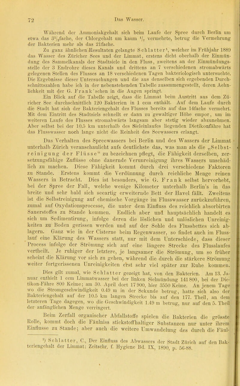 Während der Ammoniakgehalt sich heim Laufe der Spree durch Berlin um etwa das fache, der Chlorgehalt um kaum */, vermehrte, betrug die Vermehrung der Bakterien mehr als das 21fache. Zu ganz ähnlichen Resultaten gelangte Schlatt er1, welcher im Frühjahr 1889 das Wasser des Züricher Sees und der Limmat, erstens dicht oberhalb der Einmün- dung des Sammelkanals der Stadtsiele in den Fluss, zweitens an der Einmündungs- stelle der 3 Endrohre dieses Kanals und drittens an 7 verschiedenen stromabwärts gelegenen Stellen des Flusses an 18 verschiedenen Tagen bakteriologisch untersuchte. Die Ergebnisse dieser Untersuchungen und die aus denselben sich ergebenden Durch- schnittszahlen habe ich in der nebenstehenden Tabelle zusammengestellt, deren Aehn- lichlceit mit der G. Frank’sehen in die Augen springt. Ein Blick auf die Tabelle zeigt, dass die Limmat beim Austritt aus dem Zü- richer See durchschnittlich 120 Bakterien in 1 ccm enthält. Auf dem Laufe durch die Stadt hat sich der Bakteriengehalt des Flusses bereits auf das ldfache vermehrt. Mit dem Eintritt des Stadtsiels schnellt er dann zu gewaltiger Höhe empor, um im weiteren Laufe des Flusses stromabwärts langsam aber stetig wieder abzunehmen. Aber selbst bei der 10.5 km unterhalb des Sieleinlaufes liegenden Dietikonfähre hat das Flusswasser noch lange nicht die Reinheit des Seewassers erlangt. Das Verhalten des Spreewassers bei Berlin und des Wassers der Limmat unterhalb Zürich veranschaulicht aufs deutlichste das, was man als die „Selbst- reinigung der Flüsse“ zu bezeichnen pflegt, die Fähigkeit derselben, zer- setzungsfähige Zuflüsse ohne dauernde Verunreinigung ihres Wassers unschäd- lich zu machen. Diese Fähigkeit kommt durch drei verschiedene Faktoren zu Stande. Erstens kommt die Verdünnung durch reichliche Menge reinen Wassers in Betracht. Dies ist besonders, wie G. Frank selbst hervorhebt, bei der Spree der Fall, welche wenige Kilometer unterhalb Berlin’s in das breite und sehr bald sich seeartig erweiternde Bett der Havel fällt. Zweitens ist die Selbstreinigung auf chemische Vorgänge im Flusswasser zurückzuführen, zumal auf Oxydationsprocesse, die unter dem Einfluss des reichlich absorbirten Sauerstoffes zu Stande kommen. Endlich aber und hauptsächlich handelt es sich um Sedimentirung, iufolge deren die löslichen und unlöslichen Unreinig- keiten zu Boden gerissen werden und auf der Sohle des Flussbettes sich ab- lagern. Ganz wie in der Cisterne beim Regenwasser, so findet auch im Fluss- lauf eine Klärung des Wassers statt, nur mit dem Unterschiede, dass dieser Process infolge der Strömung sich auf eine längere Strecke des Flusslaufes vertheilt. Je ruhiger der letztere, je langsamer die Strömung, um so früher scheint die Klärung vor sich zu gehen, während die durch die stärkere Strömung weiter fortgerissenen Unreinigkeiten erst sehr viel später zur Ruhe kommen. Dies gilt zumal, wie Schlatt er gezeigt hat, von den Bakterien. Am 13. Ja- nuar enthielt 1 ccm Limmatwasser bei der linken Sielmündung 141800, bei der Die- ti Icon-Fähre 800 Keime; am 30. April dort 17 900, hier 3550 Keime. An jenem Tage wo die Stromgeschwindigkeit 0.49 m in der Sekunde betrug, hatte sich also der Bakteriengehalt auf der 10.5 km langen Strecke bis auf den 177. Theil, an dem letzteren läge dagegen, wo die Geschwindigkeit 1.49 m betrug, nur auf den 5. Theil der anfänglichen Menge verringert. Beim Zerfall organischer Abfallstoffe spielen die Bakterien die grösste Rolle, kommt doch die häulniss stickstoffhaltiger Substanzen nur unter ihrem Einflüsse zu Stande; über auch die weitere Umwandelung des durch die Fäul- ) Schlatt er, G., Der Einfluss des Abwassers der Stadt Zürich auf den Bak- teriengehalt der Limmat: Zeitschr. f. Hygiene Bd. IX, 1890, p. 50-88.