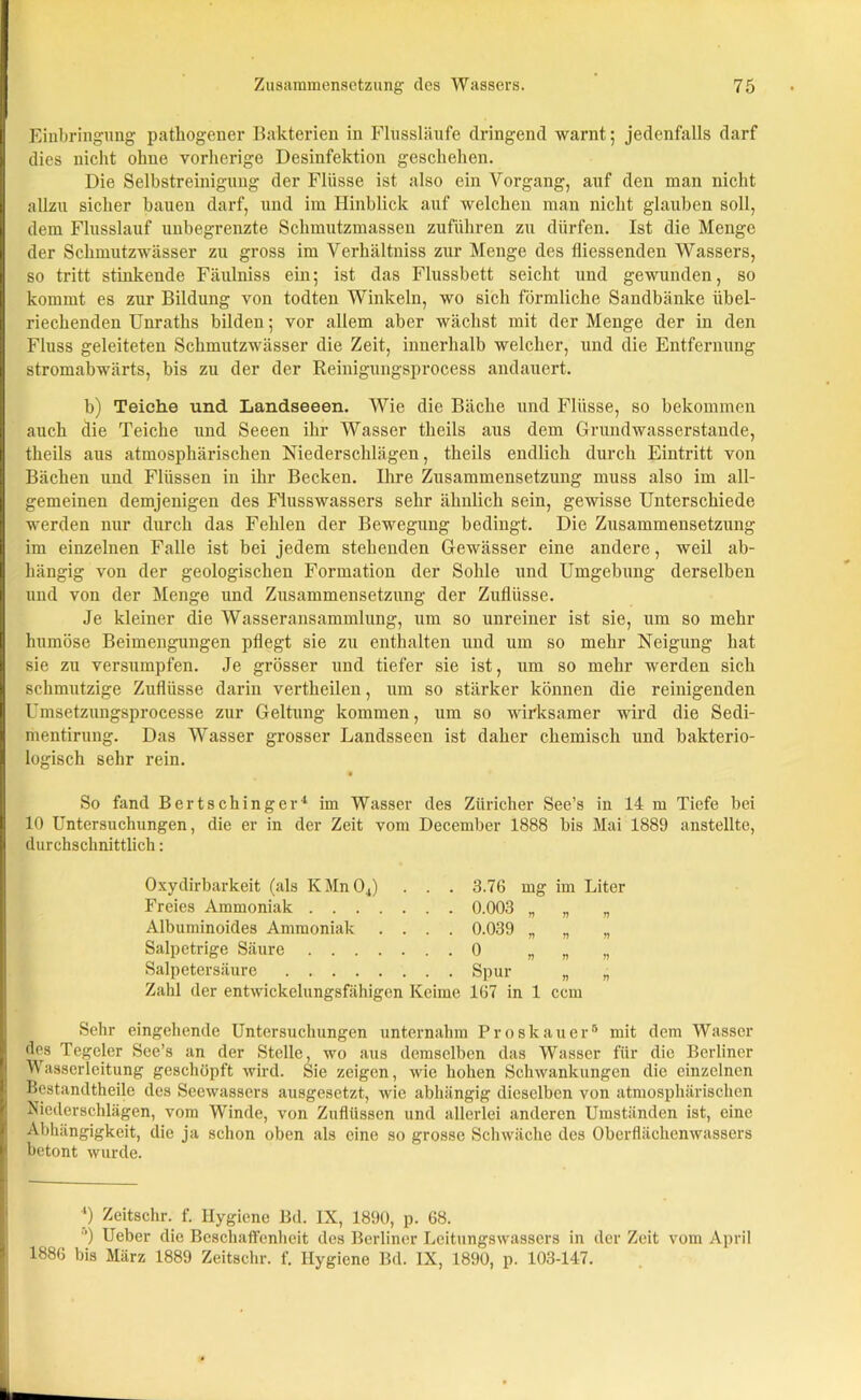 Einbringung pathogener Bakterien in Flussläufe dringend warnt; jedenfalls darf dies nicht ohne vorherige Desinfektion geschehen. Die Selbstreinigung der Flüsse ist also ein Vorgang, auf den man nicht allzu sicher bauen darf, und im Hinblick auf welchen man nicht glauben soll, dem Flusslauf unbegrenzte Schmutzmassen zuführen zu dürfen. Ist die Menge der Schmutzwässer zu gross im Verhältnis zur Menge des fliessenden Wassers, so tritt stinkende Fäulniss ein; ist das Flussbett seicht und gewunden, so kommt es zur Bildung von todten Winkeln, wo sich förmliche Sandbänke übel- riechenden Unraths bilden; vor allem aber wächst mit der Menge der in den Fluss geleiteten Schmutzwässer die Zeit, innerhalb welcher, und die Entfernung stromabwärts, bis zu der der Reinigungsprocess andauert. b) Teiche und Landseeen. Wie die Bäche und Flüsse, so bekommen auch die Teiche und Seeen ihr Wasser theils aus dem Grundwasserstande, theils aus atmosphärischen Niederschlägen, theils endlich durch Eintritt von Bächen und Flüssen in ihr Becken. Ihre Zusammensetzung muss also im all- gemeinen demjenigen des Flusswassers sehr ähnlich sein, gewisse Unterschiede werden nur durch das Fehlen der Bewegung bedingt. Die Zusammensetzung im einzelnen Falle ist bei jedem stehenden Gewässer eine andere, weil ab- hängig von der geologischen Formation der Sohle und Umgebung derselben und von der Menge und Zusammensetzung der Zuflüsse. Je kleiner die Wasseransammlung, um so unreiner ist sie, um so mehr humöse Beimengungen pflegt sie zu enthalten und um so mehr Neigung hat sie zu versumpfen. Je grösser und tiefer sie ist, um so mehr werden sich schmutzige Zuflüsse darin vertheilen, um so stärker können die reinigenden Umsetzungsprocesse zur Geltung kommen, um so wirksamer wird die Sedi- mentirung. Das Wasser grosser Landsseen ist daher chemisch und bakterio- logisch sehr rein. So fand Bertschinger4 im Wasser des Züricher See’s in 14 m Tiefe bei 10 Untersuchungen, die er in der Zeit vom December 1888 bis Mai 1889 anstellte, durchschnittlich: Oxydirbarkeit (als KMnOJ . . . 3.76 mg im Liter Freies Ammoniak 0.003 „ „ „ Albuminoides Ammoniak .... 0.039 „ „ „ Salpetrige Säure 0 „ „ „ Salpetersäure Spur „ „ Zahl der entwickelungsfähigen Keime 167 in 1 ccm Sehr eingehende Untersuchungen unternahm Proskauer5 mit dem Wasser des Tegeler See’s an der Stelle, wo aus demselben das Wasser für die Berliner Wasserleitung geschöpft wird. Sie zeigen, wie hohen Schwankungen die einzelnen Bestandteile des Seewassers ausgesetzt, wie abhängig dieselben von atmosphärischen Niederschlägen, vom Winde, von Zuflüssen und allerlei anderen Umständen ist, eine Abhängigkeit, die ja schon oben als eine so grosse Schwäche des Oberflächenwassers betont wurde. ') Zeitschr. f. Hygiene Bd. IX, 1890, p. 68. °) Ueber die Beschaffenheit des Berliner Leitungswassers in der Zeit vom April 1886 bis März 1889 Zeitschr. f. Hygiene Bd. IX, 1890, p. 103-147.