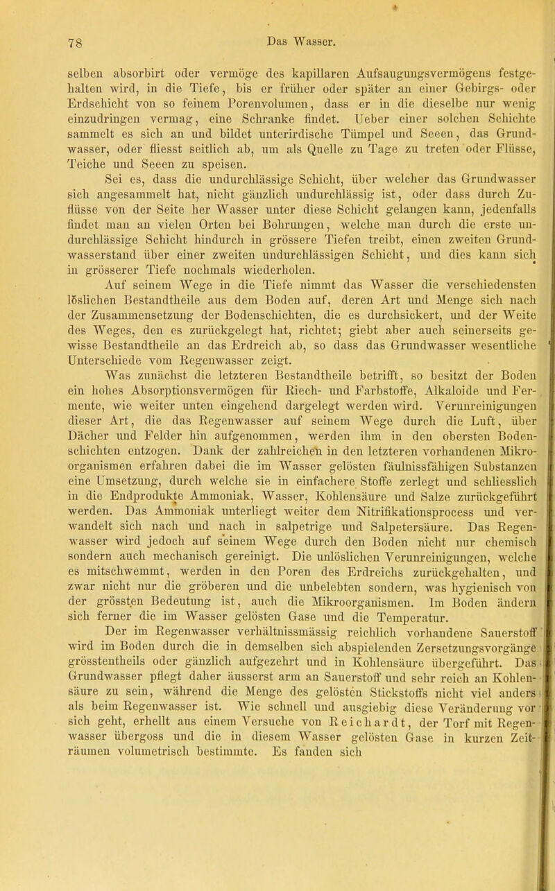 selben absorbirt oder vermöge des kapillaren Aufsaugungsvermögens festge- lialten wird, in die Tiefe, bis er früher oder später an einer Gebirgs- oder Erdschicht von so feinem Porenvolumen, dass er in die dieselbe nur wenig einzudringen vermag, eine Schranke findet. Ueber einer solchen Schichte sammelt es sich an und bildet unterirdische Tümpel und Seeen, das Grund- wasser, oder fliesst seitlich ab, um als Quelle zu Tage zu treten oder Flüsse, Teiche und Seeen zu speisen. Sei es, dass die undurchlässige Schicht, über welcher das Grundwasser sich angesammelt hat, nicht gänzlich undurchlässig ist, oder dass durch Zu- flüsse von der Seite her Wasser unter diese Schicht gelangen kann, jedenfalls findet man an vielen Orten bei Bohrungen, welche man durch die erste un- durchlässige Schicht hindurch in grössere Tiefen treibt, einen zweiten Grund- wasserstand über einer zweiten undurchlässigen Schicht, und dies kann sich in grösserer Tiefe nochmals wiederholen. Auf seinem Wege in die Tiefe nimmt das Wasser die verschiedensten löslichen Bestandtheile aus dem Boden auf, deren Art und Menge sich nach der Zusammensetzung der Bodenschichten, die es durchsickert, und der Weite des Weges, den es zurückgelegt hat, richtet; giebt aber auch seinerseits ge- wisse Bestandtheile an das Erdreich ab, so dass das Grundwasser wesentliche Unterschiede vom Kegenwasser zeigt. Was zunächst die letzteren Bestandtheile betrifft, so besitzt der Boden ein hohes Absorptionsvermögen für Riech- und Farbstoffe, Alkaloide und Fer- mente, wie weiter unten eingehend dargelegt werden wird. Verunreinigungen dieser Art, die das Regenwasser auf seinem Wege durch die Luft, über Dächer und Felder hin aufgenommen, werden ihm in den obersten Boden- schichten entzogen. Dank der zahlreichem in den letzteren vorhandenen Mikro- organismen erfahren dabei die im Wasser gelösten fäulnissfäbigen Substanzen eine Umsetzung, durch welche sie in einfachere Stoffe zerlegt und schliesslich in die Endprodukte Ammoniak, Wasser, Kohlensäure und Salze zuriickgefiihrt werden. Das Ammoniak unterliegt weiter dem Nitrifikationsprocess und ver- wandelt sich nach und nach in salpetrige und Salpetersäure. Das Regen- wasser wird jedoch auf seinem Wege durch den Boden nicht nur chemisch sondern auch mechanisch gereinigt. Die unlöslichen Verunreinigungen, welche es mitschwemmt, werden in den Poren des Erdreichs zurückgehalten, und zwar nicht nur die gröberen und die unbelebten sondern, was hygienisch von der grössten Bedeutung ist, auch die Mikroorganismen. Im Boden ändern sich ferner die im Wasser gelösten Gase und die Temperatur. Der im Regenwasser verhältnissmässig reichlich vorhandene Sauerstoff wird im Boden durch die in demselben sich abspielenden Zersetzungsvorgänge grösstentheils oder gänzlich aufgezehrt und in Kohlensäure übergeführt. Das Grundwasser pflegt daher äusserst arm an Sauerstoff und sehr reich an Kohlen- i säure zu sein, während die Menge des gelösten Stickstoffs nicht viel anders i als beim Regenwasser ist. Wie schnell und ausgiebig diese Veränderung vor I sich geht, erhellt aus einem Versuche von Reicliardt, der Torf mit Regen- ;l wasser übergoss und die in diesem Wasser gelösten Gase in kurzen Zeit- i räumen volumetrisch bestimmte. Es fanden sich