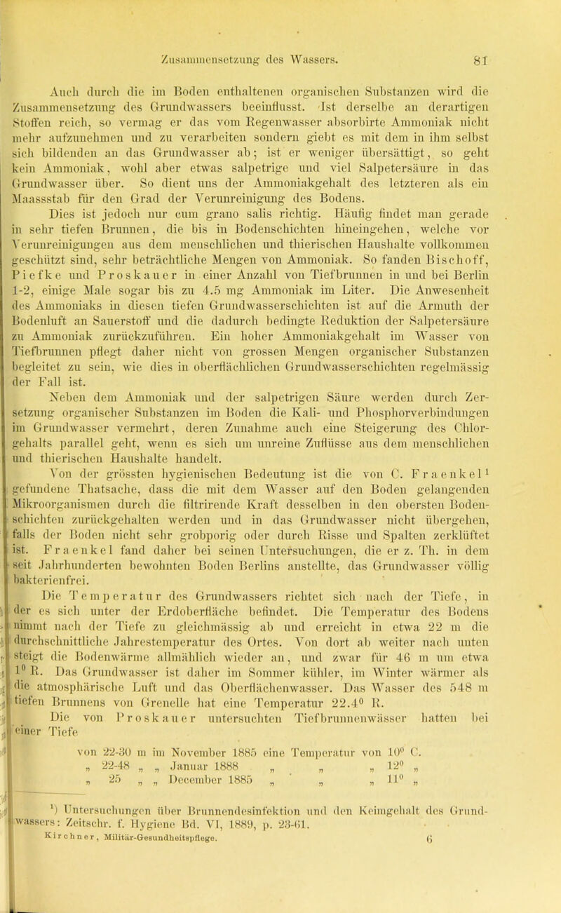 Audi durch die im Boden enthaltenen organischen Substanzen wird die Zusammensetzung des Grundwassers beeinflusst. Ist derselbe an derartigen Stoffen reich, so vermag er das vom Regenwasser absorbirte Ammoniak nicht mehr aufzunehmen und zu verarbeiten sondern giebt es mit dem in ihm selbst sich bildenden an das Grundwasser ab; ist er weniger übersättigt, so geht kein Ammoniak, wohl aber etwas salpetrige und viel Salpetersäure in das Grundwasser über. So dient uns der Ammoniakgehalt des letzteren als ein Maassstab für den Grad der Verunreinigung des Bodens. Dies ist jedoch nur cum grano salis richtig. Häufig findet man gerade in sehr tiefen Brunnen, die bis in Bodenschichten hineingehen, welche vor Verunreinigungen aus dem menschlichen und thierisclien Haushalte vollkommen geschützt sind, sehr beträchtliche Mengen von Ammoniak. So fanden Bischoff, Piefke und Proskauer in einer Anzahl von Tiefbrunnen in und bei Berlin 1-2, einige Male sogar bis zu 4.5 mg Ammoniak im Liter. Die Anwesenheit des Ammoniaks in diesen tiefen Grundwasserschichten ist auf die Armuth der Bodenluft an Sauerstoff und die dadurch bedingte Reduktion der Salpetersäure zu Ammoniak zurückzuführen. Ein hoher Ammoniakgehalt im Wasser von Tiefbrunnen pflegt daher nicht von grossen Mengen organischer Substanzen begleitet zu seiu, wie dies in oberflächlichen Grundwasserschichten regelmässig der Fall ist. Neben dem Ammoniak und der salpetrigen Säure werden durch Zer- setzung organischer Substanzen im Boden die Kali- und Phosphorverbindungen im Grundwasser vermehrt , deren Zunahme auch eine Steigerung des Chlor- gehalts parallel geht, wenn es sich um unreine Zuflüsse aus dem menschlichen und thierisclien Haushalte handelt. Von der grössten hygienischen Bedeutung ist die von C. Fraenkel1 gefundene Thatsache, dass die mit dem Wasser auf den Boden gelangenden Mikroorganismen durch die filtrirende Kraft desselben in den obersten Boden- schichten zurückgehalten werden und in das Grundwasser nicht übergehen, falls der Boden nicht sehr grobporig oder durch Risse und Spalten zerklüftet ist. Fraenkel fand daher bei seinen Untersuchungen, die er z. Th. in dem ■ seit Jahrhunderten bewohnten Boden Berlins anstellte, das Grundwasser völlig bakterienfrei. Die Temperatur des Grundwassers richtet sich nach der Tiefe, in der es sich unter der Erdoberfläche befindet. Die Temperatur des Bodens > nimmt nach der Tiefe zu gleichmässig ab und erreicht in etwa 22 m die i durchschnittliche Jahrestemperatur des Ortes. Von dort ab weiter nach unten steigt die Bodenwärme allmählich wieder an, und zwar für 46 in um etwa n 1° R. Das Grundwasser ist daher im Sommer kühler, im Winter wärmer als 2 die atmosphärische Luft und das Oberflächenwasser. Das Wasser des 548 m ji tiefen Brunnens von Grenelle hat eine Temperatur 22.4° R. Die von Proskauer untersuchten Tiefbrunnenwässer hatten bei einer Tiefe von 22-80 m im November 1885 eine Temperatur von 10° C. n n wassers: Zeitschr. f. Hygiene Bd. VI, 1889, p. 23-61. Kirchner, Militär-Gesundheitspflege.