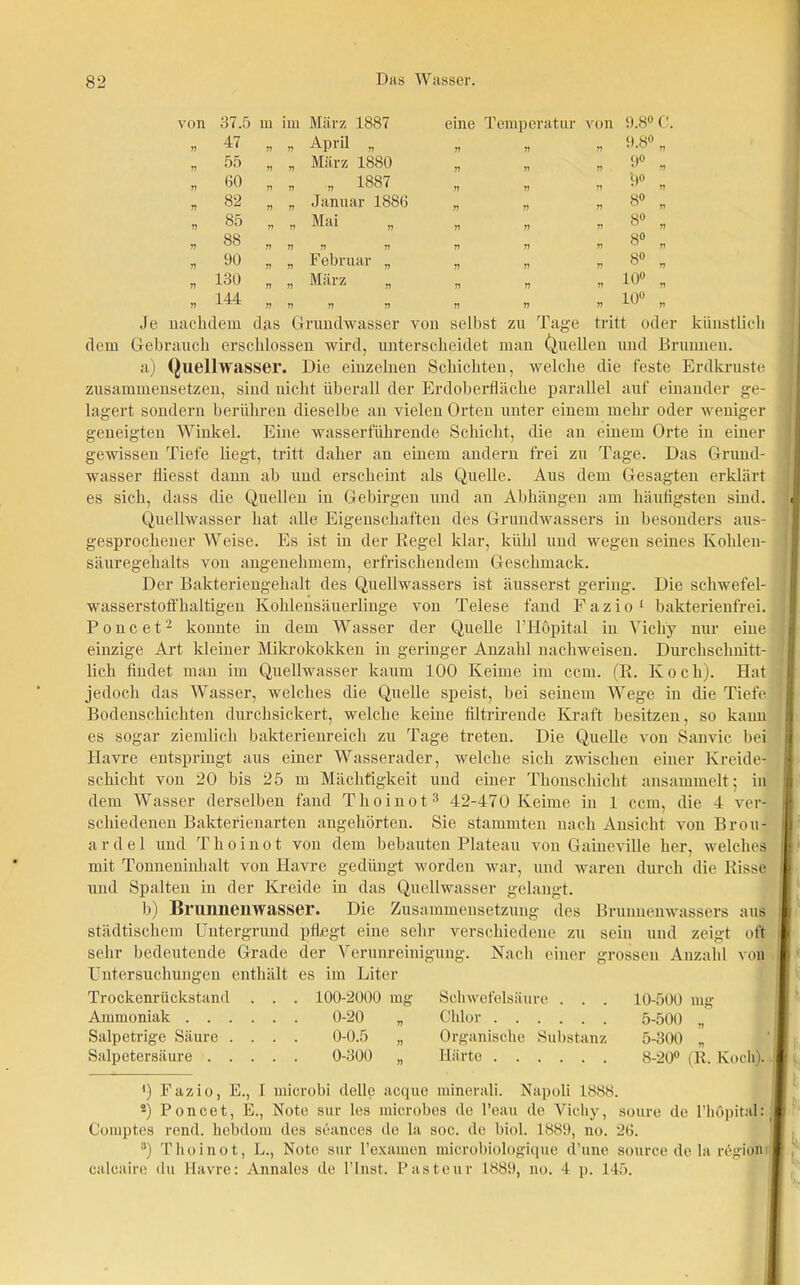 ron 37.5 m im März 1887 eine Temperatur von :»<• ?) 47 n 77 April „ 77 77 77 9.8° „ 77 55 77 77 März 1880 77 77 77 9° , 77 60 7? 77 „ 1887 77 77 77 '9° 77 77 82 77 77 Januar 1886 77 77 77 8° w 77 n 85 77 77 Mai „ 77 77 77 8° „ 77 88 77 77 77 77 77 77 77 8° „ n 90 77 77 Februar „ 77 77 77 8° „ 77 130 77 77 März „ 77 77 77 10° „ V 144 77 77 77 77 77 77 77 10° „ Je nachdem das Grundwasser von selbst zu Tage tritt oder künstlich dem Gebrauch erschlossen wird, unterscheidet man (Quellen und Brunnen. a) Quellwasser. Die einzelnen Schichten, welche die feste Erdkruste zusammensetzen, sind nicht überall der Erdoberfläche parallel auf einander ge- lagert sondern berühren dieselbe an vielen Orten unter einem mehr oder weniger geneigten Winkel. Eine wasserführende Schicht, die an einem Orte in einer gewissen Tiefe liegt, tritt daher an einem andern frei zu Tage. Das Grund- wasser fliesst dann ab und erscheint als Quelle. Aus dem Gesagten erklärt es sich, dass die Quellen in Gebirgen und an Abhängen am häufigsten sind. Quellwasser hat alle Eigenschaften des Grundwassers in besonders aus- gesprochener Weise. Es ist in der Kegel klar, kühl und wegen seines Kohlen- säuregehalts von angenehmem, erfrischendem Geschmack. Der Bakteriengehalt des Quellwassers ist äusserst gering. Die schwefel- wasserstofi'haltigen Kohlensäuerlinge von Telese fand F a z i o 1 bakterienfrei. Poncet2 konnte in dem Wasser der Quelle l’Höpital in Vichy nur eine einzige Art kleiner Mikrokokken in geringer Anzahl nachweisen. Durchschnitt- lich findet man im Quellwasser kaum 100 Keime im ccm. (R. Koch). Hat jedoch das Wasser, welches die Quelle speist, bei seinem Wege in die Tiefe Bodenschichten durchsickert, welche keine filtrirende Kraft besitzen, so kann es sogar ziemlich bakterienreich zu Tage treten. Die Quelle von Sanvic bei Havre entspringt aus einer Wasserader, welche sich zwischen einer Kreide- schicht von 20 bis 25 m Mächtigkeit und einer Thonschicht ansammelt; in dem Wasser derselben fand Thoinot3 42-470 Keime in 1 ccm, die 4 ver- schiedenen Bakterienarten angehörten. Sie stammten nach Ansicht von Brou- a r d e 1 und T li o i n o t von dem bebauten Plateau von Gaineville her, welches mit Tonneninhalt von Havre gedüngt worden war, und waren durch die Risse und Spalten in der Kreide in das Quellwasser gelangt. b) Brunnenwasser. Die Zusammensetzung des Brunnenwassers aus städtischem Untergrund pflegt eine sehr verschiedene zu sein und zeigt oft sehr bedeutende Grade der Verunreinigung. Nach einer grossen Anzahl von Untersuchungen enthält es im Liter Trockenrückstand . . . Ammoniak Salpetrige Säure . . . . Salpetersäure 100-2000 0-20 0-0.5 0-300 mg n 77 n Schwefelsäure . . . Chlor Organische Substanz Härte 10-500 mg 5-500 „ 5-300 „ 8-20° (R. Koch). 4) Fazio, E., I microbi dolle acque minerali. Napoli 1888. 2) Poncet, E., Note sur les microbes de l’eau de Vichy, soure de l’höpital: Comptes rend. liebdom des seanees de la soc. de biol. 1889, no. 26. 3) Thoinot, L., Note sur l’examen microbiologique d’une source de la region calcaire du Havre: Annales de l’lnst. Pasteur 1889, no. 4 p. 145.